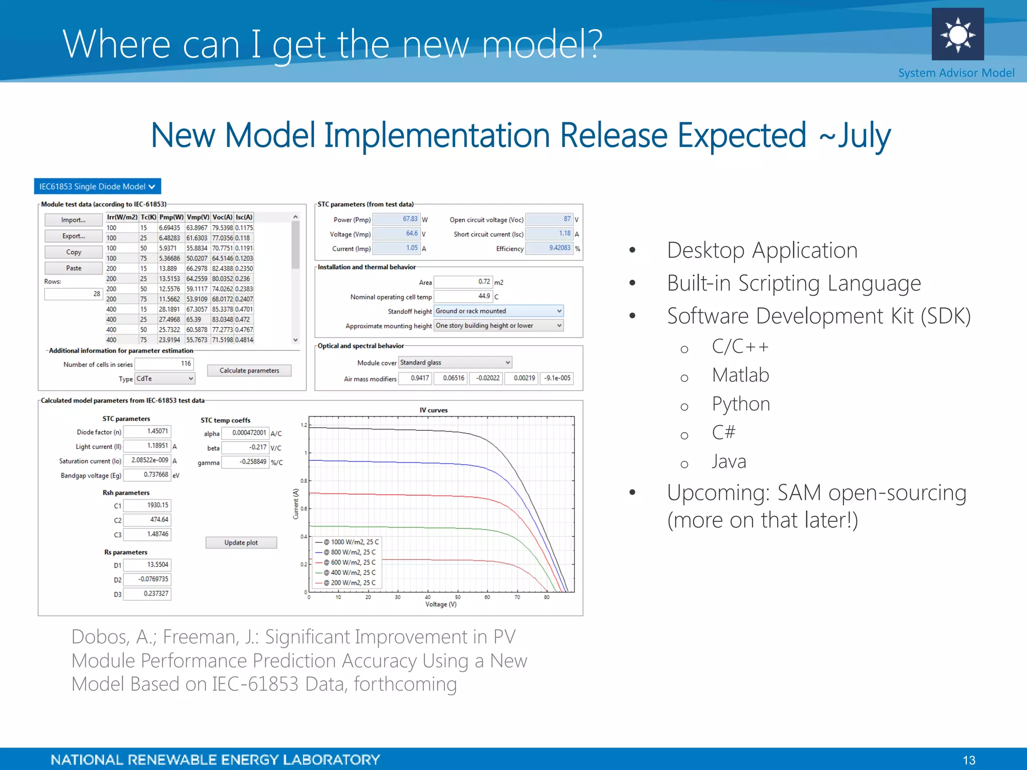 13
• Desktop Application
• Built-in Scripting Language
• Software Development Kit (SDK)
o C/C++
o Matlab
o Python
o C#
o Java
• Upcoming: SAM open-sourcing
(more on that later!)
Where can I get the new model? System Advisor Model
Dobos, A.; Freeman, J.: Significant Improvement in PV
Module Performance Prediction Accuracy Using a New
Model Based on IEC-61853 Data, forthcoming
New Model Implementation Release Expected ~July
 