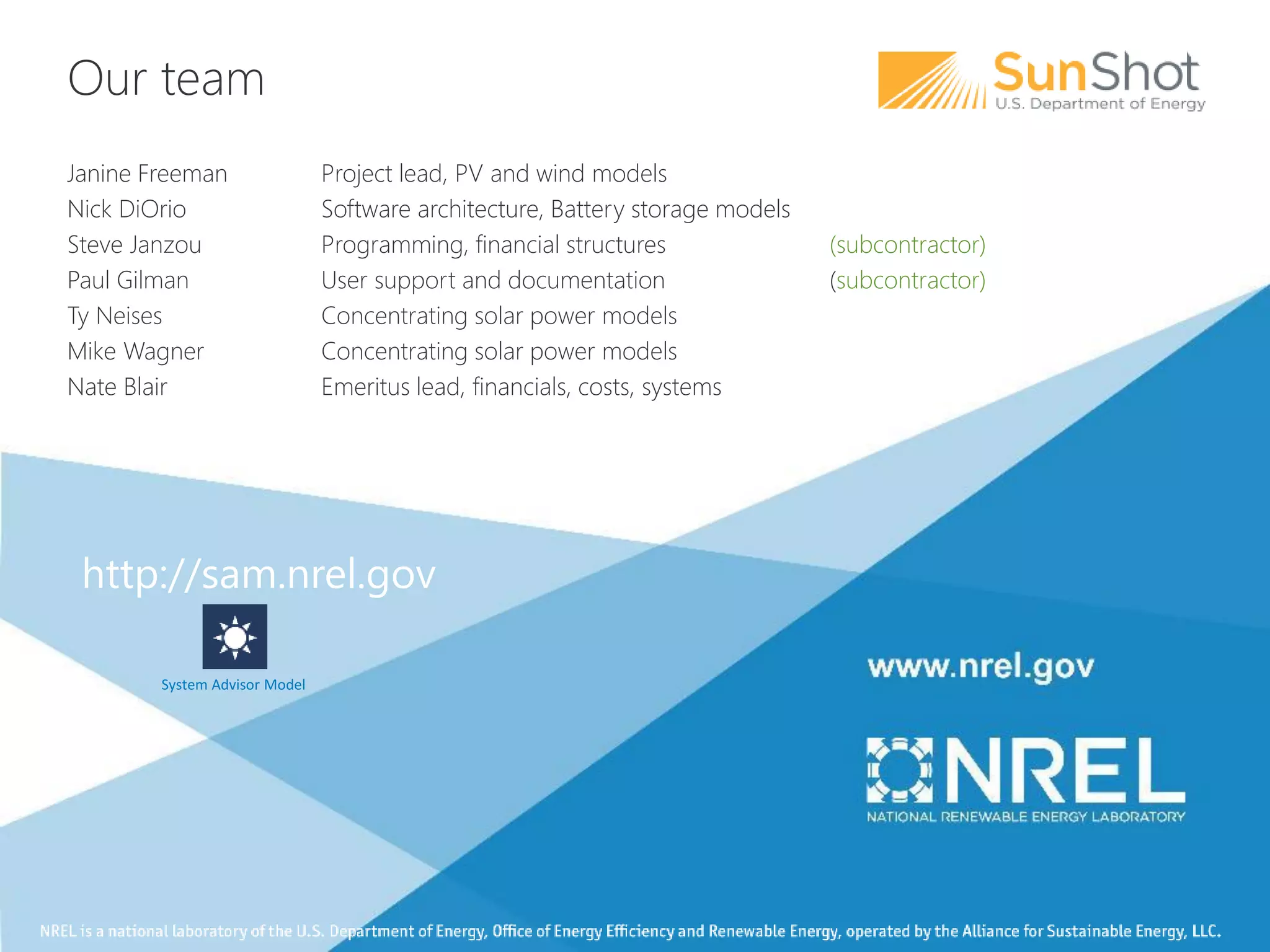 Our team
Janine Freeman Project lead, PV and wind models
Nick DiOrio Software architecture, Battery storage models
Steve Janzou Programming, financial structures (subcontractor)
Paul Gilman User support and documentation (subcontractor)
Ty Neises Concentrating solar power models
Mike Wagner Concentrating solar power models
Nate Blair Emeritus lead, financials, costs, systems
http://sam.nrel.gov
System Advisor Model
 