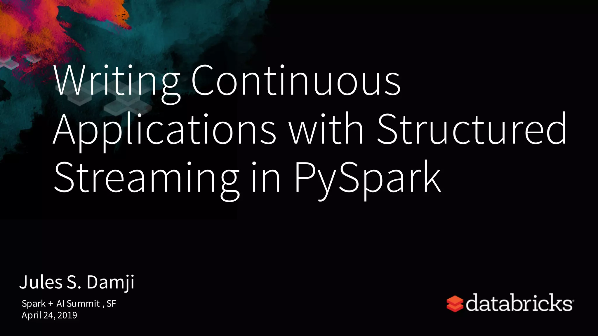Writing Continuous Applications with Structured Streaming in PySpark Jules S. Damji Spark + AI Summit , SF April 24, 2019 