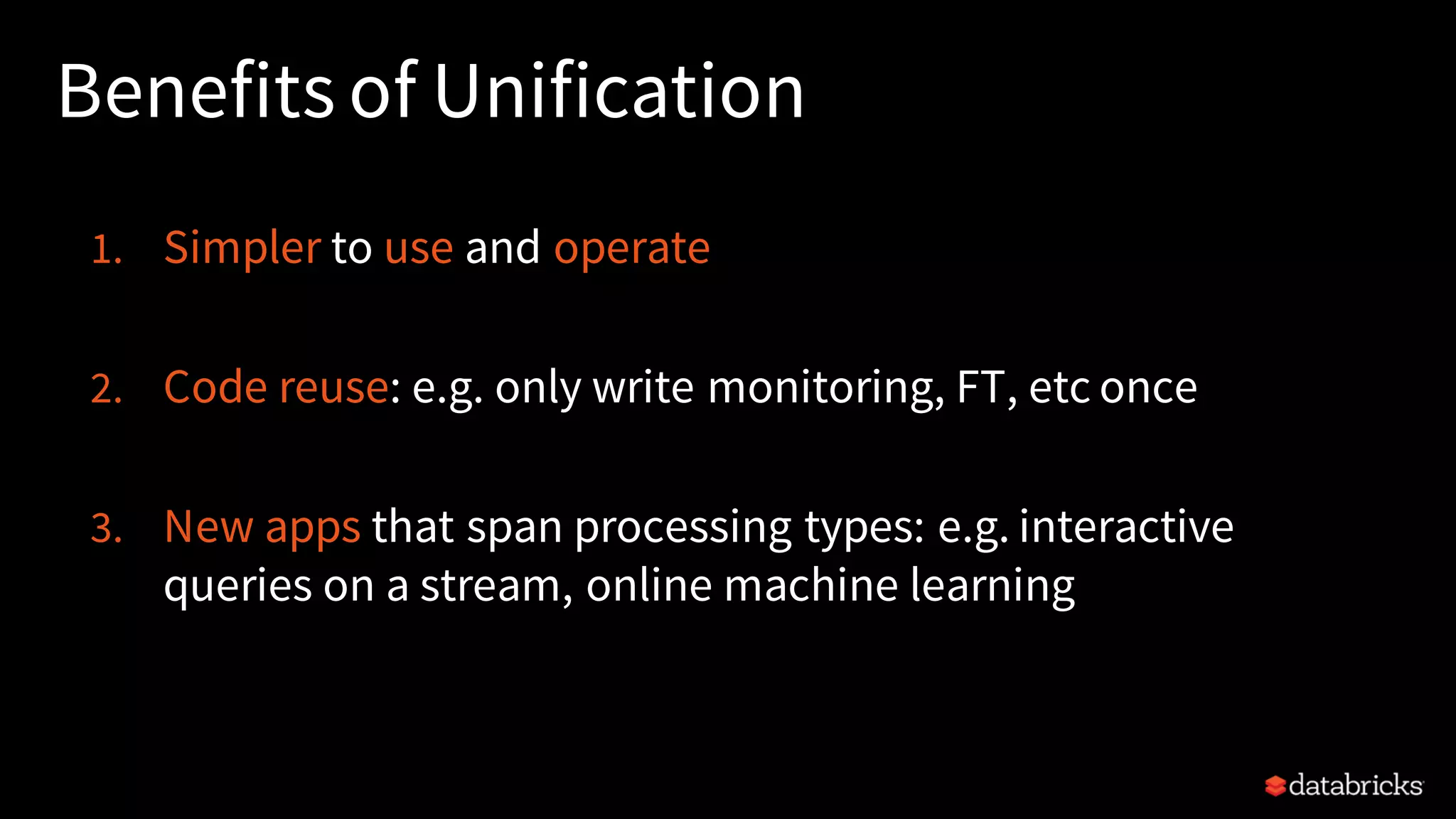 Benefits of Unification 1. Simpler to use and operate 2. Code reuse: e.g. only write monitoring, FT, etc once 3. New apps that span processing types: e.g. interactive queries on a stream, online machine learning 
