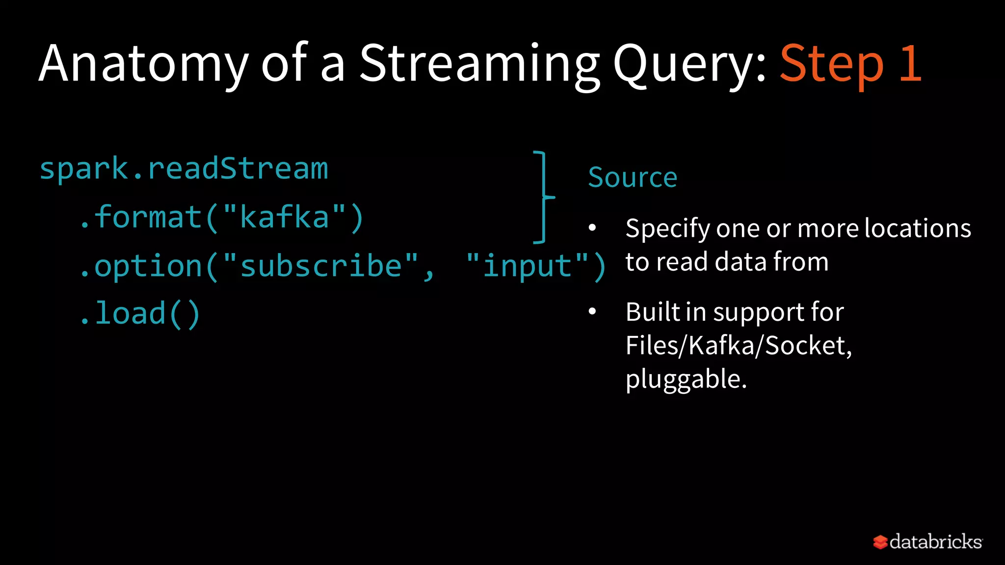 Anatomy of a Streaming Query: Step 1 spark.readStream .format("kafka") .option("subscribe", "input") .load() . Source • Specify one or more locations to read data from • Built in support for Files/Kafka/Socket, pluggable. 