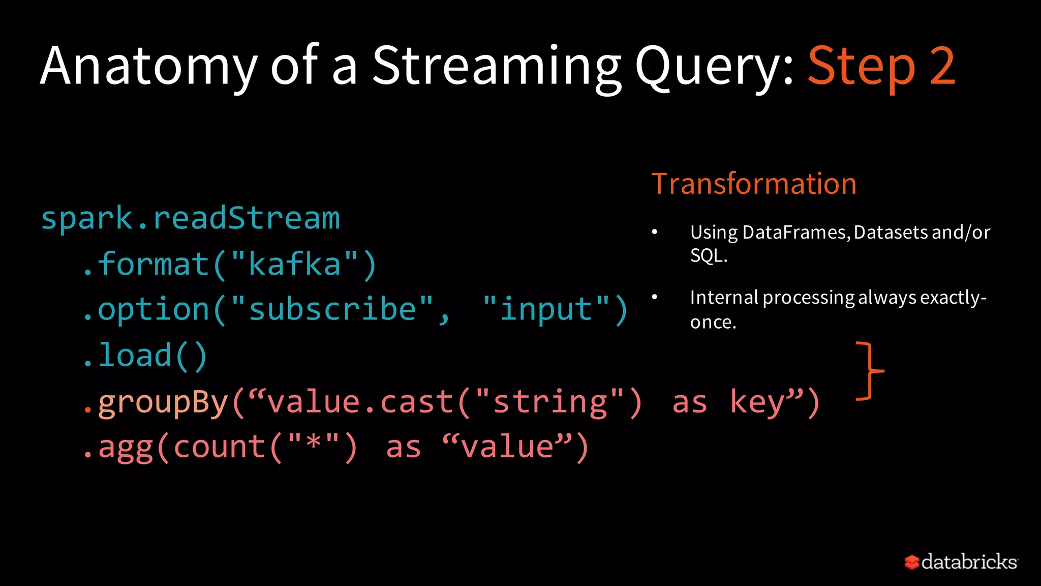 Anatomy of a Streaming Query: Step 2 spark.readStream .format("kafka") .option("subscribe", "input") .load() .groupBy(“value.cast("string") as key”) .agg(count("*") as “value”) Transformation • Using DataFrames,Datasets and/or SQL. • Internal processingalways exactly- once. 