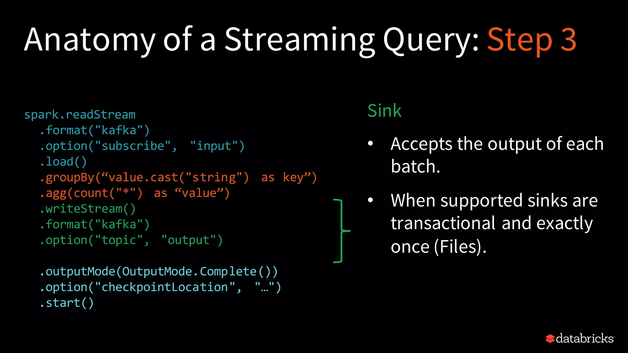 Anatomy of a Streaming Query: Step 3 spark.readStream .format("kafka") .option("subscribe", "input") .load() .groupBy(“value.cast("string") as key”) .agg(count("*") as “value”) .writeStream() .format("kafka") .option("topic", "output") .trigger("1 minute") .outputMode(OutputMode.Complete()) .option("checkpointLocation", "…") .start() Sink • Accepts the output of each batch. • When supported sinks are transactional and exactly once (Files). 