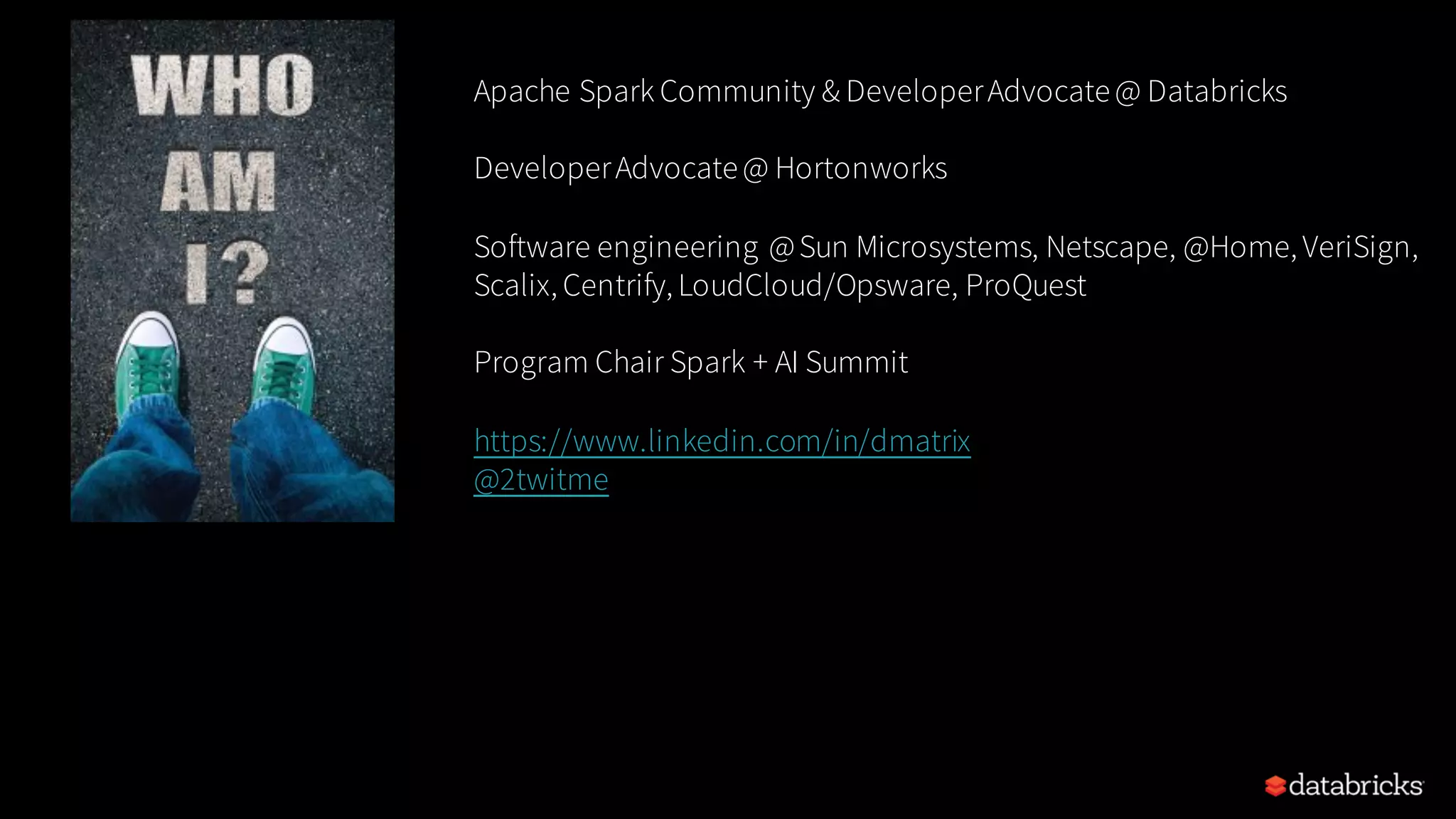 Apache Spark Community & DeveloperAdvocate@ Databricks DeveloperAdvocate@ Hortonworks Software engineering @Sun Microsystems, Netscape, @Home, VeriSign, Scalix, Centrify, LoudCloud/Opsware, ProQuest Program Chair Spark + AI Summit https://www.linkedin.com/in/dmatrix @2twitme 