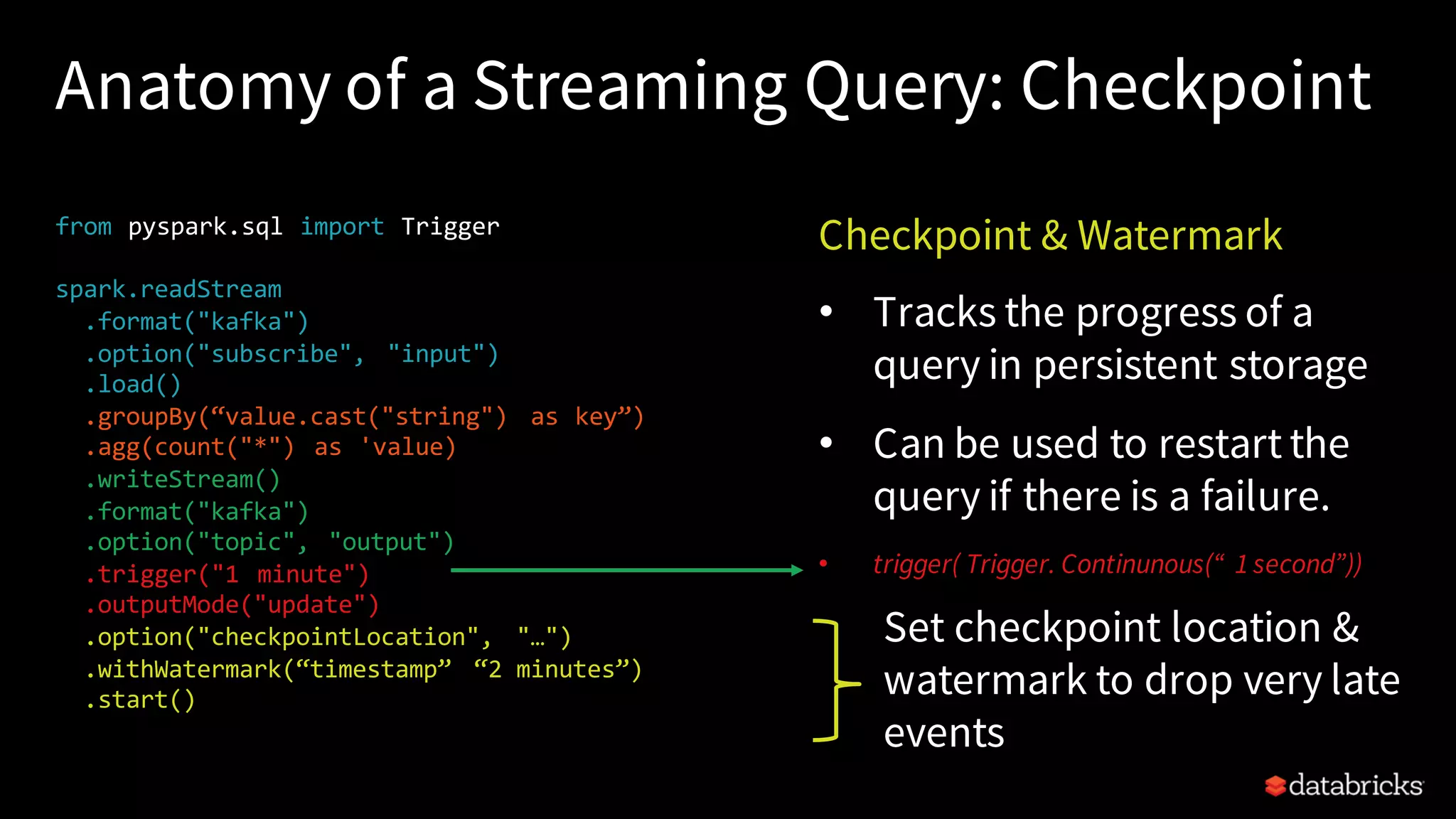 Anatomy of a Streaming Query: Checkpoint from pyspark.sql import Trigger spark.readStream .format("kafka") .option("subscribe", "input") .load() .groupBy(“value.cast("string") as key”) .agg(count("*") as 'value) .writeStream() .format("kafka") .option("topic", "output") .trigger("1 minute") .outputMode("update") .option("checkpointLocation", "…") .withWatermark(“timestamp” “2 minutes”) .start() Checkpoint & Watermark • Tracks the progress of a query in persistent storage • Can be used to restart the query if there is a failure. • trigger( Trigger. Continunous(“ 1 second”)) Set checkpoint location & watermark to drop very late events 