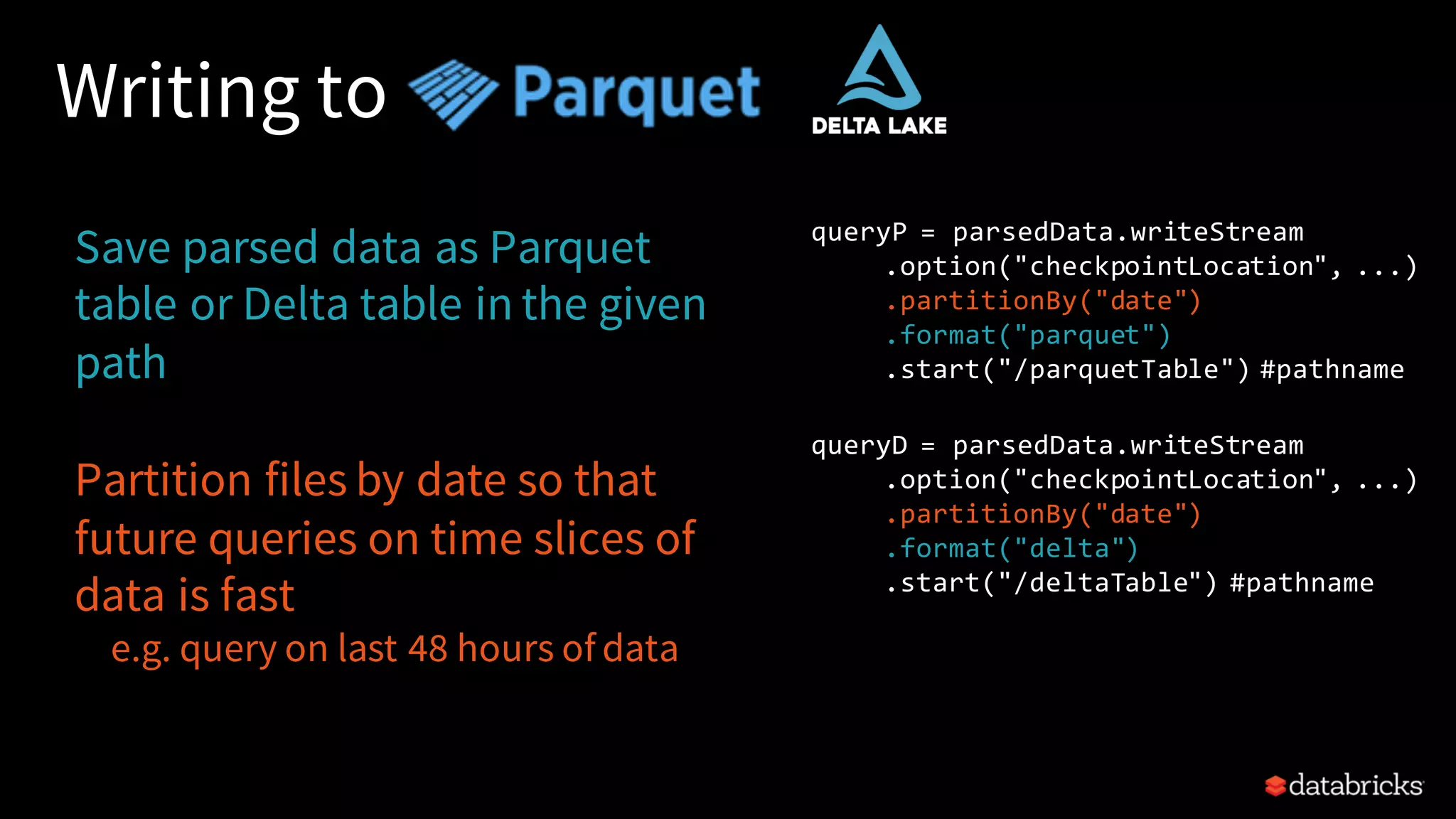 Writing to Save parsed data as Parquet table or Delta table in the given path Partition files by date so that future queries on time slices of data is fast e.g. query on last 48 hours of data queryP = parsedData.writeStream .option("checkpointLocation", ...) .partitionBy("date") .format("parquet") .start("/parquetTable") #pathname queryD = parsedData.writeStream .option("checkpointLocation", ...) .partitionBy("date") .format("delta") .start("/deltaTable") #pathname 