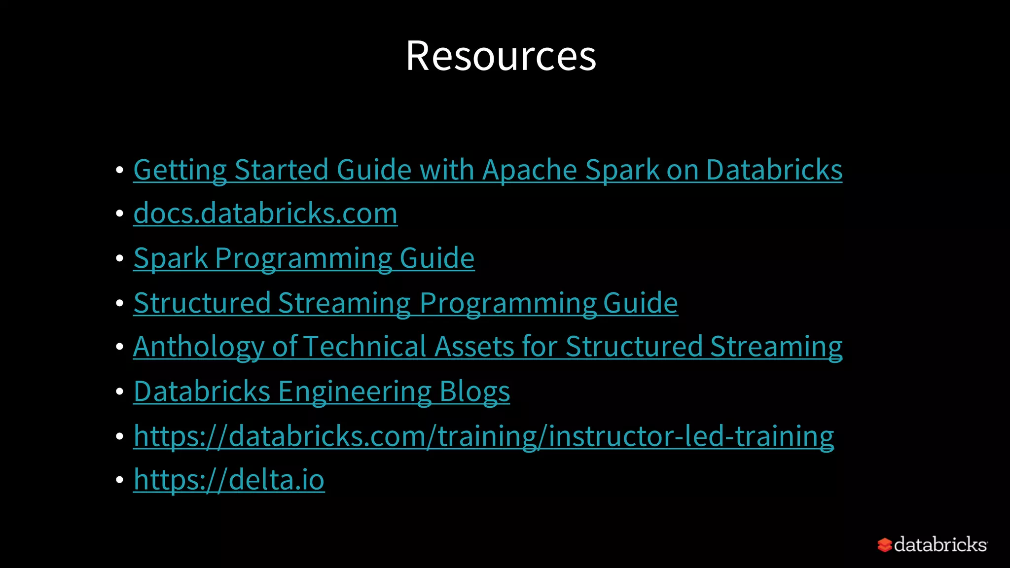 Resources • Getting Started Guide with Apache Spark on Databricks • docs.databricks.com • Spark Programming Guide • Structured Streaming Programming Guide • Anthology of Technical Assets for Structured Streaming • Databricks Engineering Blogs • https://databricks.com/training/instructor-led-training • https://delta.io 