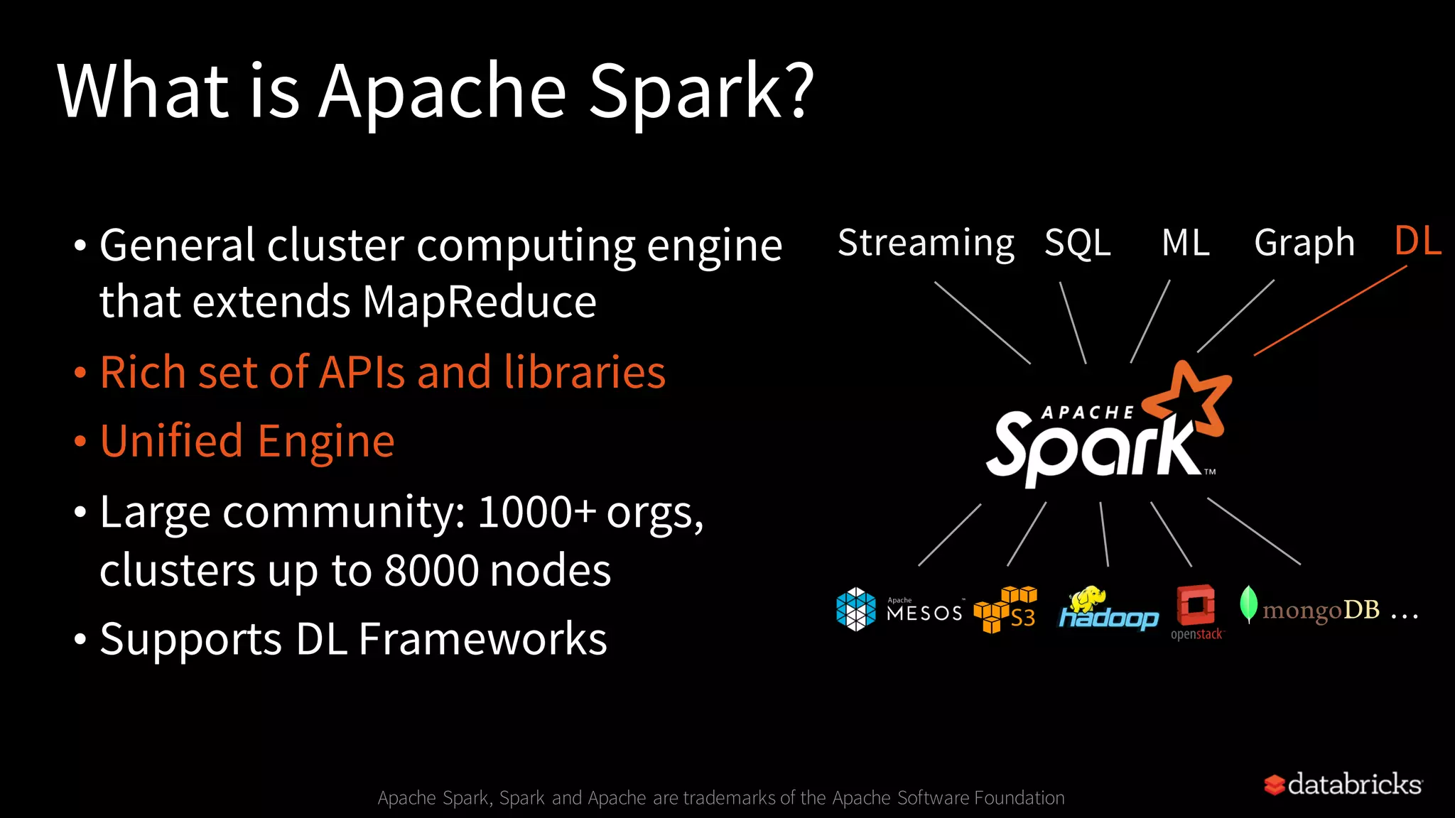 What is Apache Spark? • General cluster computing engine that extends MapReduce • Rich set of APIs and libraries • Unified Engine • Large community: 1000+ orgs, clusters up to 8000 nodes • Supports DL Frameworks Apache Spark, Spark and Apache are trademarks of the Apache Software Foundation SQLStreaming ML Graph … DL 
