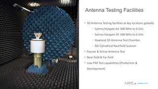 7
Antenna Testing Facilities
• 3D Antenna Testing facilities at key locations globally
• Satimo Stargate 64: 600 MHz to 6 GHz
• Satimo Stargate 24: 600 MHz to 6 GHz
• Howland 3D Antenna Test Chamber
• NSI Cylindrical Nearfield Scanner
• Passive & Active Antenna Test
• Near field & Far field
• Low PIM Test capabilities (Production &
Development)
 