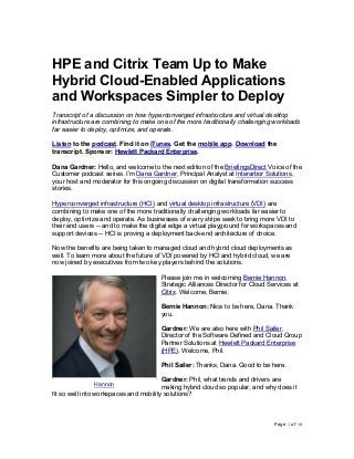 Page 1 of 10
HPE and Citrix Team Up to Make
Hybrid Cloud-Enabled Applications
and Workspaces Simpler to Deploy
Transcript of a discussion on how hyperconverged infrastructure and virtual desktop
infrastructure are combining to make one of the more traditionally challenging workloads
far easier to deploy, optimize, and operate.
Listen to the podcast. Find it on iTunes. Get the mobile app. Download the
transcript. Sponsor: Hewlett Packard Enterprise.
Dana Gardner: Hello, and welcome to the next edition of the BriefingsDirect Voice of the
Customer podcast series. I’m Dana Gardner, Principal Analyst at Interarbor Solutions,
your host and moderator for this ongoing discussion on digital transformation success
stories.
Hyperconverged infrastructure (HCI) and virtual desktop infrastructure (VDI) are
combining to make one of the more traditionally challenging workloads far easier to
deploy, optimize and operate. As businesses of every stripe seek to bring more VDI to
their end users -- and to make the digital edge a virtual playground for workspaces and
support devices -- HCI is proving a deployment back-end architecture of choice.
Now the benefits are being taken to managed cloud and hybrid cloud deployments as
well. To learn more about the future of VDI powered by HCI and hybrid cloud, we are
now joined by executives from two key players behind the solutions.
Please join me in welcoming Bernie Hannon,
Strategic Alliances Director for Cloud Services at
Citrix. Welcome, Bernie.
Bernie Hannon: Nice to be here, Dana. Thank
you.
Gardner: We are also here with Phil Sailer,
Director of the Software Defined and Cloud Group
Partner Solutions at Hewlett Packard Enterprise
(HPE). Welcome, Phil.
Phil Sailer: Thanks, Dana. Good to be here.
Gardner: Phil, what trends and drivers are
making hybrid cloud so popular, and why does it
fit so well into workspaces and mobility solutions?
Hannon
 