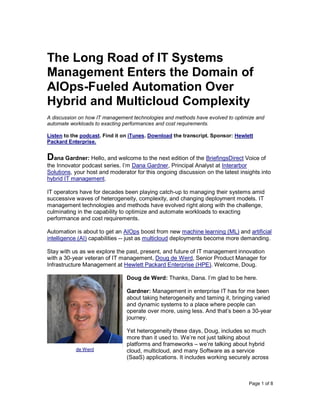 Page 1 of 8
The Long Road of IT Systems
Management Enters the Domain of
AIOps-Fueled Automation Over
Hybrid and Multicloud Complexity
A discussion on how IT management technologies and methods have evolved to optimize and
automate workloads to exacting performances and cost requirements.
Listen to the podcast. Find it on iTunes. Download the transcript. Sponsor: Hewlett
Packard Enterprise.
Dana Gardner: Hello, and welcome to the next edition of the BriefingsDirect Voice of
the Innovator podcast series. I’m Dana Gardner, Principal Analyst at Interarbor
Solutions, your host and moderator for this ongoing discussion on the latest insights into
hybrid IT management.
IT operators have for decades been playing catch-up to managing their systems amid
successive waves of heterogeneity, complexity, and changing deployment models. IT
management technologies and methods have evolved right along with the challenge,
culminating in the capability to optimize and automate workloads to exacting
performance and cost requirements.
Automation is about to get an AIOps boost from new machine learning (ML) and artificial
intelligence (AI) capabilities -- just as multicloud deployments become more demanding.
Stay with us as we explore the past, present, and future of IT management innovation
with a 30-year veteran of IT management, Doug de Werd, Senior Product Manager for
Infrastructure Management at Hewlett Packard Enterprise (HPE). Welcome, Doug.
Doug de Werd: Thanks, Dana. I’m glad to be here.
Gardner: Management in enterprise IT has for me been
about taking heterogeneity and taming it, bringing varied
and dynamic systems to a place where people can
operate over more, using less. And that’s been a 30-year
journey.
Yet heterogeneity these days, Doug, includes so much
more than it used to. We’re not just talking about
platforms and frameworks – we’re talking about hybrid
cloud, multicloud, and many Software as a service
(SaaS) applications. It includes working securely across
de Werd
 