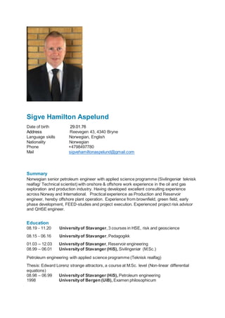 Sigve Hamilton Aspelund
Date of birth 29.01.76
Address Reevegen 43, 4340 Bryne
Language skills Norwegian, English
Nationality Norwegian
Phone +4798497780
Mail sigvehamiltonaspelund@gmail.com
Summary
Norwegian senior petroleum engineer with applied science programme (Sivilingeniør teknisk
realfag/ Technical scientist) with onshore & offshore work experience in the oil and gas
exploration and production industry. Having developed excellent consulting experience
across Norway and International. Practical experience as Production and Reservoir
engineer, hereby offshore plant operation. Experience from brownfield, green field, early
phase development, FEED-studies and project execution. Experienced project risk advisor
and QHSE engineer.
Education
08.19 - 11.20 Universityof Stavanger, 3 courses in HSE, risk and geoscience
08.15 - 06.16 Universityof Stavanger, Pedagogikk
01.03 – 12.03 Universityof Stavanger, Reservoir engineering
08.99 – 06.01 Universityof Stavanger (HiS), Sivilingeniør (M.Sc.)
Petroleum engineering with applied science programme (Teknisk realfag)
Thesis: Edward Lorenz strange attractors, a course at M.Sc. level (Non-linear differential
equations)
08.98 – 06.99 Universityof Stavanger (HiS), Petroleum engineering
1998 Universityof Bergen (UiB), Examen philosophicum
 