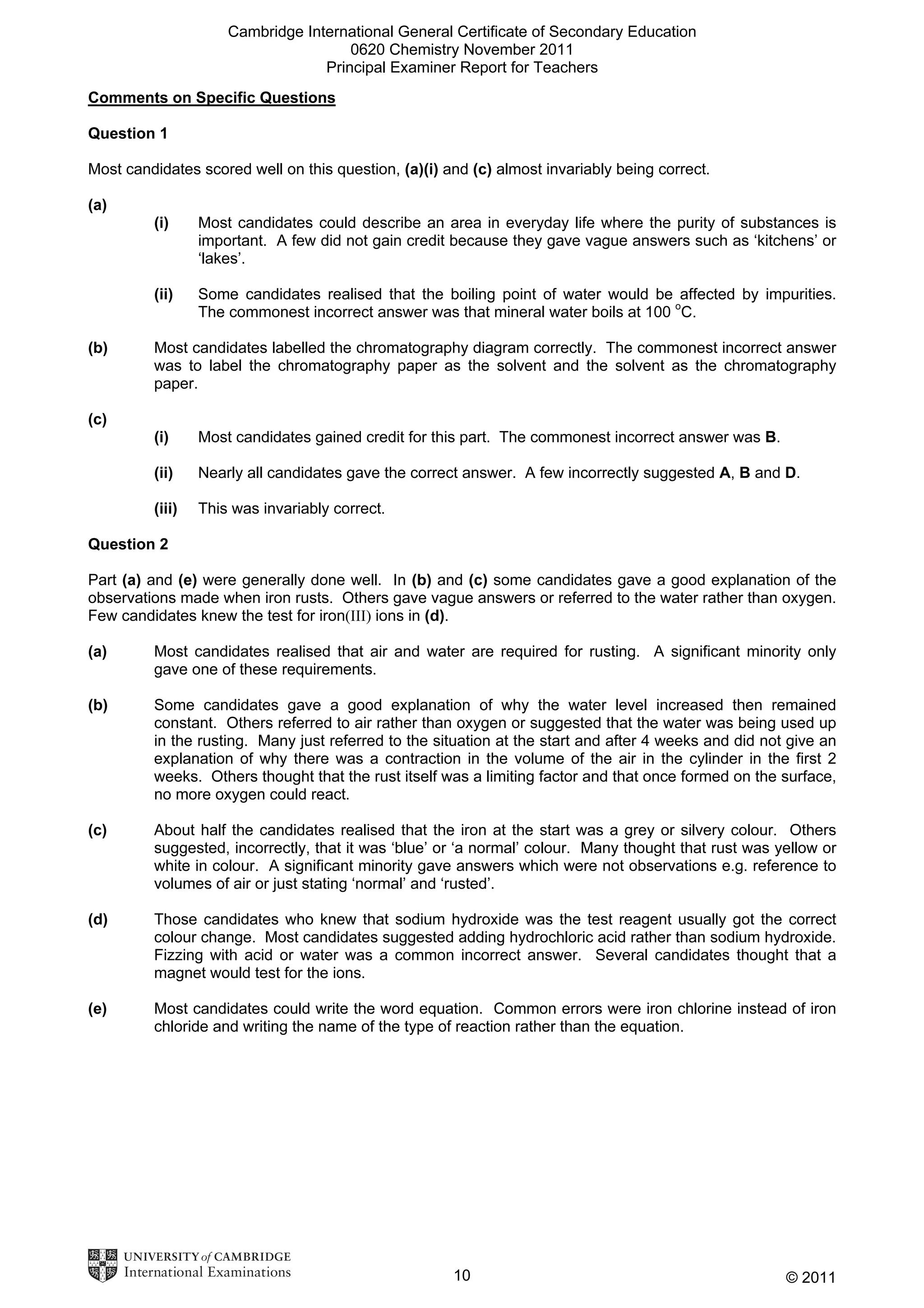 Cambridge International General Certificate of Secondary Education
0620 Chemistry November 2011
Principal Examiner Report for Teachers
Comments on Specific Questions
Question 1
Most candidates scored well on this question, (a)(i) and (c) almost invariably being correct.
(a)
(i)

(ii)
(b)

Most candidates could describe an area in everyday life where the purity of substances is
important. A few did not gain credit because they gave vague answers such as ‘kitchens’ or
‘lakes’.
Some candidates realised that the boiling point of water would be affected by impurities.
The commonest incorrect answer was that mineral water boils at 100 oC.

Most candidates labelled the chromatography diagram correctly. The commonest incorrect answer
was to label the chromatography paper as the solvent and the solvent as the chromatography
paper.

(c)
(i)

Most candidates gained credit for this part. The commonest incorrect answer was B.

(ii)

Nearly all candidates gave the correct answer. A few incorrectly suggested A, B and D.

(iii)

This was invariably correct.

Question 2
Part (a) and (e) were generally done well. In (b) and (c) some candidates gave a good explanation of the
observations made when iron rusts. Others gave vague answers or referred to the water rather than oxygen.
Few candidates knew the test for iron(III) ions in (d).
(a)

Most candidates realised that air and water are required for rusting. A significant minority only
gave one of these requirements.

(b)

Some candidates gave a good explanation of why the water level increased then remained
constant. Others referred to air rather than oxygen or suggested that the water was being used up
in the rusting. Many just referred to the situation at the start and after 4 weeks and did not give an
explanation of why there was a contraction in the volume of the air in the cylinder in the first 2
weeks. Others thought that the rust itself was a limiting factor and that once formed on the surface,
no more oxygen could react.

(c)

About half the candidates realised that the iron at the start was a grey or silvery colour. Others
suggested, incorrectly, that it was ‘blue’ or ‘a normal’ colour. Many thought that rust was yellow or
white in colour. A significant minority gave answers which were not observations e.g. reference to
volumes of air or just stating ‘normal’ and ‘rusted’.

(d)

Those candidates who knew that sodium hydroxide was the test reagent usually got the correct
colour change. Most candidates suggested adding hydrochloric acid rather than sodium hydroxide.
Fizzing with acid or water was a common incorrect answer. Several candidates thought that a
magnet would test for the ions.

(e)

Most candidates could write the word equation. Common errors were iron chlorine instead of iron
chloride and writing the name of the type of reaction rather than the equation.

10

© 2011

 