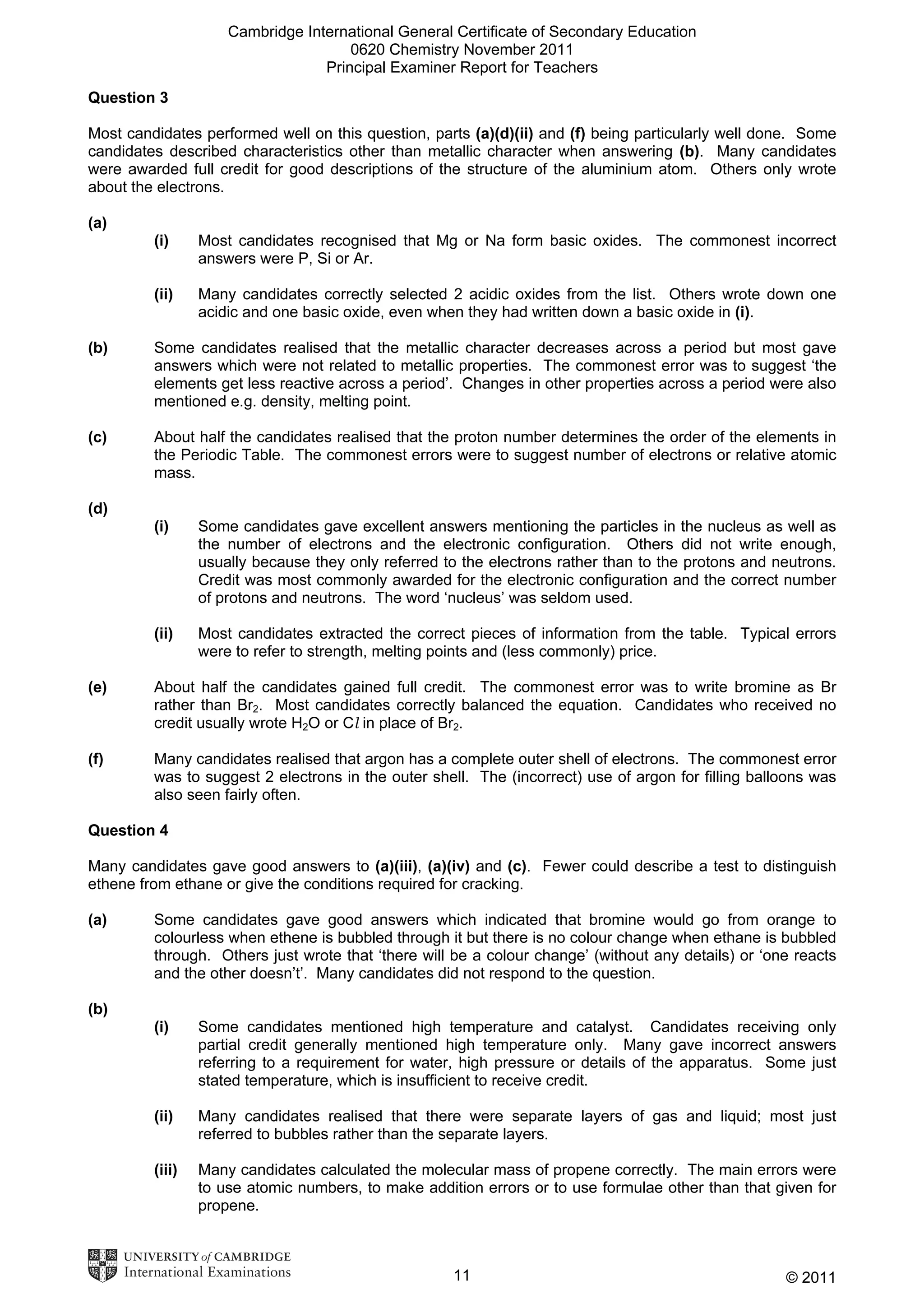 Cambridge International General Certificate of Secondary Education
0620 Chemistry November 2011
Principal Examiner Report for Teachers
Question 3
Most candidates performed well on this question, parts (a)(d)(ii) and (f) being particularly well done. Some
candidates described characteristics other than metallic character when answering (b). Many candidates
were awarded full credit for good descriptions of the structure of the aluminium atom. Others only wrote
about the electrons.
(a)
(i)

Most candidates recognised that Mg or Na form basic oxides. The commonest incorrect
answers were P, Si or Ar.

(ii)

Many candidates correctly selected 2 acidic oxides from the list. Others wrote down one
acidic and one basic oxide, even when they had written down a basic oxide in (i).

(b)

Some candidates realised that the metallic character decreases across a period but most gave
answers which were not related to metallic properties. The commonest error was to suggest ‘the
elements get less reactive across a period’. Changes in other properties across a period were also
mentioned e.g. density, melting point.

(c)

About half the candidates realised that the proton number determines the order of the elements in
the Periodic Table. The commonest errors were to suggest number of electrons or relative atomic
mass.

(d)
(i)

Some candidates gave excellent answers mentioning the particles in the nucleus as well as
the number of electrons and the electronic configuration. Others did not write enough,
usually because they only referred to the electrons rather than to the protons and neutrons.
Credit was most commonly awarded for the electronic configuration and the correct number
of protons and neutrons. The word ‘nucleus’ was seldom used.

(ii)

Most candidates extracted the correct pieces of information from the table. Typical errors
were to refer to strength, melting points and (less commonly) price.

(e)

About half the candidates gained full credit. The commonest error was to write bromine as Br
rather than Br2. Most candidates correctly balanced the equation. Candidates who received no
credit usually wrote H2O or Cl in place of Br2.

(f)

Many candidates realised that argon has a complete outer shell of electrons. The commonest error
was to suggest 2 electrons in the outer shell. The (incorrect) use of argon for filling balloons was
also seen fairly often.

Question 4
Many candidates gave good answers to (a)(iii), (a)(iv) and (c). Fewer could describe a test to distinguish
ethene from ethane or give the conditions required for cracking.
(a)

Some candidates gave good answers which indicated that bromine would go from orange to
colourless when ethene is bubbled through it but there is no colour change when ethane is bubbled
through. Others just wrote that ‘there will be a colour change’ (without any details) or ‘one reacts
and the other doesn’t’. Many candidates did not respond to the question.

(b)
(i)

Some candidates mentioned high temperature and catalyst. Candidates receiving only
partial credit generally mentioned high temperature only. Many gave incorrect answers
referring to a requirement for water, high pressure or details of the apparatus. Some just
stated temperature, which is insufficient to receive credit.

(ii)

Many candidates realised that there were separate layers of gas and liquid; most just
referred to bubbles rather than the separate layers.

(iii)

Many candidates calculated the molecular mass of propene correctly. The main errors were
to use atomic numbers, to make addition errors or to use formulae other than that given for
propene.

11

© 2011

 