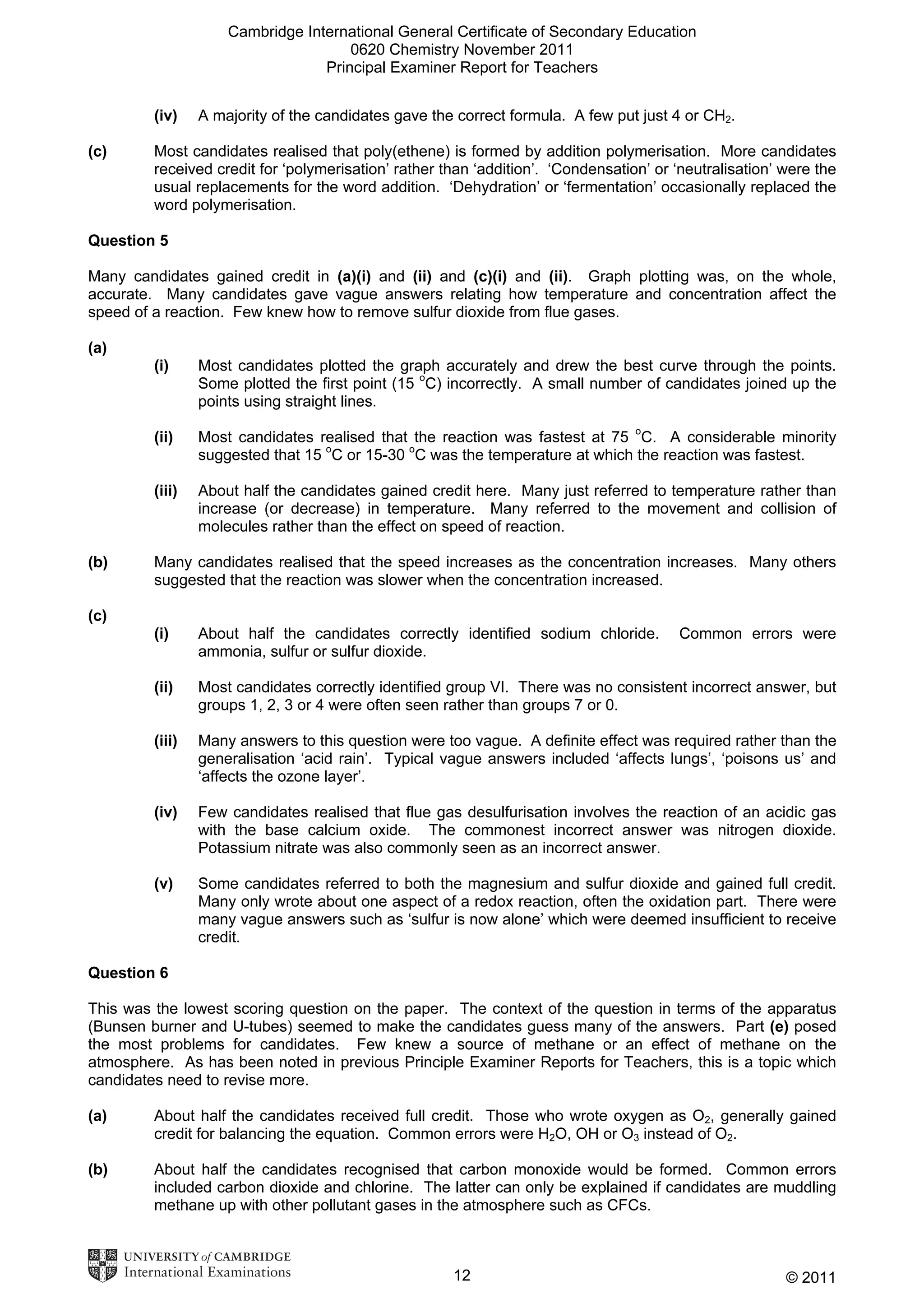 Cambridge International General Certificate of Secondary Education
0620 Chemistry November 2011
Principal Examiner Report for Teachers
(iv)
(c)

A majority of the candidates gave the correct formula. A few put just 4 or CH2.

Most candidates realised that poly(ethene) is formed by addition polymerisation. More candidates
received credit for ‘polymerisation’ rather than ‘addition’. ‘Condensation’ or ‘neutralisation’ were the
usual replacements for the word addition. ‘Dehydration’ or ‘fermentation’ occasionally replaced the
word polymerisation.

Question 5
Many candidates gained credit in (a)(i) and (ii) and (c)(i) and (ii). Graph plotting was, on the whole,
accurate. Many candidates gave vague answers relating how temperature and concentration affect the
speed of a reaction. Few knew how to remove sulfur dioxide from flue gases.
(a)
(i)

(ii)

Most candidates realised that the reaction was fastest at 75 oC. A considerable minority
suggested that 15 oC or 15-30 oC was the temperature at which the reaction was fastest.

(iii)

(b)

Most candidates plotted the graph accurately and drew the best curve through the points.
Some plotted the first point (15 oC) incorrectly. A small number of candidates joined up the
points using straight lines.

About half the candidates gained credit here. Many just referred to temperature rather than
increase (or decrease) in temperature. Many referred to the movement and collision of
molecules rather than the effect on speed of reaction.

Many candidates realised that the speed increases as the concentration increases. Many others
suggested that the reaction was slower when the concentration increased.

(c)
(i)

About half the candidates correctly identified sodium chloride.
ammonia, sulfur or sulfur dioxide.

Common errors were

(ii)

Most candidates correctly identified group VI. There was no consistent incorrect answer, but
groups 1, 2, 3 or 4 were often seen rather than groups 7 or 0.

(iii)

Many answers to this question were too vague. A definite effect was required rather than the
generalisation ‘acid rain’. Typical vague answers included ‘affects lungs’, ‘poisons us’ and
‘affects the ozone layer’.

(iv)

Few candidates realised that flue gas desulfurisation involves the reaction of an acidic gas
with the base calcium oxide. The commonest incorrect answer was nitrogen dioxide.
Potassium nitrate was also commonly seen as an incorrect answer.

(v)

Some candidates referred to both the magnesium and sulfur dioxide and gained full credit.
Many only wrote about one aspect of a redox reaction, often the oxidation part. There were
many vague answers such as ‘sulfur is now alone’ which were deemed insufficient to receive
credit.

Question 6
This was the lowest scoring question on the paper. The context of the question in terms of the apparatus
(Bunsen burner and U-tubes) seemed to make the candidates guess many of the answers. Part (e) posed
the most problems for candidates. Few knew a source of methane or an effect of methane on the
atmosphere. As has been noted in previous Principle Examiner Reports for Teachers, this is a topic which
candidates need to revise more.
(a)

About half the candidates received full credit. Those who wrote oxygen as O2, generally gained
credit for balancing the equation. Common errors were H2O, OH or O3 instead of O2.

(b)

About half the candidates recognised that carbon monoxide would be formed. Common errors
included carbon dioxide and chlorine. The latter can only be explained if candidates are muddling
methane up with other pollutant gases in the atmosphere such as CFCs.

12

© 2011

 