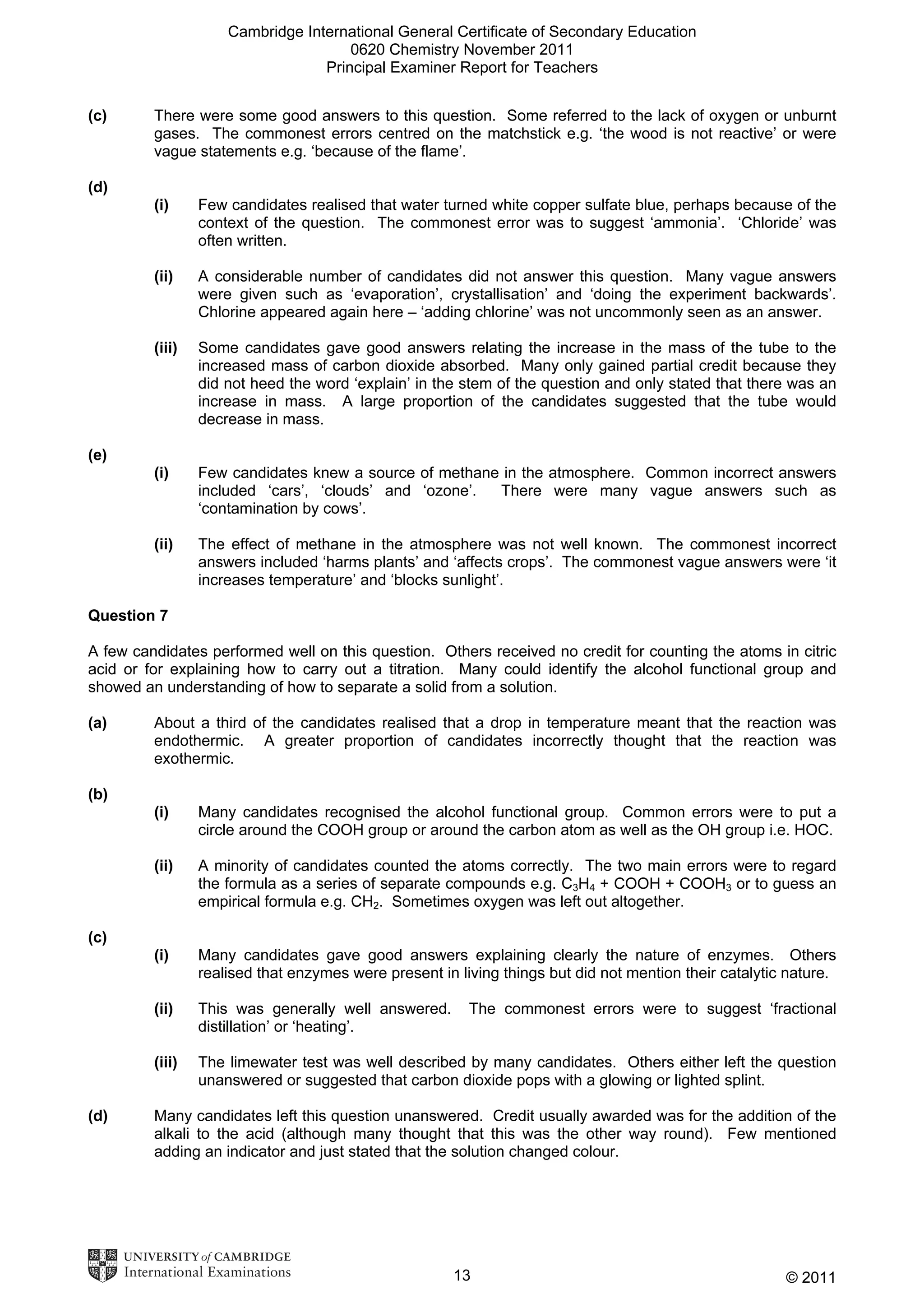 Cambridge International General Certificate of Secondary Education
0620 Chemistry November 2011
Principal Examiner Report for Teachers
(c)

There were some good answers to this question. Some referred to the lack of oxygen or unburnt
gases. The commonest errors centred on the matchstick e.g. ‘the wood is not reactive’ or were
vague statements e.g. ‘because of the flame’.

(d)
(i)

Few candidates realised that water turned white copper sulfate blue, perhaps because of the
context of the question. The commonest error was to suggest ‘ammonia’. ‘Chloride’ was
often written.

(ii)

A considerable number of candidates did not answer this question. Many vague answers
were given such as ‘evaporation’, crystallisation’ and ‘doing the experiment backwards’.
Chlorine appeared again here – ‘adding chlorine’ was not uncommonly seen as an answer.

(iii)

Some candidates gave good answers relating the increase in the mass of the tube to the
increased mass of carbon dioxide absorbed. Many only gained partial credit because they
did not heed the word ‘explain’ in the stem of the question and only stated that there was an
increase in mass. A large proportion of the candidates suggested that the tube would
decrease in mass.

(i)

Few candidates knew a source of methane in the atmosphere. Common incorrect answers
included ‘cars’, ‘clouds’ and ‘ozone’.
There were many vague answers such as
‘contamination by cows’.

(ii)

The effect of methane in the atmosphere was not well known. The commonest incorrect
answers included ‘harms plants’ and ‘affects crops’. The commonest vague answers were ‘it
increases temperature’ and ‘blocks sunlight’.

(e)

Question 7
A few candidates performed well on this question. Others received no credit for counting the atoms in citric
acid or for explaining how to carry out a titration. Many could identify the alcohol functional group and
showed an understanding of how to separate a solid from a solution.
(a)

About a third of the candidates realised that a drop in temperature meant that the reaction was
endothermic. A greater proportion of candidates incorrectly thought that the reaction was
exothermic.

(b)
(i)

Many candidates recognised the alcohol functional group. Common errors were to put a
circle around the COOH group or around the carbon atom as well as the OH group i.e. HOC.

(ii)

A minority of candidates counted the atoms correctly. The two main errors were to regard
the formula as a series of separate compounds e.g. C3H4 + COOH + COOH3 or to guess an
empirical formula e.g. CH2. Sometimes oxygen was left out altogether.

(i)

Many candidates gave good answers explaining clearly the nature of enzymes. Others
realised that enzymes were present in living things but did not mention their catalytic nature.

(ii)

This was generally well answered.
distillation’ or ‘heating’.

(iii)

The limewater test was well described by many candidates. Others either left the question
unanswered or suggested that carbon dioxide pops with a glowing or lighted splint.

(c)

(d)

The commonest errors were to suggest ‘fractional

Many candidates left this question unanswered. Credit usually awarded was for the addition of the
alkali to the acid (although many thought that this was the other way round). Few mentioned
adding an indicator and just stated that the solution changed colour.

13

© 2011

 