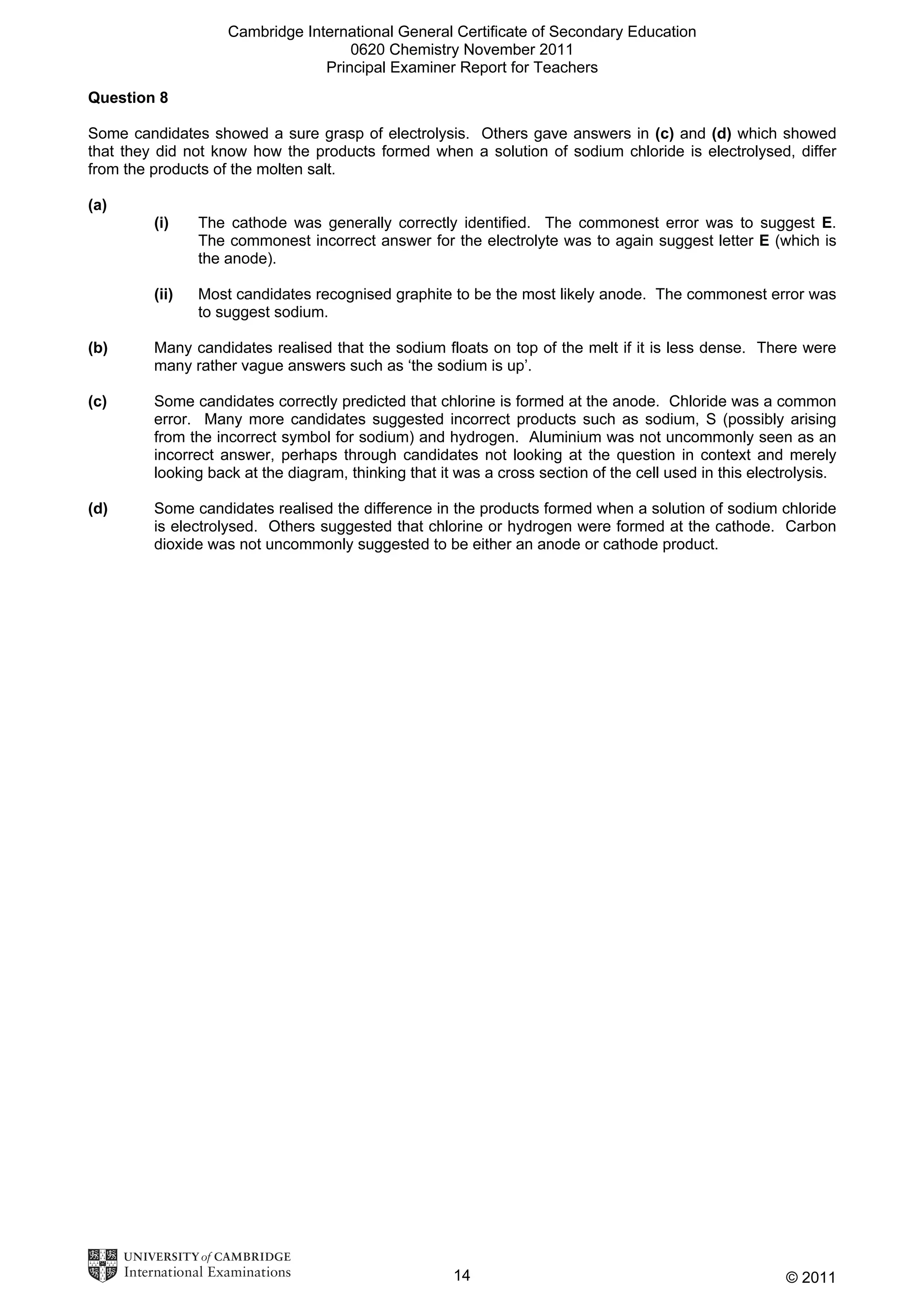 Cambridge International General Certificate of Secondary Education
0620 Chemistry November 2011
Principal Examiner Report for Teachers
Question 8
Some candidates showed a sure grasp of electrolysis. Others gave answers in (c) and (d) which showed
that they did not know how the products formed when a solution of sodium chloride is electrolysed, differ
from the products of the molten salt.
(a)
(i)

The cathode was generally correctly identified. The commonest error was to suggest E.
The commonest incorrect answer for the electrolyte was to again suggest letter E (which is
the anode).

(ii)

Most candidates recognised graphite to be the most likely anode. The commonest error was
to suggest sodium.

(b)

Many candidates realised that the sodium floats on top of the melt if it is less dense. There were
many rather vague answers such as ‘the sodium is up’.

(c)

Some candidates correctly predicted that chlorine is formed at the anode. Chloride was a common
error. Many more candidates suggested incorrect products such as sodium, S (possibly arising
from the incorrect symbol for sodium) and hydrogen. Aluminium was not uncommonly seen as an
incorrect answer, perhaps through candidates not looking at the question in context and merely
looking back at the diagram, thinking that it was a cross section of the cell used in this electrolysis.

(d)

Some candidates realised the difference in the products formed when a solution of sodium chloride
is electrolysed. Others suggested that chlorine or hydrogen were formed at the cathode. Carbon
dioxide was not uncommonly suggested to be either an anode or cathode product.

14

© 2011

 