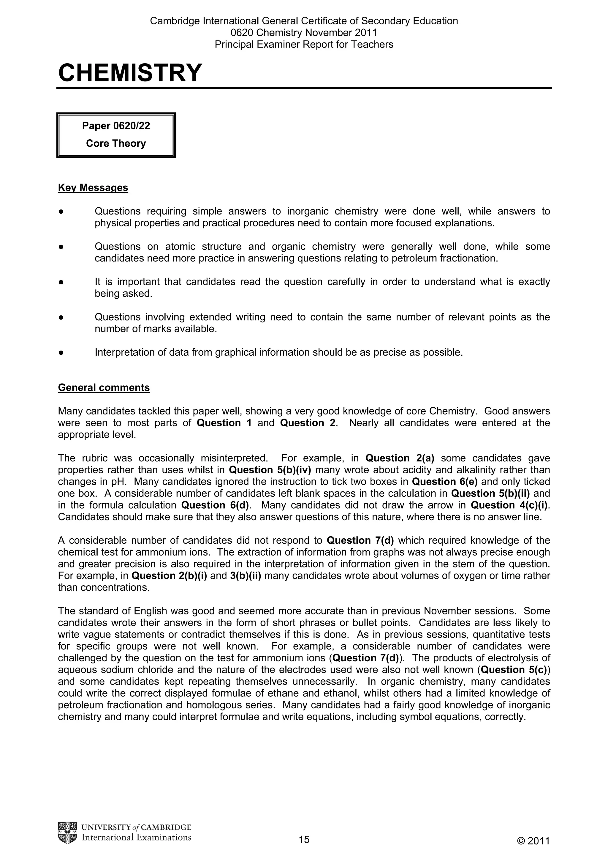 Cambridge International General Certificate of Secondary Education
0620 Chemistry November 2011
Principal Examiner Report for Teachers

CHEMISTRY
Paper 0620/22
Core Theory

Key Messages
●

Questions requiring simple answers to inorganic chemistry were done well, while answers to
physical properties and practical procedures need to contain more focused explanations.

●

Questions on atomic structure and organic chemistry were generally well done, while some
candidates need more practice in answering questions relating to petroleum fractionation.

●

It is important that candidates read the question carefully in order to understand what is exactly
being asked.

●

Questions involving extended writing need to contain the same number of relevant points as the
number of marks available.

●

Interpretation of data from graphical information should be as precise as possible.

General comments
Many candidates tackled this paper well, showing a very good knowledge of core Chemistry. Good answers
were seen to most parts of Question 1 and Question 2. Nearly all candidates were entered at the
appropriate level.
The rubric was occasionally misinterpreted. For example, in Question 2(a) some candidates gave
properties rather than uses whilst in Question 5(b)(iv) many wrote about acidity and alkalinity rather than
changes in pH. Many candidates ignored the instruction to tick two boxes in Question 6(e) and only ticked
one box. A considerable number of candidates left blank spaces in the calculation in Question 5(b)(ii) and
in the formula calculation Question 6(d). Many candidates did not draw the arrow in Question 4(c)(i).
Candidates should make sure that they also answer questions of this nature, where there is no answer line.
A considerable number of candidates did not respond to Question 7(d) which required knowledge of the
chemical test for ammonium ions. The extraction of information from graphs was not always precise enough
and greater precision is also required in the interpretation of information given in the stem of the question.
For example, in Question 2(b)(i) and 3(b)(ii) many candidates wrote about volumes of oxygen or time rather
than concentrations.
The standard of English was good and seemed more accurate than in previous November sessions. Some
candidates wrote their answers in the form of short phrases or bullet points. Candidates are less likely to
write vague statements or contradict themselves if this is done. As in previous sessions, quantitative tests
for specific groups were not well known. For example, a considerable number of candidates were
challenged by the question on the test for ammonium ions (Question 7(d)). The products of electrolysis of
aqueous sodium chloride and the nature of the electrodes used were also not well known (Question 5(c))
and some candidates kept repeating themselves unnecessarily. In organic chemistry, many candidates
could write the correct displayed formulae of ethane and ethanol, whilst others had a limited knowledge of
petroleum fractionation and homologous series. Many candidates had a fairly good knowledge of inorganic
chemistry and many could interpret formulae and write equations, including symbol equations, correctly.

15

© 2011

 