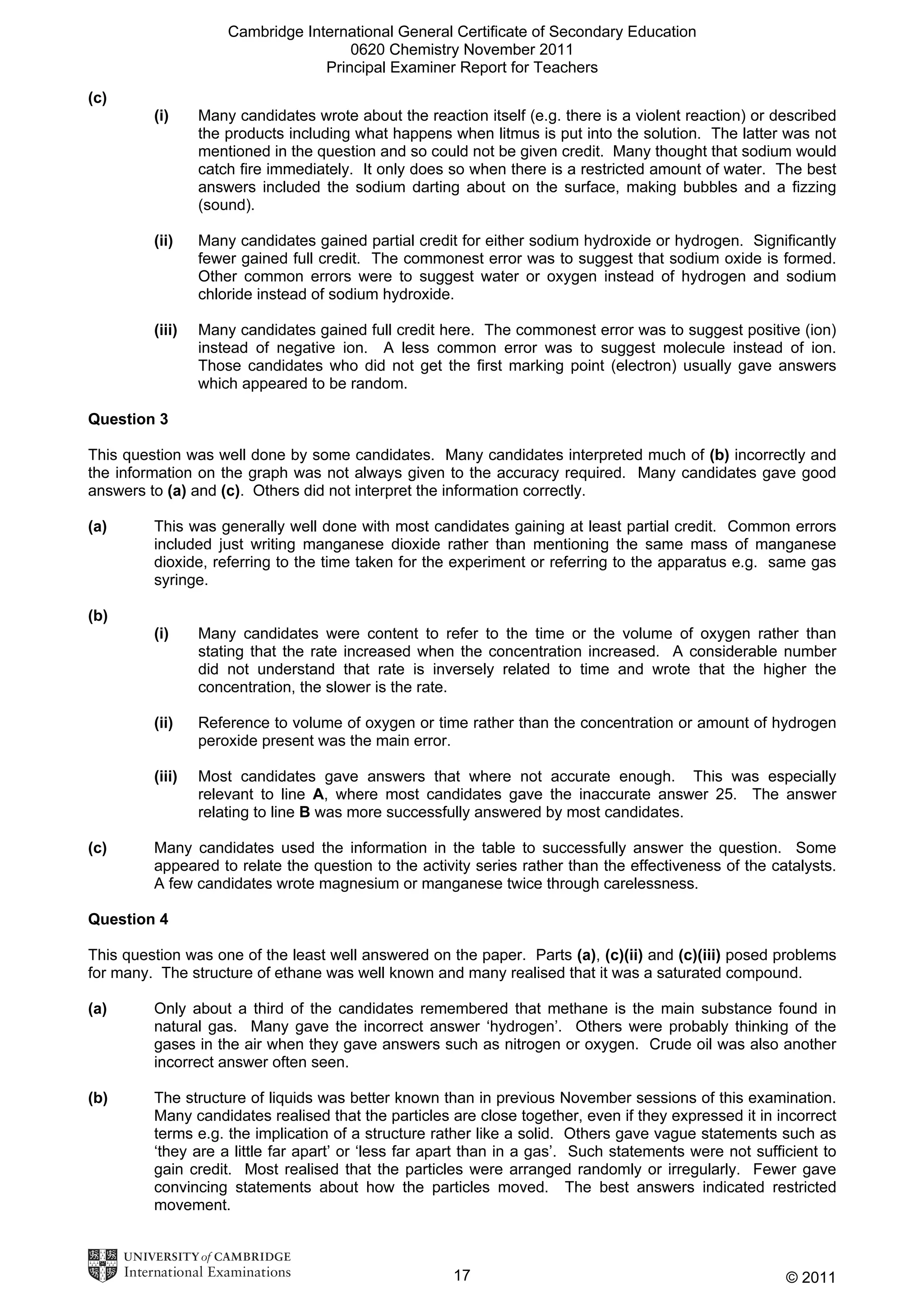 Cambridge International General Certificate of Secondary Education
0620 Chemistry November 2011
Principal Examiner Report for Teachers
(c)
(i)

Many candidates wrote about the reaction itself (e.g. there is a violent reaction) or described
the products including what happens when litmus is put into the solution. The latter was not
mentioned in the question and so could not be given credit. Many thought that sodium would
catch fire immediately. It only does so when there is a restricted amount of water. The best
answers included the sodium darting about on the surface, making bubbles and a fizzing
(sound).

(ii)

Many candidates gained partial credit for either sodium hydroxide or hydrogen. Significantly
fewer gained full credit. The commonest error was to suggest that sodium oxide is formed.
Other common errors were to suggest water or oxygen instead of hydrogen and sodium
chloride instead of sodium hydroxide.

(iii)

Many candidates gained full credit here. The commonest error was to suggest positive (ion)
instead of negative ion. A less common error was to suggest molecule instead of ion.
Those candidates who did not get the first marking point (electron) usually gave answers
which appeared to be random.

Question 3
This question was well done by some candidates. Many candidates interpreted much of (b) incorrectly and
the information on the graph was not always given to the accuracy required. Many candidates gave good
answers to (a) and (c). Others did not interpret the information correctly.
(a)

This was generally well done with most candidates gaining at least partial credit. Common errors
included just writing manganese dioxide rather than mentioning the same mass of manganese
dioxide, referring to the time taken for the experiment or referring to the apparatus e.g. same gas
syringe.

(b)
(i)

(ii)

Reference to volume of oxygen or time rather than the concentration or amount of hydrogen
peroxide present was the main error.

(iii)

(c)

Many candidates were content to refer to the time or the volume of oxygen rather than
stating that the rate increased when the concentration increased. A considerable number
did not understand that rate is inversely related to time and wrote that the higher the
concentration, the slower is the rate.

Most candidates gave answers that where not accurate enough. This was especially
relevant to line A, where most candidates gave the inaccurate answer 25. The answer
relating to line B was more successfully answered by most candidates.

Many candidates used the information in the table to successfully answer the question. Some
appeared to relate the question to the activity series rather than the effectiveness of the catalysts.
A few candidates wrote magnesium or manganese twice through carelessness.

Question 4
This question was one of the least well answered on the paper. Parts (a), (c)(ii) and (c)(iii) posed problems
for many. The structure of ethane was well known and many realised that it was a saturated compound.
(a)

Only about a third of the candidates remembered that methane is the main substance found in
natural gas. Many gave the incorrect answer ‘hydrogen’. Others were probably thinking of the
gases in the air when they gave answers such as nitrogen or oxygen. Crude oil was also another
incorrect answer often seen.

(b)

The structure of liquids was better known than in previous November sessions of this examination.
Many candidates realised that the particles are close together, even if they expressed it in incorrect
terms e.g. the implication of a structure rather like a solid. Others gave vague statements such as
‘they are a little far apart’ or ‘less far apart than in a gas’. Such statements were not sufficient to
gain credit. Most realised that the particles were arranged randomly or irregularly. Fewer gave
convincing statements about how the particles moved. The best answers indicated restricted
movement.

17

© 2011

 