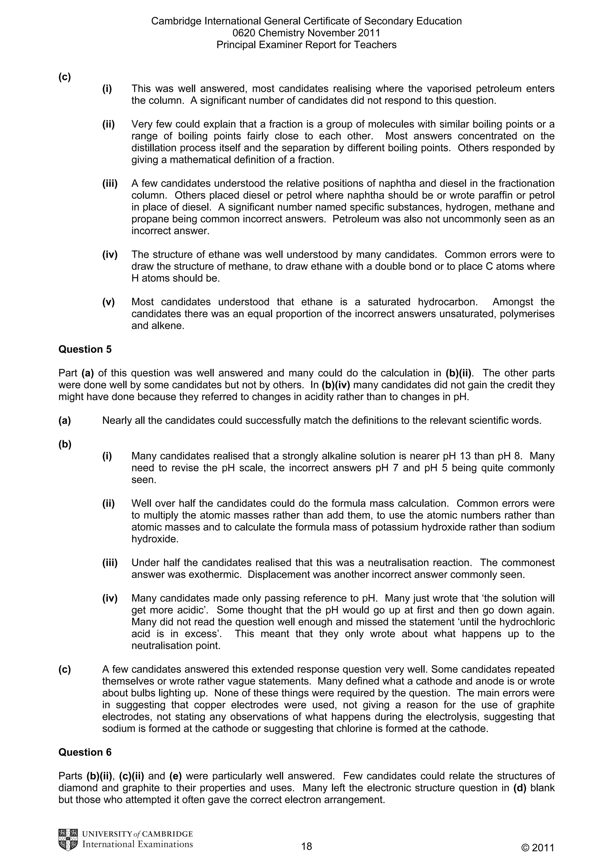 Cambridge International General Certificate of Secondary Education
0620 Chemistry November 2011
Principal Examiner Report for Teachers
(c)
(i)

This was well answered, most candidates realising where the vaporised petroleum enters
the column. A significant number of candidates did not respond to this question.

(ii)

Very few could explain that a fraction is a group of molecules with similar boiling points or a
range of boiling points fairly close to each other. Most answers concentrated on the
distillation process itself and the separation by different boiling points. Others responded by
giving a mathematical definition of a fraction.

(iii)

A few candidates understood the relative positions of naphtha and diesel in the fractionation
column. Others placed diesel or petrol where naphtha should be or wrote paraffin or petrol
in place of diesel. A significant number named specific substances, hydrogen, methane and
propane being common incorrect answers. Petroleum was also not uncommonly seen as an
incorrect answer.

(iv)

The structure of ethane was well understood by many candidates. Common errors were to
draw the structure of methane, to draw ethane with a double bond or to place C atoms where
H atoms should be.

(v)

Most candidates understood that ethane is a saturated hydrocarbon. Amongst the
candidates there was an equal proportion of the incorrect answers unsaturated, polymerises
and alkene.

Question 5
Part (a) of this question was well answered and many could do the calculation in (b)(ii). The other parts
were done well by some candidates but not by others. In (b)(iv) many candidates did not gain the credit they
might have done because they referred to changes in acidity rather than to changes in pH.
(a)

Nearly all the candidates could successfully match the definitions to the relevant scientific words.

(b)
(i)

(ii)

Well over half the candidates could do the formula mass calculation. Common errors were
to multiply the atomic masses rather than add them, to use the atomic numbers rather than
atomic masses and to calculate the formula mass of potassium hydroxide rather than sodium
hydroxide.

(iii)

Under half the candidates realised that this was a neutralisation reaction. The commonest
answer was exothermic. Displacement was another incorrect answer commonly seen.

(iv)

(c)

Many candidates realised that a strongly alkaline solution is nearer pH 13 than pH 8. Many
need to revise the pH scale, the incorrect answers pH 7 and pH 5 being quite commonly
seen.

Many candidates made only passing reference to pH. Many just wrote that ‘the solution will
get more acidic’. Some thought that the pH would go up at first and then go down again.
Many did not read the question well enough and missed the statement ‘until the hydrochloric
acid is in excess’. This meant that they only wrote about what happens up to the
neutralisation point.

A few candidates answered this extended response question very well. Some candidates repeated
themselves or wrote rather vague statements. Many defined what a cathode and anode is or wrote
about bulbs lighting up. None of these things were required by the question. The main errors were
in suggesting that copper electrodes were used, not giving a reason for the use of graphite
electrodes, not stating any observations of what happens during the electrolysis, suggesting that
sodium is formed at the cathode or suggesting that chlorine is formed at the cathode.

Question 6
Parts (b)(ii), (c)(ii) and (e) were particularly well answered. Few candidates could relate the structures of
diamond and graphite to their properties and uses. Many left the electronic structure question in (d) blank
but those who attempted it often gave the correct electron arrangement.

18

© 2011

 