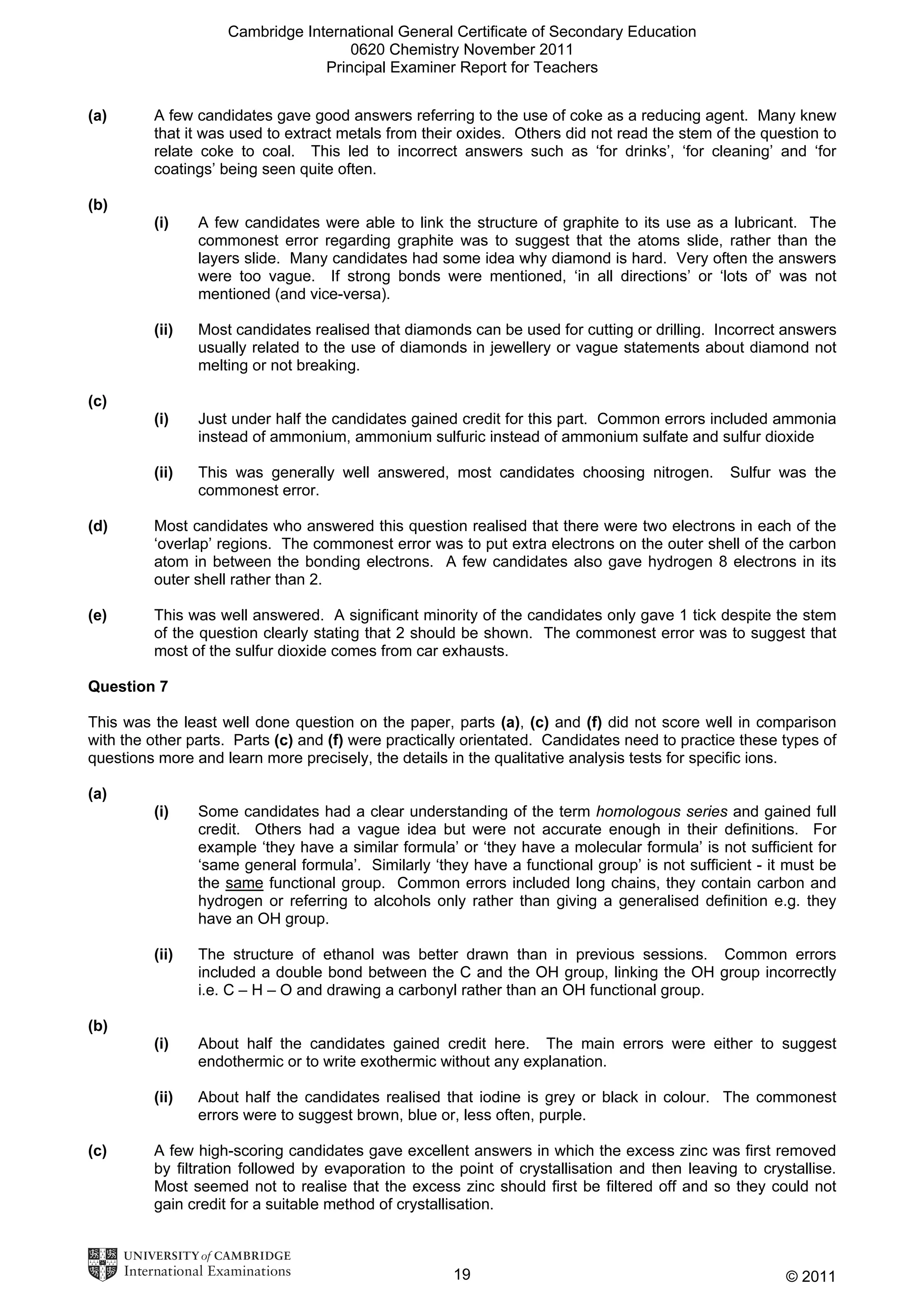 Cambridge International General Certificate of Secondary Education
0620 Chemistry November 2011
Principal Examiner Report for Teachers
(a)

A few candidates gave good answers referring to the use of coke as a reducing agent. Many knew
that it was used to extract metals from their oxides. Others did not read the stem of the question to
relate coke to coal. This led to incorrect answers such as ‘for drinks’, ‘for cleaning’ and ‘for
coatings’ being seen quite often.

(b)
(i)

A few candidates were able to link the structure of graphite to its use as a lubricant. The
commonest error regarding graphite was to suggest that the atoms slide, rather than the
layers slide. Many candidates had some idea why diamond is hard. Very often the answers
were too vague. If strong bonds were mentioned, ‘in all directions’ or ‘lots of’ was not
mentioned (and vice-versa).

(ii)

Most candidates realised that diamonds can be used for cutting or drilling. Incorrect answers
usually related to the use of diamonds in jewellery or vague statements about diamond not
melting or not breaking.

(i)

Just under half the candidates gained credit for this part. Common errors included ammonia
instead of ammonium, ammonium sulfuric instead of ammonium sulfate and sulfur dioxide

(ii)

This was generally well answered, most candidates choosing nitrogen.
commonest error.

(c)

Sulfur was the

(d)

Most candidates who answered this question realised that there were two electrons in each of the
‘overlap’ regions. The commonest error was to put extra electrons on the outer shell of the carbon
atom in between the bonding electrons. A few candidates also gave hydrogen 8 electrons in its
outer shell rather than 2.

(e)

This was well answered. A significant minority of the candidates only gave 1 tick despite the stem
of the question clearly stating that 2 should be shown. The commonest error was to suggest that
most of the sulfur dioxide comes from car exhausts.

Question 7
This was the least well done question on the paper, parts (a), (c) and (f) did not score well in comparison
with the other parts. Parts (c) and (f) were practically orientated. Candidates need to practice these types of
questions more and learn more precisely, the details in the qualitative analysis tests for specific ions.
(a)
(i)

Some candidates had a clear understanding of the term homologous series and gained full
credit. Others had a vague idea but were not accurate enough in their definitions. For
example ‘they have a similar formula’ or ‘they have a molecular formula’ is not sufficient for
‘same general formula’. Similarly ‘they have a functional group’ is not sufficient - it must be
the same functional group. Common errors included long chains, they contain carbon and
hydrogen or referring to alcohols only rather than giving a generalised definition e.g. they
have an OH group.

(ii)

The structure of ethanol was better drawn than in previous sessions. Common errors
included a double bond between the C and the OH group, linking the OH group incorrectly
i.e. C – H – O and drawing a carbonyl rather than an OH functional group.

(i)

About half the candidates gained credit here. The main errors were either to suggest
endothermic or to write exothermic without any explanation.

(ii)

About half the candidates realised that iodine is grey or black in colour. The commonest
errors were to suggest brown, blue or, less often, purple.

(b)

(c)

A few high-scoring candidates gave excellent answers in which the excess zinc was first removed
by filtration followed by evaporation to the point of crystallisation and then leaving to crystallise.
Most seemed not to realise that the excess zinc should first be filtered off and so they could not
gain credit for a suitable method of crystallisation.

19

© 2011

 