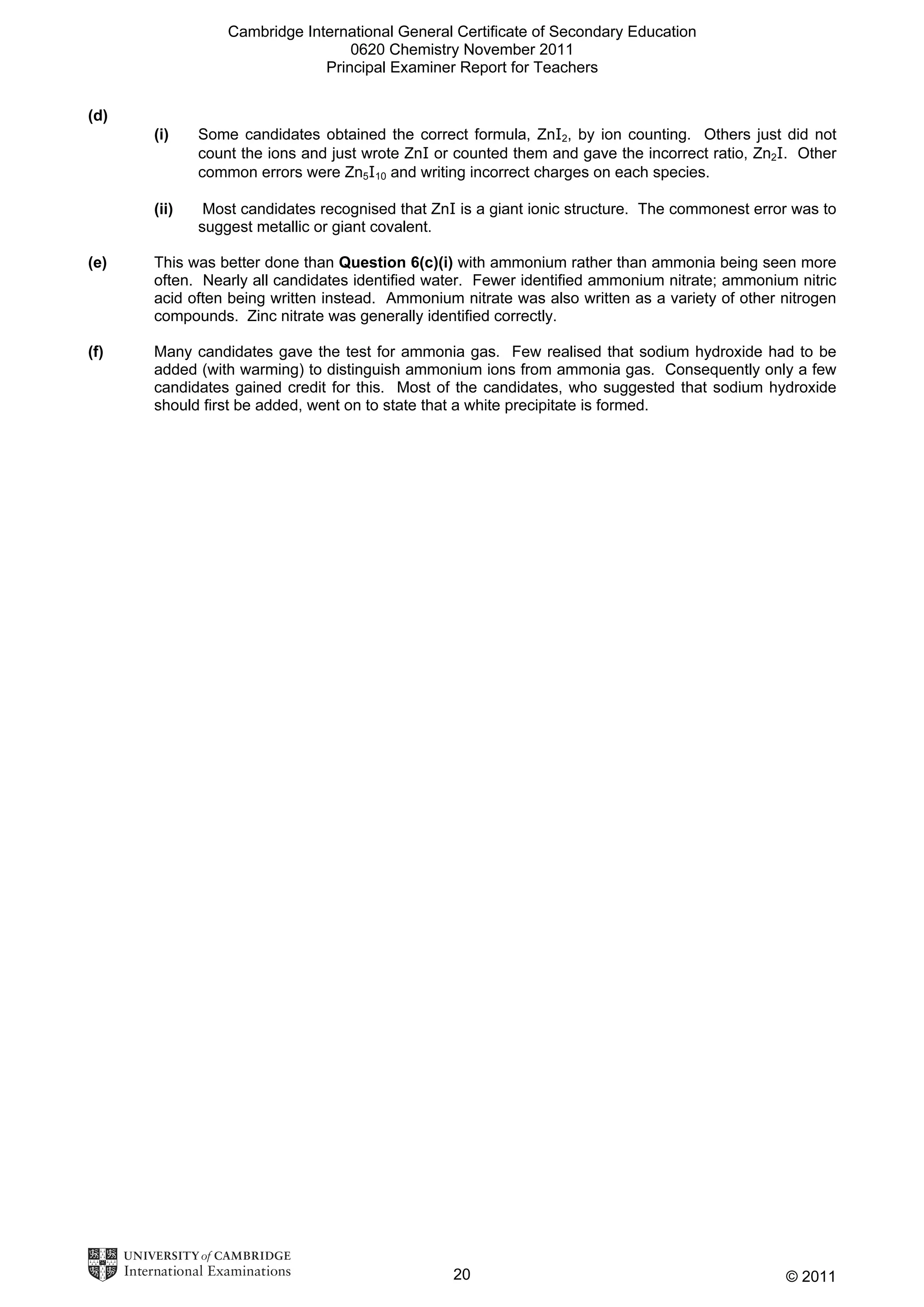 Cambridge International General Certificate of Secondary Education
0620 Chemistry November 2011
Principal Examiner Report for Teachers
(d)
(i)

Some candidates obtained the correct formula, ZnI2, by ion counting. Others just did not
count the ions and just wrote ZnI or counted them and gave the incorrect ratio, Zn2I. Other
common errors were Zn5I10 and writing incorrect charges on each species.

(ii)

Most candidates recognised that ZnI is a giant ionic structure. The commonest error was to
suggest metallic or giant covalent.

(e)

This was better done than Question 6(c)(i) with ammonium rather than ammonia being seen more
often. Nearly all candidates identified water. Fewer identified ammonium nitrate; ammonium nitric
acid often being written instead. Ammonium nitrate was also written as a variety of other nitrogen
compounds. Zinc nitrate was generally identified correctly.

(f)

Many candidates gave the test for ammonia gas. Few realised that sodium hydroxide had to be
added (with warming) to distinguish ammonium ions from ammonia gas. Consequently only a few
candidates gained credit for this. Most of the candidates, who suggested that sodium hydroxide
should first be added, went on to state that a white precipitate is formed.

20

© 2011

 