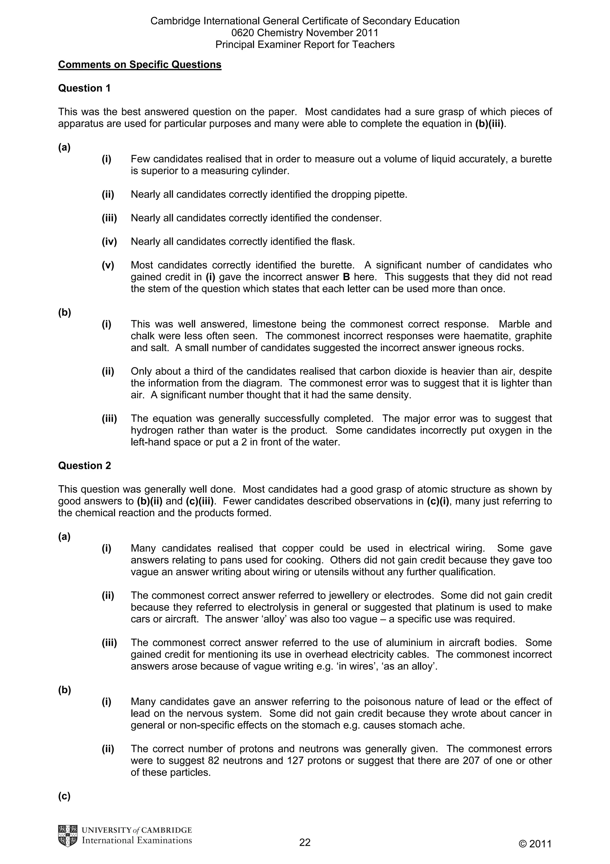 Cambridge International General Certificate of Secondary Education
0620 Chemistry November 2011
Principal Examiner Report for Teachers
Comments on Specific Questions
Question 1
This was the best answered question on the paper. Most candidates had a sure grasp of which pieces of
apparatus are used for particular purposes and many were able to complete the equation in (b)(iii).
(a)
(i)

Few candidates realised that in order to measure out a volume of liquid accurately, a burette
is superior to a measuring cylinder.

(ii)

Nearly all candidates correctly identified the dropping pipette.

(iii)

Nearly all candidates correctly identified the condenser.

(iv)

Nearly all candidates correctly identified the flask.

(v)

Most candidates correctly identified the burette. A significant number of candidates who
gained credit in (i) gave the incorrect answer B here. This suggests that they did not read
the stem of the question which states that each letter can be used more than once.

(i)

This was well answered, limestone being the commonest correct response. Marble and
chalk were less often seen. The commonest incorrect responses were haematite, graphite
and salt. A small number of candidates suggested the incorrect answer igneous rocks.

(ii)

Only about a third of the candidates realised that carbon dioxide is heavier than air, despite
the information from the diagram. The commonest error was to suggest that it is lighter than
air. A significant number thought that it had the same density.

(iii)

The equation was generally successfully completed. The major error was to suggest that
hydrogen rather than water is the product. Some candidates incorrectly put oxygen in the
left-hand space or put a 2 in front of the water.

(b)

Question 2
This question was generally well done. Most candidates had a good grasp of atomic structure as shown by
good answers to (b)(ii) and (c)(iii). Fewer candidates described observations in (c)(i), many just referring to
the chemical reaction and the products formed.
(a)
(i)

Many candidates realised that copper could be used in electrical wiring. Some gave
answers relating to pans used for cooking. Others did not gain credit because they gave too
vague an answer writing about wiring or utensils without any further qualification.

(ii)

The commonest correct answer referred to jewellery or electrodes. Some did not gain credit
because they referred to electrolysis in general or suggested that platinum is used to make
cars or aircraft. The answer ‘alloy’ was also too vague – a specific use was required.

(iii)

The commonest correct answer referred to the use of aluminium in aircraft bodies. Some
gained credit for mentioning its use in overhead electricity cables. The commonest incorrect
answers arose because of vague writing e.g. ‘in wires’, ‘as an alloy’.

(i)

Many candidates gave an answer referring to the poisonous nature of lead or the effect of
lead on the nervous system. Some did not gain credit because they wrote about cancer in
general or non-specific effects on the stomach e.g. causes stomach ache.

(ii)

The correct number of protons and neutrons was generally given. The commonest errors
were to suggest 82 neutrons and 127 protons or suggest that there are 207 of one or other
of these particles.

(b)

(c)

22

© 2011

 