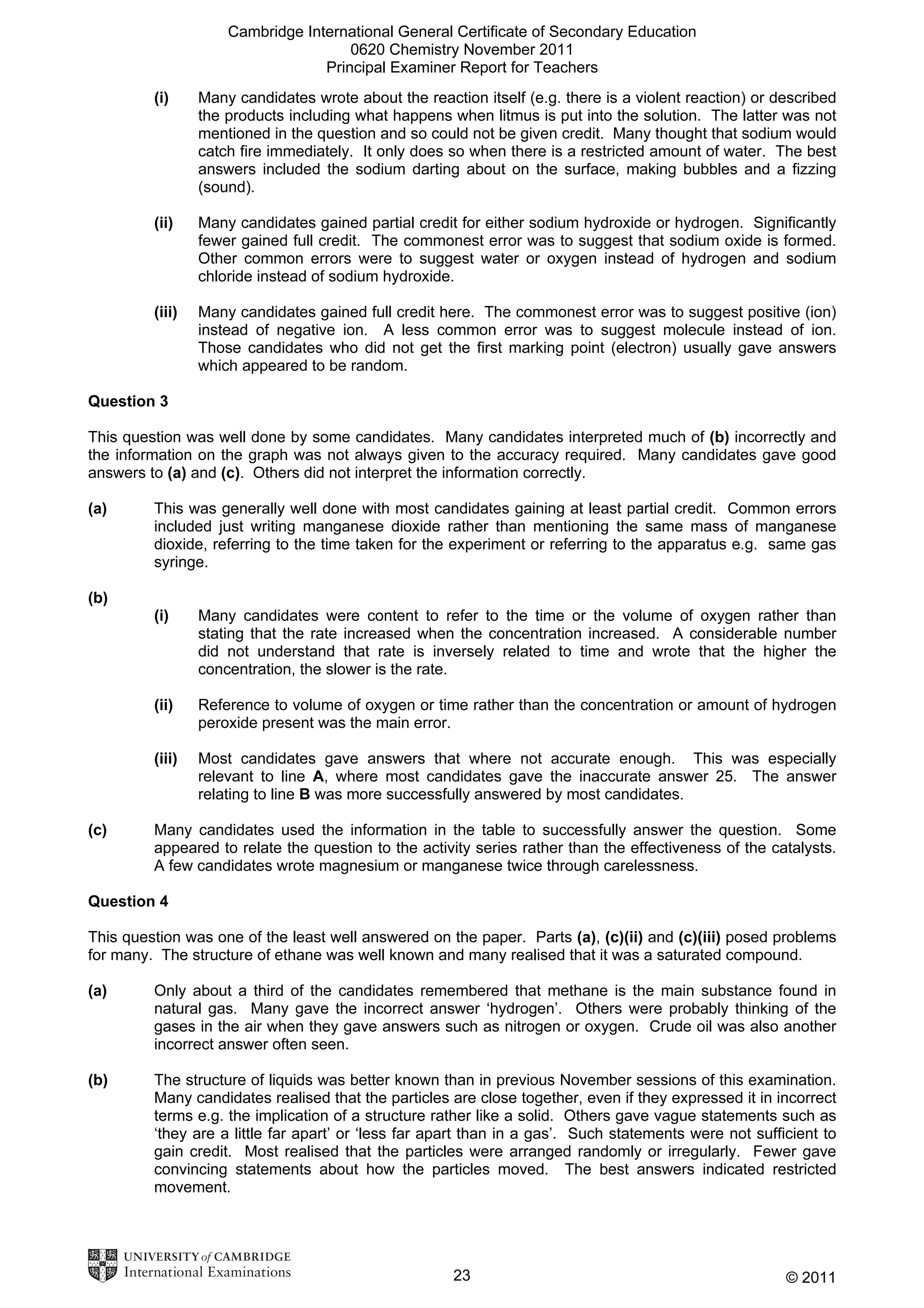 Cambridge International General Certificate of Secondary Education
0620 Chemistry November 2011
Principal Examiner Report for Teachers
(i)

Many candidates wrote about the reaction itself (e.g. there is a violent reaction) or described
the products including what happens when litmus is put into the solution. The latter was not
mentioned in the question and so could not be given credit. Many thought that sodium would
catch fire immediately. It only does so when there is a restricted amount of water. The best
answers included the sodium darting about on the surface, making bubbles and a fizzing
(sound).

(ii)

Many candidates gained partial credit for either sodium hydroxide or hydrogen. Significantly
fewer gained full credit. The commonest error was to suggest that sodium oxide is formed.
Other common errors were to suggest water or oxygen instead of hydrogen and sodium
chloride instead of sodium hydroxide.

(iii)

Many candidates gained full credit here. The commonest error was to suggest positive (ion)
instead of negative ion. A less common error was to suggest molecule instead of ion.
Those candidates who did not get the first marking point (electron) usually gave answers
which appeared to be random.

Question 3
This question was well done by some candidates. Many candidates interpreted much of (b) incorrectly and
the information on the graph was not always given to the accuracy required. Many candidates gave good
answers to (a) and (c). Others did not interpret the information correctly.
(a)

This was generally well done with most candidates gaining at least partial credit. Common errors
included just writing manganese dioxide rather than mentioning the same mass of manganese
dioxide, referring to the time taken for the experiment or referring to the apparatus e.g. same gas
syringe.

(b)
(i)

(ii)

Reference to volume of oxygen or time rather than the concentration or amount of hydrogen
peroxide present was the main error.

(iii)

(c)

Many candidates were content to refer to the time or the volume of oxygen rather than
stating that the rate increased when the concentration increased. A considerable number
did not understand that rate is inversely related to time and wrote that the higher the
concentration, the slower is the rate.

Most candidates gave answers that where not accurate enough. This was especially
relevant to line A, where most candidates gave the inaccurate answer 25. The answer
relating to line B was more successfully answered by most candidates.

Many candidates used the information in the table to successfully answer the question. Some
appeared to relate the question to the activity series rather than the effectiveness of the catalysts.
A few candidates wrote magnesium or manganese twice through carelessness.

Question 4
This question was one of the least well answered on the paper. Parts (a), (c)(ii) and (c)(iii) posed problems
for many. The structure of ethane was well known and many realised that it was a saturated compound.
(a)

Only about a third of the candidates remembered that methane is the main substance found in
natural gas. Many gave the incorrect answer ‘hydrogen’. Others were probably thinking of the
gases in the air when they gave answers such as nitrogen or oxygen. Crude oil was also another
incorrect answer often seen.

(b)

The structure of liquids was better known than in previous November sessions of this examination.
Many candidates realised that the particles are close together, even if they expressed it in incorrect
terms e.g. the implication of a structure rather like a solid. Others gave vague statements such as
‘they are a little far apart’ or ‘less far apart than in a gas’. Such statements were not sufficient to
gain credit. Most realised that the particles were arranged randomly or irregularly. Fewer gave
convincing statements about how the particles moved. The best answers indicated restricted
movement.

23

© 2011

 