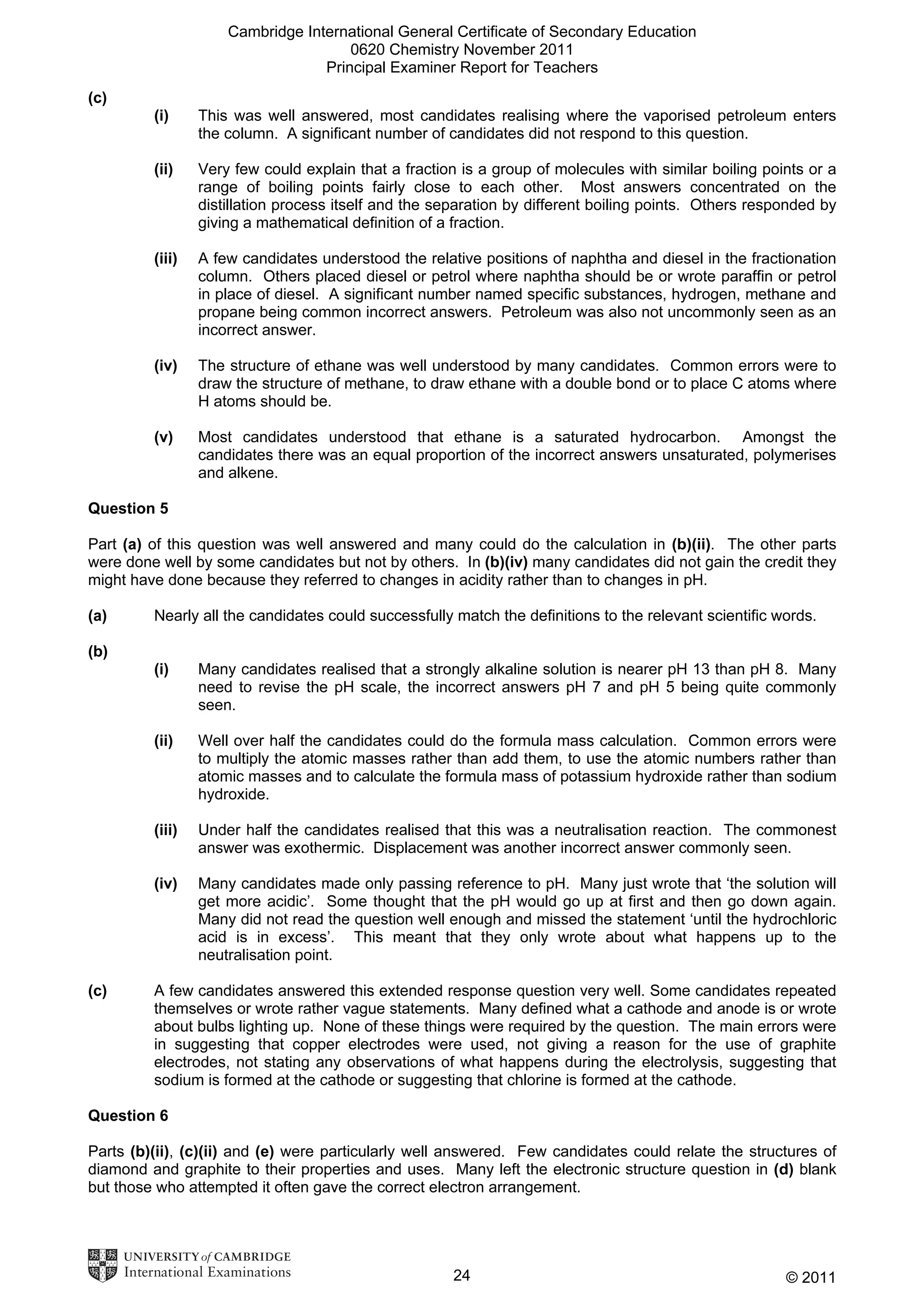 Cambridge International General Certificate of Secondary Education
0620 Chemistry November 2011
Principal Examiner Report for Teachers
(c)
(i)

This was well answered, most candidates realising where the vaporised petroleum enters
the column. A significant number of candidates did not respond to this question.

(ii)

Very few could explain that a fraction is a group of molecules with similar boiling points or a
range of boiling points fairly close to each other. Most answers concentrated on the
distillation process itself and the separation by different boiling points. Others responded by
giving a mathematical definition of a fraction.

(iii)

A few candidates understood the relative positions of naphtha and diesel in the fractionation
column. Others placed diesel or petrol where naphtha should be or wrote paraffin or petrol
in place of diesel. A significant number named specific substances, hydrogen, methane and
propane being common incorrect answers. Petroleum was also not uncommonly seen as an
incorrect answer.

(iv)

The structure of ethane was well understood by many candidates. Common errors were to
draw the structure of methane, to draw ethane with a double bond or to place C atoms where
H atoms should be.

(v)

Most candidates understood that ethane is a saturated hydrocarbon. Amongst the
candidates there was an equal proportion of the incorrect answers unsaturated, polymerises
and alkene.

Question 5
Part (a) of this question was well answered and many could do the calculation in (b)(ii). The other parts
were done well by some candidates but not by others. In (b)(iv) many candidates did not gain the credit they
might have done because they referred to changes in acidity rather than to changes in pH.
(a)

Nearly all the candidates could successfully match the definitions to the relevant scientific words.

(b)
(i)

(ii)

Well over half the candidates could do the formula mass calculation. Common errors were
to multiply the atomic masses rather than add them, to use the atomic numbers rather than
atomic masses and to calculate the formula mass of potassium hydroxide rather than sodium
hydroxide.

(iii)

Under half the candidates realised that this was a neutralisation reaction. The commonest
answer was exothermic. Displacement was another incorrect answer commonly seen.

(iv)

(c)

Many candidates realised that a strongly alkaline solution is nearer pH 13 than pH 8. Many
need to revise the pH scale, the incorrect answers pH 7 and pH 5 being quite commonly
seen.

Many candidates made only passing reference to pH. Many just wrote that ‘the solution will
get more acidic’. Some thought that the pH would go up at first and then go down again.
Many did not read the question well enough and missed the statement ‘until the hydrochloric
acid is in excess’. This meant that they only wrote about what happens up to the
neutralisation point.

A few candidates answered this extended response question very well. Some candidates repeated
themselves or wrote rather vague statements. Many defined what a cathode and anode is or wrote
about bulbs lighting up. None of these things were required by the question. The main errors were
in suggesting that copper electrodes were used, not giving a reason for the use of graphite
electrodes, not stating any observations of what happens during the electrolysis, suggesting that
sodium is formed at the cathode or suggesting that chlorine is formed at the cathode.

Question 6
Parts (b)(ii), (c)(ii) and (e) were particularly well answered. Few candidates could relate the structures of
diamond and graphite to their properties and uses. Many left the electronic structure question in (d) blank
but those who attempted it often gave the correct electron arrangement.

24

© 2011

 