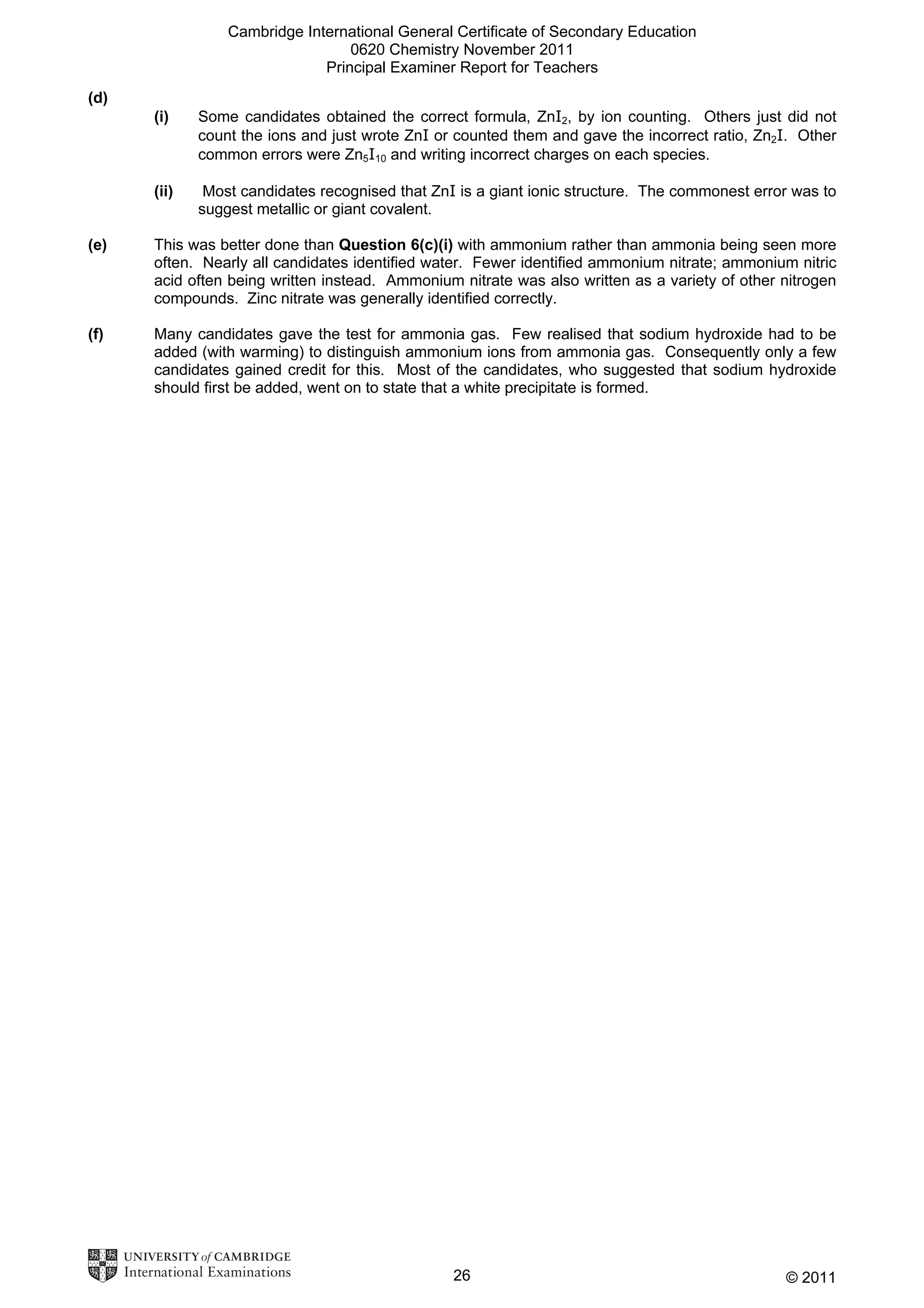 Cambridge International General Certificate of Secondary Education
0620 Chemistry November 2011
Principal Examiner Report for Teachers
(d)
(i)

Some candidates obtained the correct formula, ZnI2, by ion counting. Others just did not
count the ions and just wrote ZnI or counted them and gave the incorrect ratio, Zn2I. Other
common errors were Zn5I10 and writing incorrect charges on each species.

(ii)

Most candidates recognised that ZnI is a giant ionic structure. The commonest error was to
suggest metallic or giant covalent.

(e)

This was better done than Question 6(c)(i) with ammonium rather than ammonia being seen more
often. Nearly all candidates identified water. Fewer identified ammonium nitrate; ammonium nitric
acid often being written instead. Ammonium nitrate was also written as a variety of other nitrogen
compounds. Zinc nitrate was generally identified correctly.

(f)

Many candidates gave the test for ammonia gas. Few realised that sodium hydroxide had to be
added (with warming) to distinguish ammonium ions from ammonia gas. Consequently only a few
candidates gained credit for this. Most of the candidates, who suggested that sodium hydroxide
should first be added, went on to state that a white precipitate is formed.

26

© 2011

 