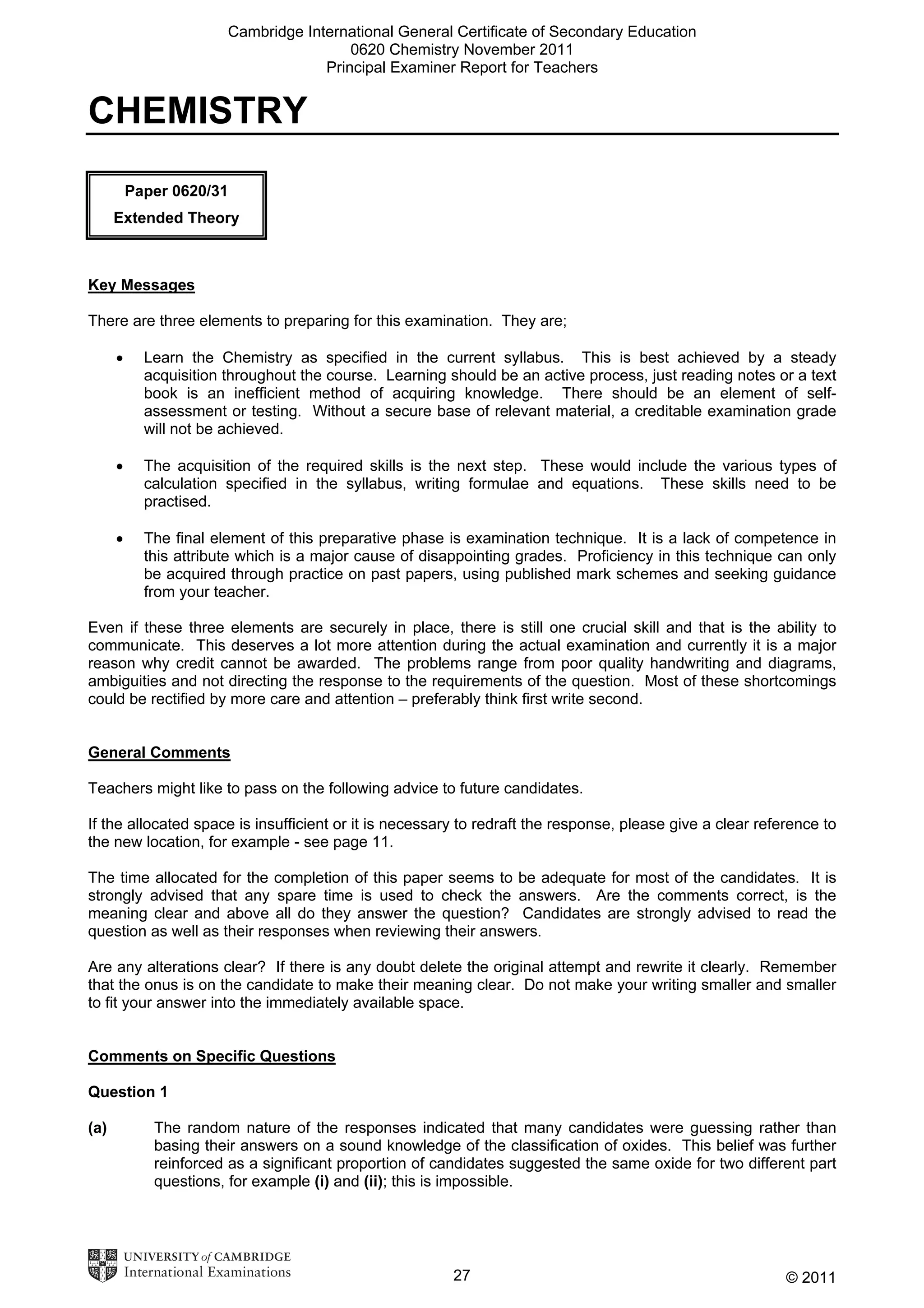 Cambridge International General Certificate of Secondary Education
0620 Chemistry November 2011
Principal Examiner Report for Teachers

CHEMISTRY
Paper 0620/31
Extended Theory

Key Messages
There are three elements to preparing for this examination. They are;
•

Learn the Chemistry as specified in the current syllabus. This is best achieved by a steady
acquisition throughout the course. Learning should be an active process, just reading notes or a text
book is an inefficient method of acquiring knowledge. There should be an element of selfassessment or testing. Without a secure base of relevant material, a creditable examination grade
will not be achieved.

•

The acquisition of the required skills is the next step. These would include the various types of
calculation specified in the syllabus, writing formulae and equations. These skills need to be
practised.

•

The final element of this preparative phase is examination technique. It is a lack of competence in
this attribute which is a major cause of disappointing grades. Proficiency in this technique can only
be acquired through practice on past papers, using published mark schemes and seeking guidance
from your teacher.

Even if these three elements are securely in place, there is still one crucial skill and that is the ability to
communicate. This deserves a lot more attention during the actual examination and currently it is a major
reason why credit cannot be awarded. The problems range from poor quality handwriting and diagrams,
ambiguities and not directing the response to the requirements of the question. Most of these shortcomings
could be rectified by more care and attention – preferably think first write second.
General Comments
Teachers might like to pass on the following advice to future candidates.
If the allocated space is insufficient or it is necessary to redraft the response, please give a clear reference to
the new location, for example - see page 11.
The time allocated for the completion of this paper seems to be adequate for most of the candidates. It is
strongly advised that any spare time is used to check the answers. Are the comments correct, is the
meaning clear and above all do they answer the question? Candidates are strongly advised to read the
question as well as their responses when reviewing their answers.
Are any alterations clear? If there is any doubt delete the original attempt and rewrite it clearly. Remember
that the onus is on the candidate to make their meaning clear. Do not make your writing smaller and smaller
to fit your answer into the immediately available space.
Comments on Specific Questions
Question 1
(a)

The random nature of the responses indicated that many candidates were guessing rather than
basing their answers on a sound knowledge of the classification of oxides. This belief was further
reinforced as a significant proportion of candidates suggested the same oxide for two different part
questions, for example (i) and (ii); this is impossible.

27

© 2011

 