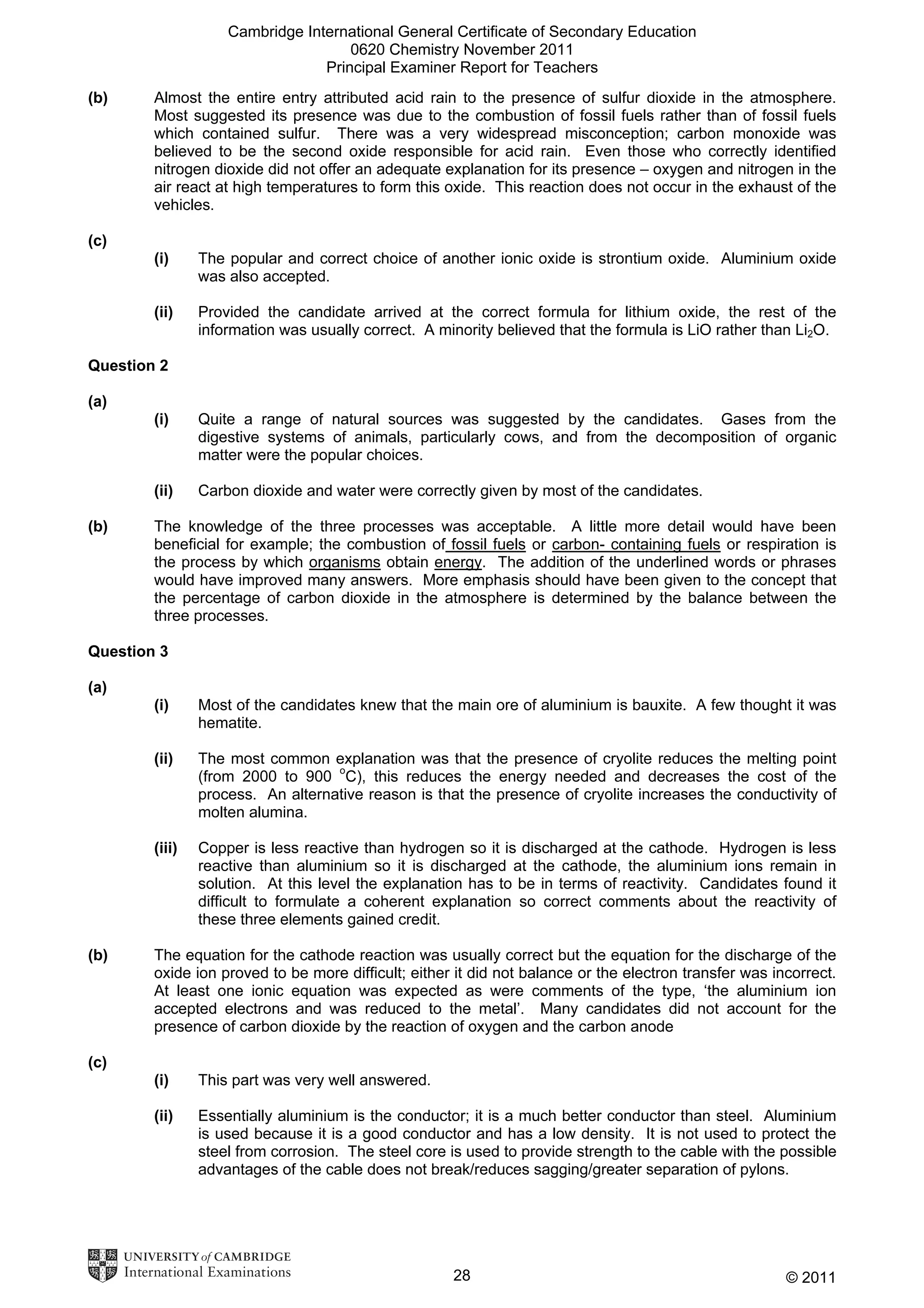 Cambridge International General Certificate of Secondary Education
0620 Chemistry November 2011
Principal Examiner Report for Teachers
(b)

Almost the entire entry attributed acid rain to the presence of sulfur dioxide in the atmosphere.
Most suggested its presence was due to the combustion of fossil fuels rather than of fossil fuels
which contained sulfur. There was a very widespread misconception; carbon monoxide was
believed to be the second oxide responsible for acid rain. Even those who correctly identified
nitrogen dioxide did not offer an adequate explanation for its presence – oxygen and nitrogen in the
air react at high temperatures to form this oxide. This reaction does not occur in the exhaust of the
vehicles.

(c)
(i)

The popular and correct choice of another ionic oxide is strontium oxide. Aluminium oxide
was also accepted.

(ii)

Provided the candidate arrived at the correct formula for lithium oxide, the rest of the
information was usually correct. A minority believed that the formula is LiO rather than Li2O.

Question 2
(a)
(i)

(ii)
(b)

Quite a range of natural sources was suggested by the candidates. Gases from the
digestive systems of animals, particularly cows, and from the decomposition of organic
matter were the popular choices.
Carbon dioxide and water were correctly given by most of the candidates.

The knowledge of the three processes was acceptable. A little more detail would have been
beneficial for example; the combustion of fossil fuels or carbon- containing fuels or respiration is
the process by which organisms obtain energy. The addition of the underlined words or phrases
would have improved many answers. More emphasis should have been given to the concept that
the percentage of carbon dioxide in the atmosphere is determined by the balance between the
three processes.

Question 3
(a)
(i)
(ii)

The most common explanation was that the presence of cryolite reduces the melting point
(from 2000 to 900 oC), this reduces the energy needed and decreases the cost of the
process. An alternative reason is that the presence of cryolite increases the conductivity of
molten alumina.

(iii)

(b)

Most of the candidates knew that the main ore of aluminium is bauxite. A few thought it was
hematite.

Copper is less reactive than hydrogen so it is discharged at the cathode. Hydrogen is less
reactive than aluminium so it is discharged at the cathode, the aluminium ions remain in
solution. At this level the explanation has to be in terms of reactivity. Candidates found it
difficult to formulate a coherent explanation so correct comments about the reactivity of
these three elements gained credit.

The equation for the cathode reaction was usually correct but the equation for the discharge of the
oxide ion proved to be more difficult; either it did not balance or the electron transfer was incorrect.
At least one ionic equation was expected as were comments of the type, ‘the aluminium ion
accepted electrons and was reduced to the metal’. Many candidates did not account for the
presence of carbon dioxide by the reaction of oxygen and the carbon anode

(c)
(i)

This part was very well answered.

(ii)

Essentially aluminium is the conductor; it is a much better conductor than steel. Aluminium
is used because it is a good conductor and has a low density. It is not used to protect the
steel from corrosion. The steel core is used to provide strength to the cable with the possible
advantages of the cable does not break/reduces sagging/greater separation of pylons.

28

© 2011

 