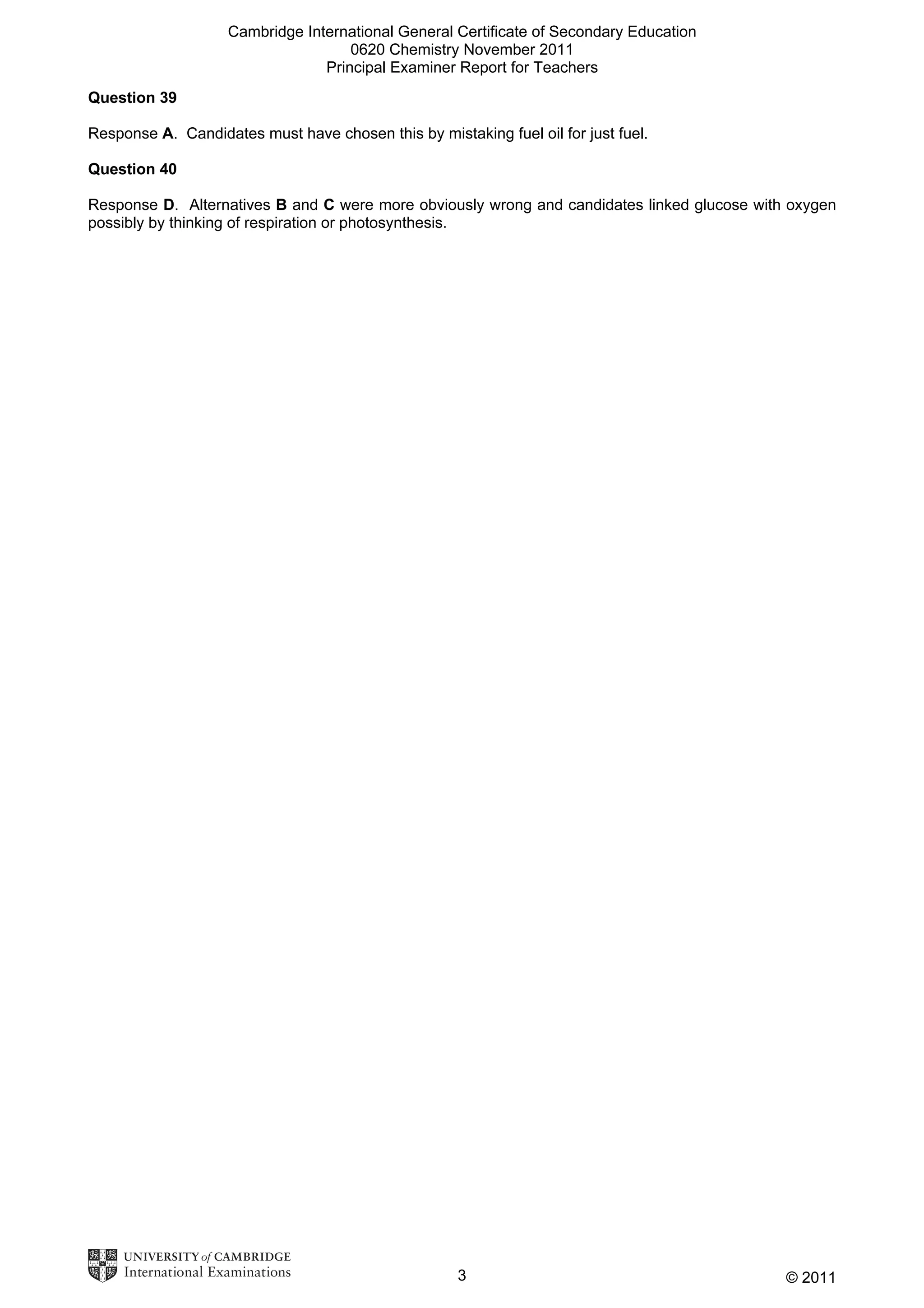 Cambridge International General Certificate of Secondary Education
0620 Chemistry November 2011
Principal Examiner Report for Teachers
Question 39
Response A. Candidates must have chosen this by mistaking fuel oil for just fuel.
Question 40
Response D. Alternatives B and C were more obviously wrong and candidates linked glucose with oxygen
possibly by thinking of respiration or photosynthesis.

3

© 2011

 