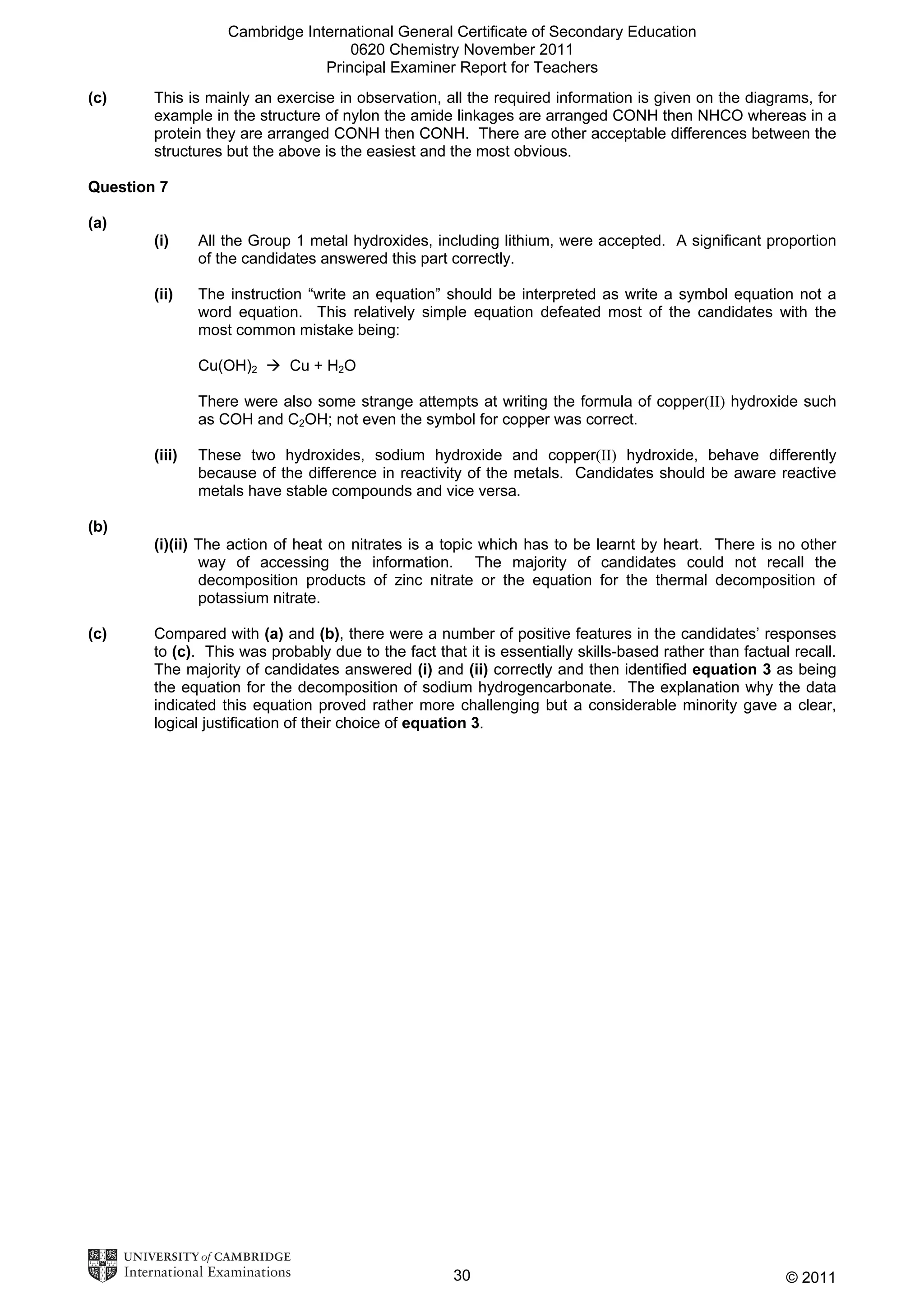 Cambridge International General Certificate of Secondary Education
0620 Chemistry November 2011
Principal Examiner Report for Teachers
(c)

This is mainly an exercise in observation, all the required information is given on the diagrams, for
example in the structure of nylon the amide linkages are arranged CONH then NHCO whereas in a
protein they are arranged CONH then CONH. There are other acceptable differences between the
structures but the above is the easiest and the most obvious.

Question 7
(a)
(i)

All the Group 1 metal hydroxides, including lithium, were accepted. A significant proportion
of the candidates answered this part correctly.

(ii)

The instruction “write an equation” should be interpreted as write a symbol equation not a
word equation. This relatively simple equation defeated most of the candidates with the
most common mistake being:
Cu(OH)2

Cu + H2O

There were also some strange attempts at writing the formula of copper(II) hydroxide such
as COH and C2OH; not even the symbol for copper was correct.
(iii)

These two hydroxides, sodium hydroxide and copper(II) hydroxide, behave differently
because of the difference in reactivity of the metals. Candidates should be aware reactive
metals have stable compounds and vice versa.

(b)
(i)(ii) The action of heat on nitrates is a topic which has to be learnt by heart. There is no other
way of accessing the information. The majority of candidates could not recall the
decomposition products of zinc nitrate or the equation for the thermal decomposition of
potassium nitrate.
(c)

Compared with (a) and (b), there were a number of positive features in the candidates’ responses
to (c). This was probably due to the fact that it is essentially skills-based rather than factual recall.
The majority of candidates answered (i) and (ii) correctly and then identified equation 3 as being
the equation for the decomposition of sodium hydrogencarbonate. The explanation why the data
indicated this equation proved rather more challenging but a considerable minority gave a clear,
logical justification of their choice of equation 3.

30

© 2011

 