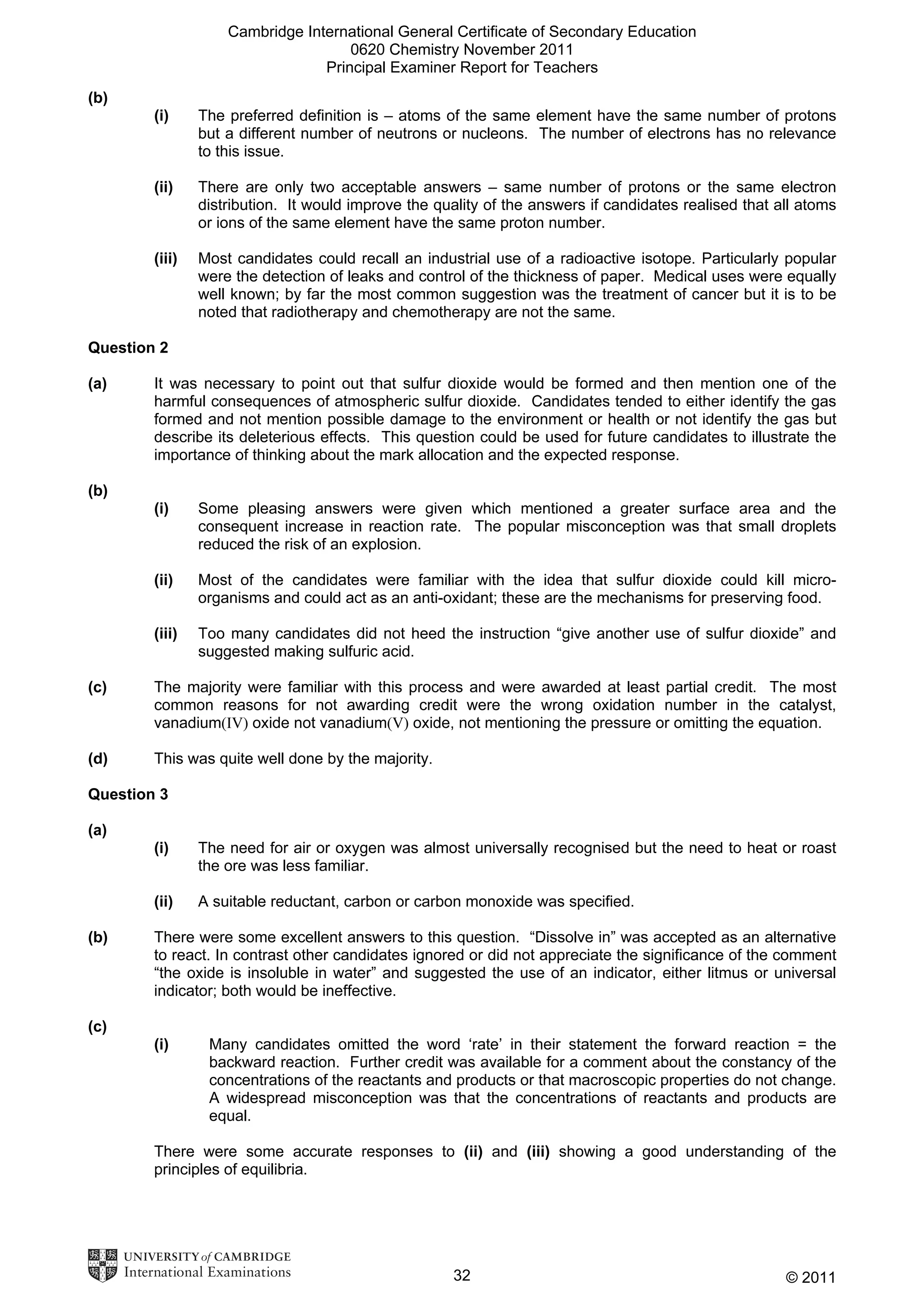 Cambridge International General Certificate of Secondary Education
0620 Chemistry November 2011
Principal Examiner Report for Teachers
(b)
(i)

The preferred definition is – atoms of the same element have the same number of protons
but a different number of neutrons or nucleons. The number of electrons has no relevance
to this issue.

(ii)

There are only two acceptable answers – same number of protons or the same electron
distribution. It would improve the quality of the answers if candidates realised that all atoms
or ions of the same element have the same proton number.

(iii)

Most candidates could recall an industrial use of a radioactive isotope. Particularly popular
were the detection of leaks and control of the thickness of paper. Medical uses were equally
well known; by far the most common suggestion was the treatment of cancer but it is to be
noted that radiotherapy and chemotherapy are not the same.

Question 2
(a)

It was necessary to point out that sulfur dioxide would be formed and then mention one of the
harmful consequences of atmospheric sulfur dioxide. Candidates tended to either identify the gas
formed and not mention possible damage to the environment or health or not identify the gas but
describe its deleterious effects. This question could be used for future candidates to illustrate the
importance of thinking about the mark allocation and the expected response.

(b)
(i)

Some pleasing answers were given which mentioned a greater surface area and the
consequent increase in reaction rate. The popular misconception was that small droplets
reduced the risk of an explosion.

(ii)

Most of the candidates were familiar with the idea that sulfur dioxide could kill microorganisms and could act as an anti-oxidant; these are the mechanisms for preserving food.

(iii)

Too many candidates did not heed the instruction “give another use of sulfur dioxide” and
suggested making sulfuric acid.

(c)

The majority were familiar with this process and were awarded at least partial credit. The most
common reasons for not awarding credit were the wrong oxidation number in the catalyst,
vanadium(IV) oxide not vanadium(V) oxide, not mentioning the pressure or omitting the equation.

(d)

This was quite well done by the majority.

Question 3
(a)
(i)
(ii)
(b)

The need for air or oxygen was almost universally recognised but the need to heat or roast
the ore was less familiar.
A suitable reductant, carbon or carbon monoxide was specified.

There were some excellent answers to this question. “Dissolve in” was accepted as an alternative
to react. In contrast other candidates ignored or did not appreciate the significance of the comment
“the oxide is insoluble in water” and suggested the use of an indicator, either litmus or universal
indicator; both would be ineffective.

(c)
(i)

Many candidates omitted the word ‘rate’ in their statement the forward reaction = the
backward reaction. Further credit was available for a comment about the constancy of the
concentrations of the reactants and products or that macroscopic properties do not change.
A widespread misconception was that the concentrations of reactants and products are
equal.

There were some accurate responses to (ii) and (iii) showing a good understanding of the
principles of equilibria.

32

© 2011

 
