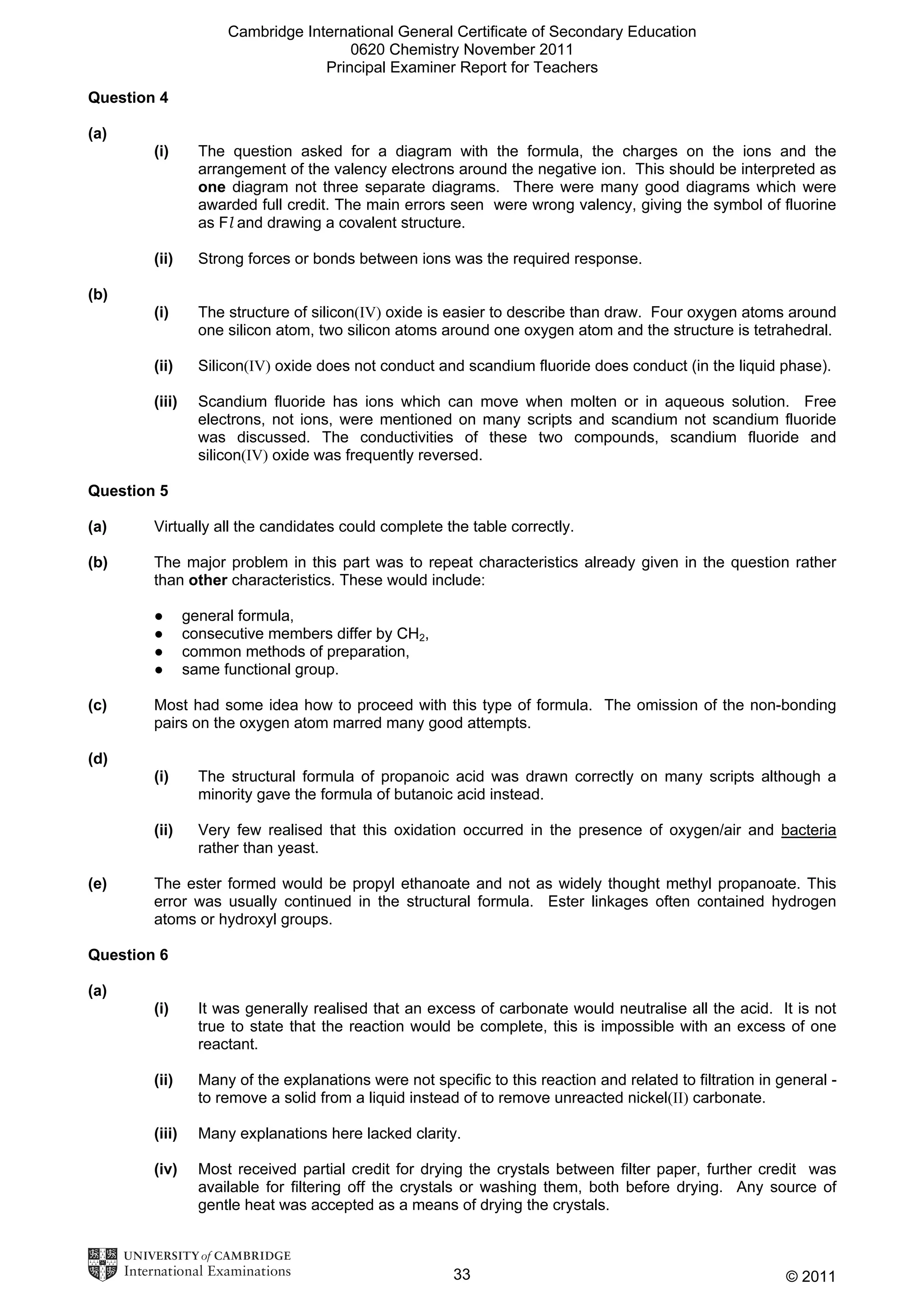 Cambridge International General Certificate of Secondary Education
0620 Chemistry November 2011
Principal Examiner Report for Teachers
Question 4
(a)
(i)

The question asked for a diagram with the formula, the charges on the ions and the
arrangement of the valency electrons around the negative ion. This should be interpreted as
one diagram not three separate diagrams. There were many good diagrams which were
awarded full credit. The main errors seen were wrong valency, giving the symbol of fluorine
as Fl and drawing a covalent structure.

(ii)

Strong forces or bonds between ions was the required response.

(i)

The structure of silicon(IV) oxide is easier to describe than draw. Four oxygen atoms around
one silicon atom, two silicon atoms around one oxygen atom and the structure is tetrahedral.

(ii)

Silicon(IV) oxide does not conduct and scandium fluoride does conduct (in the liquid phase).

(iii)

Scandium fluoride has ions which can move when molten or in aqueous solution. Free
electrons, not ions, were mentioned on many scripts and scandium not scandium fluoride
was discussed. The conductivities of these two compounds, scandium fluoride and
silicon(IV) oxide was frequently reversed.

(b)

Question 5
(a)

Virtually all the candidates could complete the table correctly.

(b)

The major problem in this part was to repeat characteristics already given in the question rather
than other characteristics. These would include:
●
●
●
●

(c)

general formula,
consecutive members differ by CH2,
common methods of preparation,
same functional group.

Most had some idea how to proceed with this type of formula. The omission of the non-bonding
pairs on the oxygen atom marred many good attempts.

(d)
(i)
(ii)
(e)

The structural formula of propanoic acid was drawn correctly on many scripts although a
minority gave the formula of butanoic acid instead.
Very few realised that this oxidation occurred in the presence of oxygen/air and bacteria
rather than yeast.

The ester formed would be propyl ethanoate and not as widely thought methyl propanoate. This
error was usually continued in the structural formula. Ester linkages often contained hydrogen
atoms or hydroxyl groups.

Question 6
(a)
(i)

It was generally realised that an excess of carbonate would neutralise all the acid. It is not
true to state that the reaction would be complete, this is impossible with an excess of one
reactant.

(ii)

Many of the explanations were not specific to this reaction and related to filtration in general to remove a solid from a liquid instead of to remove unreacted nickel(II) carbonate.

(iii)

Many explanations here lacked clarity.

(iv)

Most received partial credit for drying the crystals between filter paper, further credit was
available for filtering off the crystals or washing them, both before drying. Any source of
gentle heat was accepted as a means of drying the crystals.

33

© 2011

 