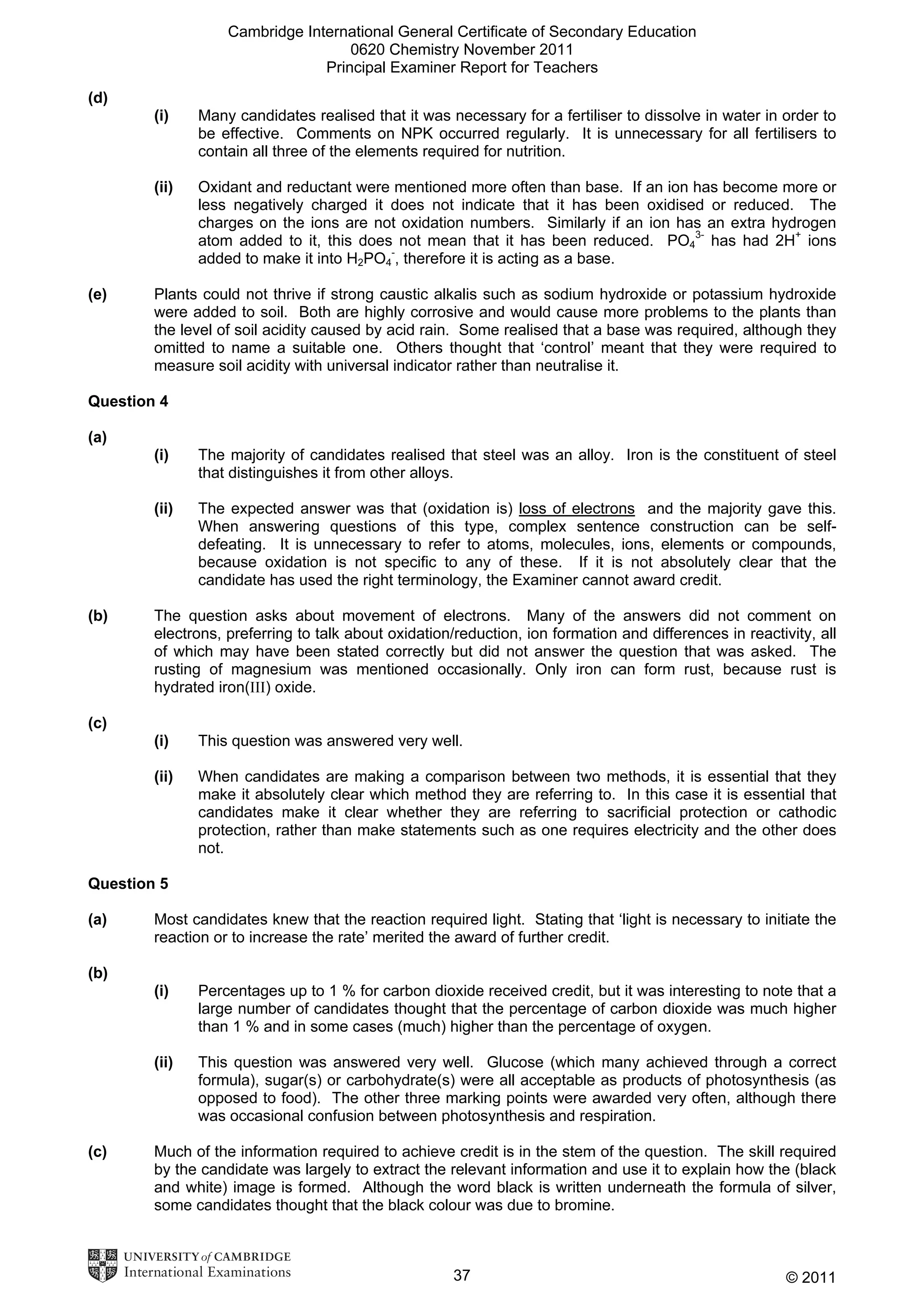 Cambridge International General Certificate of Secondary Education
0620 Chemistry November 2011
Principal Examiner Report for Teachers
(d)
(i)

(ii)

(e)

Many candidates realised that it was necessary for a fertiliser to dissolve in water in order to
be effective. Comments on NPK occurred regularly. It is unnecessary for all fertilisers to
contain all three of the elements required for nutrition.
Oxidant and reductant were mentioned more often than base. If an ion has become more or
less negatively charged it does not indicate that it has been oxidised or reduced. The
charges on the ions are not oxidation numbers. Similarly if an ion has an extra hydrogen
atom added to it, this does not mean that it has been reduced. PO43- has had 2H+ ions
added to make it into H2PO4-, therefore it is acting as a base.

Plants could not thrive if strong caustic alkalis such as sodium hydroxide or potassium hydroxide
were added to soil. Both are highly corrosive and would cause more problems to the plants than
the level of soil acidity caused by acid rain. Some realised that a base was required, although they
omitted to name a suitable one. Others thought that ‘control’ meant that they were required to
measure soil acidity with universal indicator rather than neutralise it.

Question 4
(a)
(i)
(ii)

(b)

The majority of candidates realised that steel was an alloy. Iron is the constituent of steel
that distinguishes it from other alloys.
The expected answer was that (oxidation is) loss of electrons and the majority gave this.
When answering questions of this type, complex sentence construction can be selfdefeating. It is unnecessary to refer to atoms, molecules, ions, elements or compounds,
because oxidation is not specific to any of these. If it is not absolutely clear that the
candidate has used the right terminology, the Examiner cannot award credit.

The question asks about movement of electrons. Many of the answers did not comment on
electrons, preferring to talk about oxidation/reduction, ion formation and differences in reactivity, all
of which may have been stated correctly but did not answer the question that was asked. The
rusting of magnesium was mentioned occasionally. Only iron can form rust, because rust is
hydrated iron(III) oxide.

(c)
(i)

This question was answered very well.

(ii)

When candidates are making a comparison between two methods, it is essential that they
make it absolutely clear which method they are referring to. In this case it is essential that
candidates make it clear whether they are referring to sacrificial protection or cathodic
protection, rather than make statements such as one requires electricity and the other does
not.

Question 5
(a)

Most candidates knew that the reaction required light. Stating that ‘light is necessary to initiate the
reaction or to increase the rate’ merited the award of further credit.

(b)
(i)

(ii)

(c)

Percentages up to 1 % for carbon dioxide received credit, but it was interesting to note that a
large number of candidates thought that the percentage of carbon dioxide was much higher
than 1 % and in some cases (much) higher than the percentage of oxygen.
This question was answered very well. Glucose (which many achieved through a correct
formula), sugar(s) or carbohydrate(s) were all acceptable as products of photosynthesis (as
opposed to food). The other three marking points were awarded very often, although there
was occasional confusion between photosynthesis and respiration.

Much of the information required to achieve credit is in the stem of the question. The skill required
by the candidate was largely to extract the relevant information and use it to explain how the (black
and white) image is formed. Although the word black is written underneath the formula of silver,
some candidates thought that the black colour was due to bromine.

37

© 2011

 
