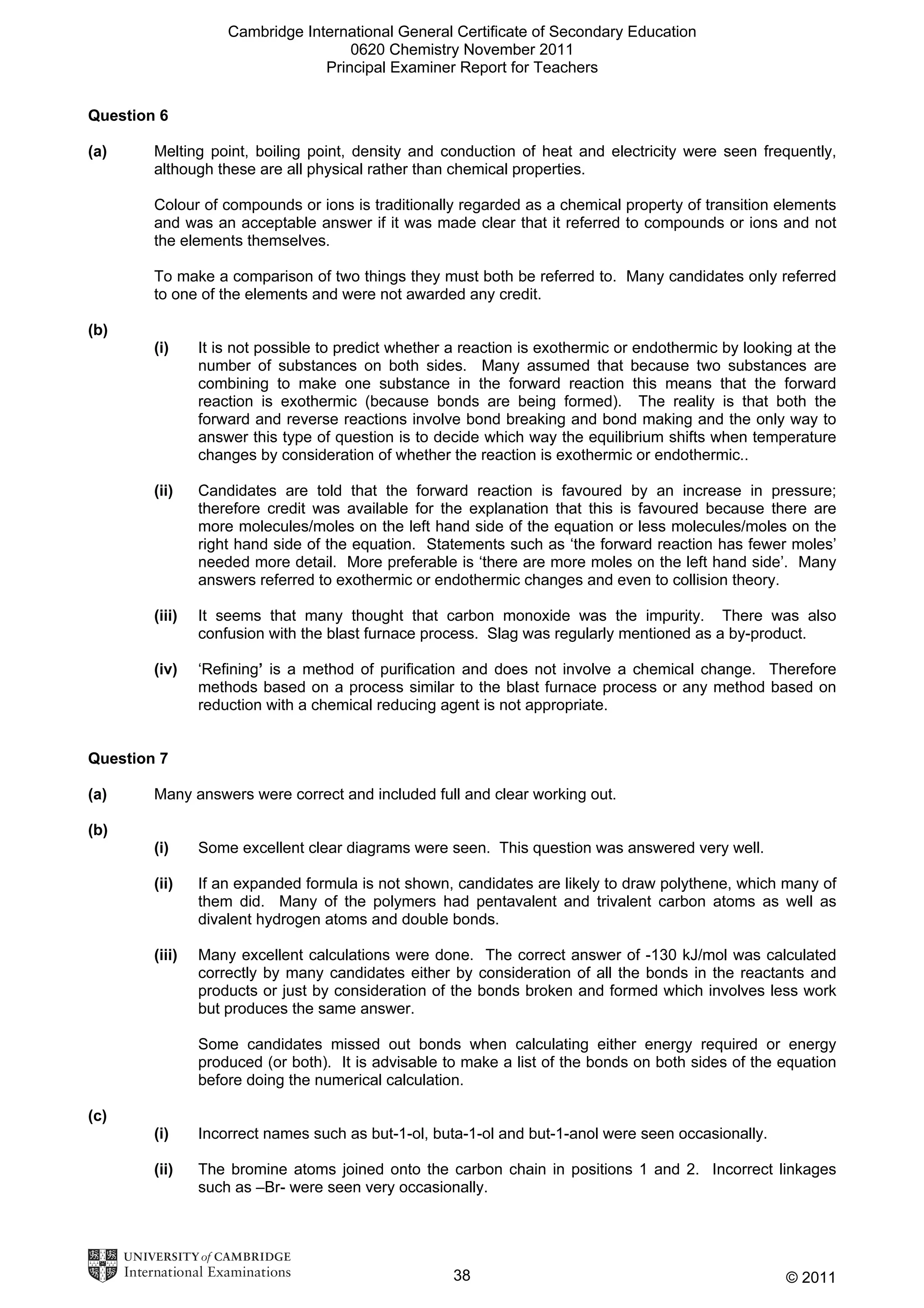 Cambridge International General Certificate of Secondary Education
0620 Chemistry November 2011
Principal Examiner Report for Teachers
Question 6
(a)

Melting point, boiling point, density and conduction of heat and electricity were seen frequently,
although these are all physical rather than chemical properties.
Colour of compounds or ions is traditionally regarded as a chemical property of transition elements
and was an acceptable answer if it was made clear that it referred to compounds or ions and not
the elements themselves.
To make a comparison of two things they must both be referred to. Many candidates only referred
to one of the elements and were not awarded any credit.

(b)
(i)

It is not possible to predict whether a reaction is exothermic or endothermic by looking at the
number of substances on both sides. Many assumed that because two substances are
combining to make one substance in the forward reaction this means that the forward
reaction is exothermic (because bonds are being formed). The reality is that both the
forward and reverse reactions involve bond breaking and bond making and the only way to
answer this type of question is to decide which way the equilibrium shifts when temperature
changes by consideration of whether the reaction is exothermic or endothermic..

(ii)

Candidates are told that the forward reaction is favoured by an increase in pressure;
therefore credit was available for the explanation that this is favoured because there are
more molecules/moles on the left hand side of the equation or less molecules/moles on the
right hand side of the equation. Statements such as ‘the forward reaction has fewer moles’
needed more detail. More preferable is ‘there are more moles on the left hand side’. Many
answers referred to exothermic or endothermic changes and even to collision theory.

(iii)

It seems that many thought that carbon monoxide was the impurity. There was also
confusion with the blast furnace process. Slag was regularly mentioned as a by-product.

(iv)

‘Refining’ is a method of purification and does not involve a chemical change. Therefore
methods based on a process similar to the blast furnace process or any method based on
reduction with a chemical reducing agent is not appropriate.

Question 7
(a)

Many answers were correct and included full and clear working out.

(b)
(i)

Some excellent clear diagrams were seen. This question was answered very well.

(ii)

If an expanded formula is not shown, candidates are likely to draw polythene, which many of
them did. Many of the polymers had pentavalent and trivalent carbon atoms as well as
divalent hydrogen atoms and double bonds.

(iii)

Many excellent calculations were done. The correct answer of -130 kJ/mol was calculated
correctly by many candidates either by consideration of all the bonds in the reactants and
products or just by consideration of the bonds broken and formed which involves less work
but produces the same answer.
Some candidates missed out bonds when calculating either energy required or energy
produced (or both). It is advisable to make a list of the bonds on both sides of the equation
before doing the numerical calculation.

(c)
(i)

Incorrect names such as but-1-ol, buta-1-ol and but-1-anol were seen occasionally.

(ii)

The bromine atoms joined onto the carbon chain in positions 1 and 2. Incorrect linkages
such as –Br- were seen very occasionally.

38

© 2011

 