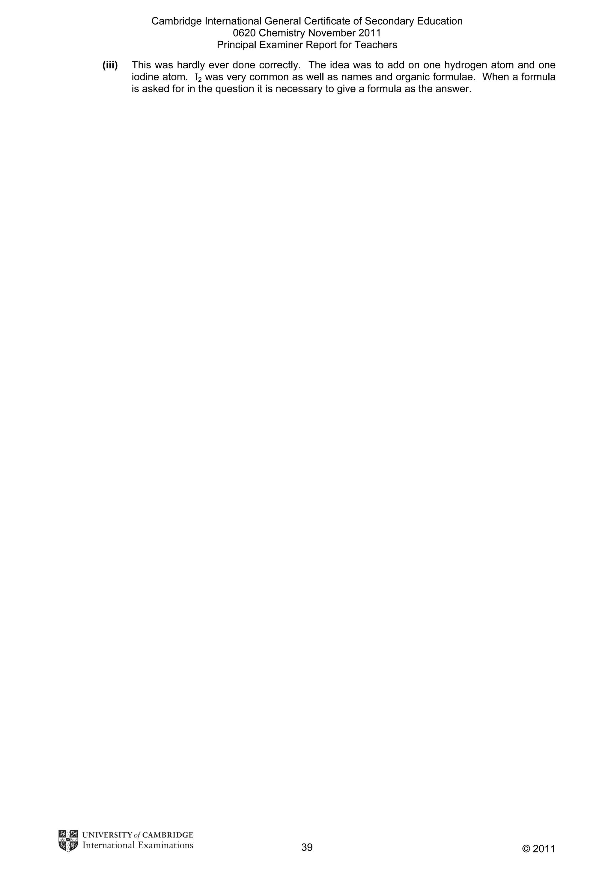Cambridge International General Certificate of Secondary Education
0620 Chemistry November 2011
Principal Examiner Report for Teachers
(iii)

This was hardly ever done correctly. The idea was to add on one hydrogen atom and one
iodine atom. I2 was very common as well as names and organic formulae. When a formula
is asked for in the question it is necessary to give a formula as the answer.

39

© 2011

 