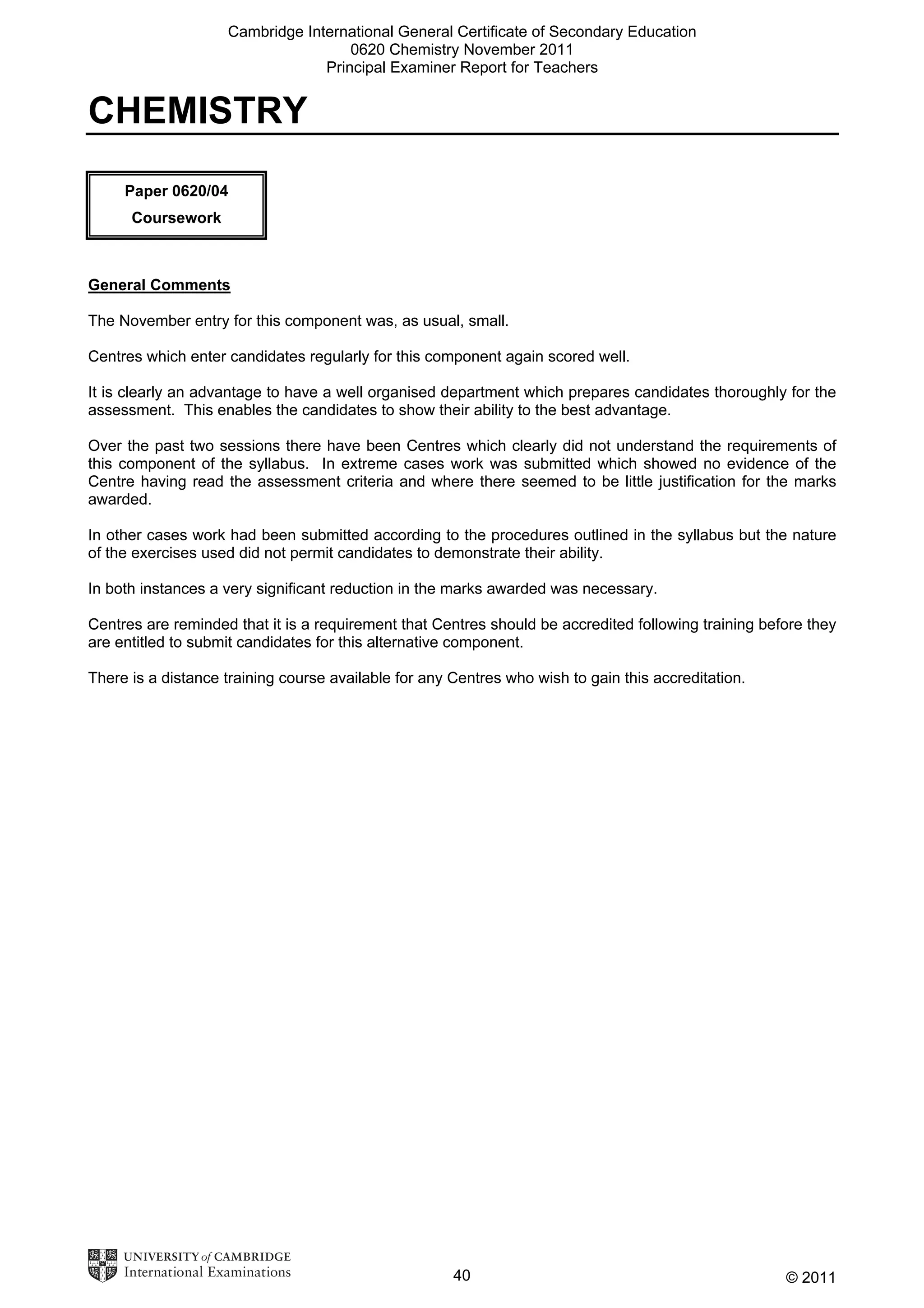 Cambridge International General Certificate of Secondary Education
0620 Chemistry November 2011
Principal Examiner Report for Teachers

CHEMISTRY
Paper 0620/04
Coursework

General Comments
The November entry for this component was, as usual, small.
Centres which enter candidates regularly for this component again scored well.
It is clearly an advantage to have a well organised department which prepares candidates thoroughly for the
assessment. This enables the candidates to show their ability to the best advantage.
Over the past two sessions there have been Centres which clearly did not understand the requirements of
this component of the syllabus. In extreme cases work was submitted which showed no evidence of the
Centre having read the assessment criteria and where there seemed to be little justification for the marks
awarded.
In other cases work had been submitted according to the procedures outlined in the syllabus but the nature
of the exercises used did not permit candidates to demonstrate their ability.
In both instances a very significant reduction in the marks awarded was necessary.
Centres are reminded that it is a requirement that Centres should be accredited following training before they
are entitled to submit candidates for this alternative component.
There is a distance training course available for any Centres who wish to gain this accreditation.

40

© 2011

 