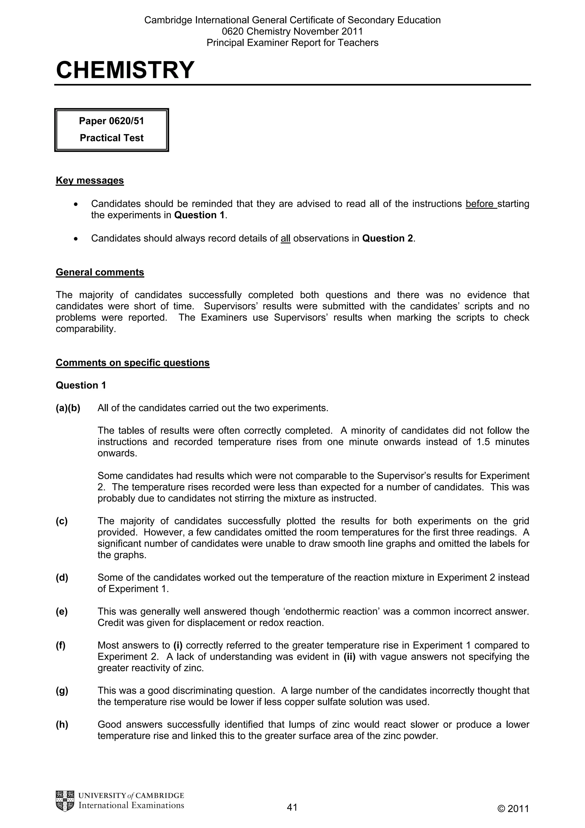 Cambridge International General Certificate of Secondary Education
0620 Chemistry November 2011
Principal Examiner Report for Teachers

CHEMISTRY
Paper 0620/51
Practical Test

Key messages
•

Candidates should be reminded that they are advised to read all of the instructions before starting
the experiments in Question 1.

•

Candidates should always record details of all observations in Question 2.

General comments
The majority of candidates successfully completed both questions and there was no evidence that
candidates were short of time. Supervisors’ results were submitted with the candidates’ scripts and no
problems were reported. The Examiners use Supervisors’ results when marking the scripts to check
comparability.
Comments on specific questions
Question 1
(a)(b)

All of the candidates carried out the two experiments.
The tables of results were often correctly completed. A minority of candidates did not follow the
instructions and recorded temperature rises from one minute onwards instead of 1.5 minutes
onwards.
Some candidates had results which were not comparable to the Supervisor’s results for Experiment
2. The temperature rises recorded were less than expected for a number of candidates. This was
probably due to candidates not stirring the mixture as instructed.

(c)

The majority of candidates successfully plotted the results for both experiments on the grid
provided. However, a few candidates omitted the room temperatures for the first three readings. A
significant number of candidates were unable to draw smooth line graphs and omitted the labels for
the graphs.

(d)

Some of the candidates worked out the temperature of the reaction mixture in Experiment 2 instead
of Experiment 1.

(e)

This was generally well answered though ‘endothermic reaction’ was a common incorrect answer.
Credit was given for displacement or redox reaction.

(f)

Most answers to (i) correctly referred to the greater temperature rise in Experiment 1 compared to
Experiment 2. A lack of understanding was evident in (ii) with vague answers not specifying the
greater reactivity of zinc.

(g)

This was a good discriminating question. A large number of the candidates incorrectly thought that
the temperature rise would be lower if less copper sulfate solution was used.

(h)

Good answers successfully identified that lumps of zinc would react slower or produce a lower
temperature rise and linked this to the greater surface area of the zinc powder.

41

© 2011

 