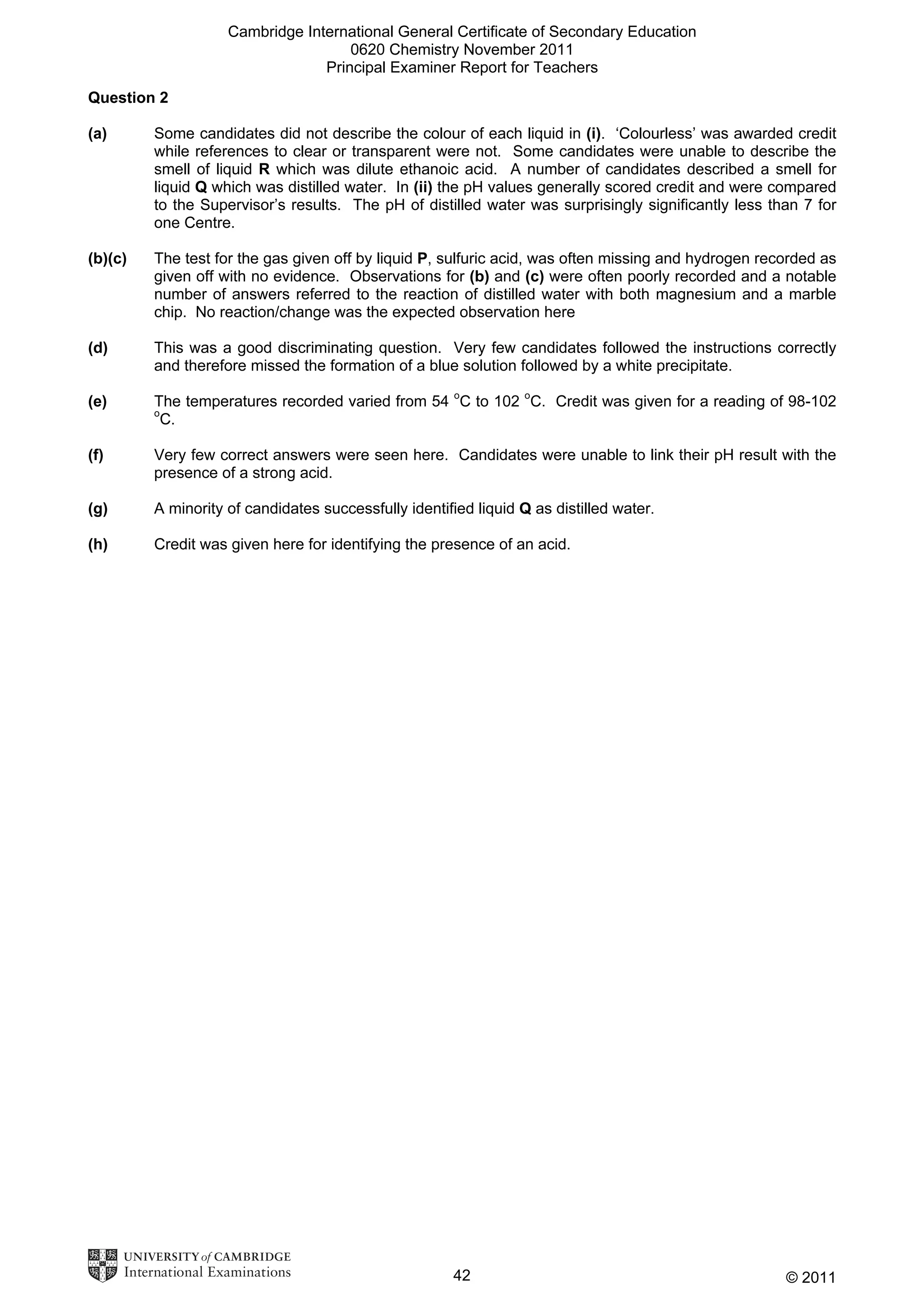 Cambridge International General Certificate of Secondary Education
0620 Chemistry November 2011
Principal Examiner Report for Teachers
Question 2
(a)

Some candidates did not describe the colour of each liquid in (i). ‘Colourless’ was awarded credit
while references to clear or transparent were not. Some candidates were unable to describe the
smell of liquid R which was dilute ethanoic acid. A number of candidates described a smell for
liquid Q which was distilled water. In (ii) the pH values generally scored credit and were compared
to the Supervisor’s results. The pH of distilled water was surprisingly significantly less than 7 for
one Centre.

(b)(c)

The test for the gas given off by liquid P, sulfuric acid, was often missing and hydrogen recorded as
given off with no evidence. Observations for (b) and (c) were often poorly recorded and a notable
number of answers referred to the reaction of distilled water with both magnesium and a marble
chip. No reaction/change was the expected observation here

(d)

This was a good discriminating question. Very few candidates followed the instructions correctly
and therefore missed the formation of a blue solution followed by a white precipitate.

(e)

The temperatures recorded varied from 54 oC to 102 oC. Credit was given for a reading of 98-102
C.

o

(f)

Very few correct answers were seen here. Candidates were unable to link their pH result with the
presence of a strong acid.

(g)

A minority of candidates successfully identified liquid Q as distilled water.

(h)

Credit was given here for identifying the presence of an acid.

42

© 2011

 