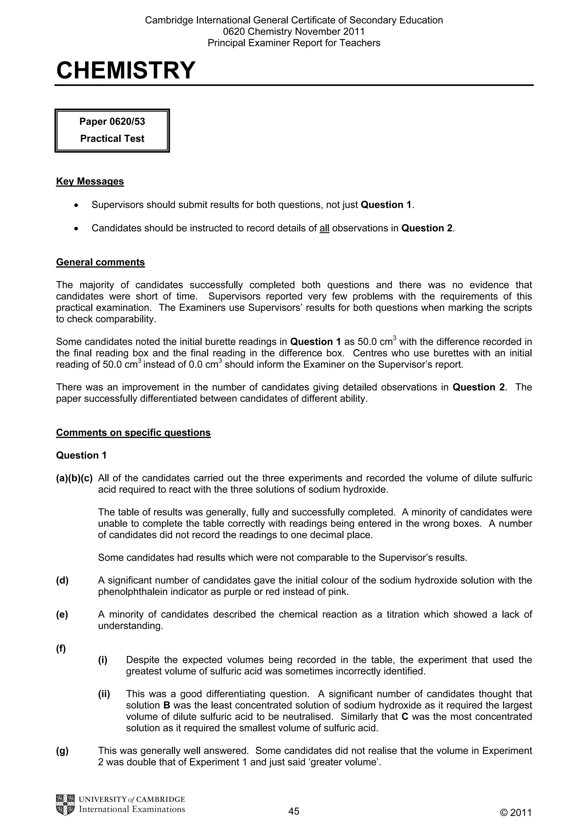 Cambridge International General Certificate of Secondary Education
0620 Chemistry November 2011
Principal Examiner Report for Teachers

CHEMISTRY
Paper 0620/53
Practical Test

Key Messages
•

Supervisors should submit results for both questions, not just Question 1.

•

Candidates should be instructed to record details of all observations in Question 2.

General comments
The majority of candidates successfully completed both questions and there was no evidence that
candidates were short of time. Supervisors reported very few problems with the requirements of this
practical examination. The Examiners use Supervisors’ results for both questions when marking the scripts
to check comparability.
Some candidates noted the initial burette readings in Question 1 as 50.0 cm3 with the difference recorded in
the final reading box and the final reading in the difference box. Centres who use burettes with an initial
reading of 50.0 cm3 instead of 0.0 cm3 should inform the Examiner on the Supervisor’s report.
There was an improvement in the number of candidates giving detailed observations in Question 2. The
paper successfully differentiated between candidates of different ability.
Comments on specific questions
Question 1
(a)(b)(c) All of the candidates carried out the three experiments and recorded the volume of dilute sulfuric
acid required to react with the three solutions of sodium hydroxide.
The table of results was generally, fully and successfully completed. A minority of candidates were
unable to complete the table correctly with readings being entered in the wrong boxes. A number
of candidates did not record the readings to one decimal place.
Some candidates had results which were not comparable to the Supervisor’s results.
(d)

A significant number of candidates gave the initial colour of the sodium hydroxide solution with the
phenolphthalein indicator as purple or red instead of pink.

(e)

A minority of candidates described the chemical reaction as a titration which showed a lack of
understanding.

(f)
(i)
(ii)

(g)

Despite the expected volumes being recorded in the table, the experiment that used the
greatest volume of sulfuric acid was sometimes incorrectly identified.
This was a good differentiating question. A significant number of candidates thought that
solution B was the least concentrated solution of sodium hydroxide as it required the largest
volume of dilute sulfuric acid to be neutralised. Similarly that C was the most concentrated
solution as it required the smallest volume of sulfuric acid.

This was generally well answered. Some candidates did not realise that the volume in Experiment
2 was double that of Experiment 1 and just said ‘greater volume’.

45

© 2011

 