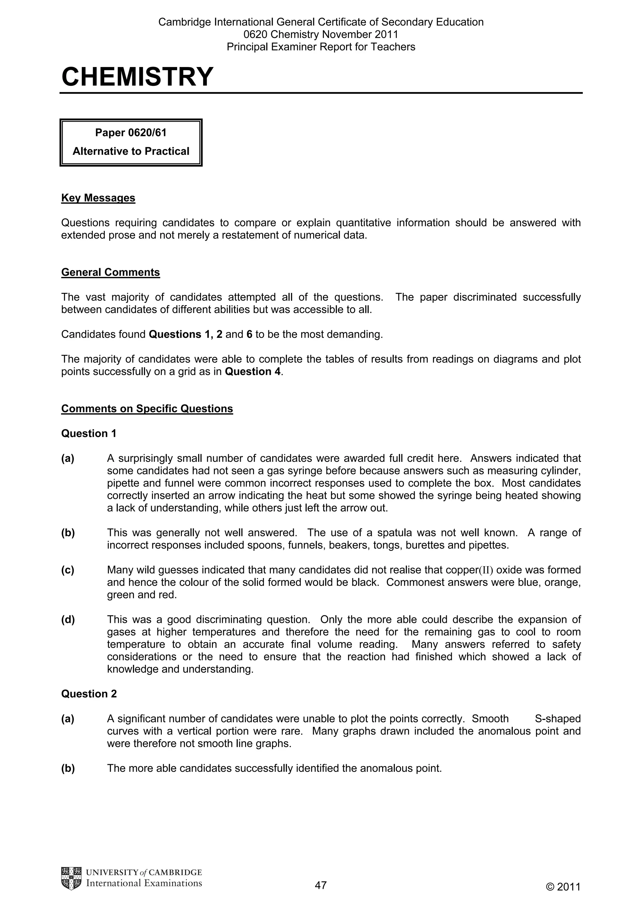 Cambridge International General Certificate of Secondary Education
0620 Chemistry November 2011
Principal Examiner Report for Teachers

CHEMISTRY
Paper 0620/61
Alternative to Practical

Key Messages
Questions requiring candidates to compare or explain quantitative information should be answered with
extended prose and not merely a restatement of numerical data.
General Comments
The vast majority of candidates attempted all of the questions.
between candidates of different abilities but was accessible to all.

The paper discriminated successfully

Candidates found Questions 1, 2 and 6 to be the most demanding.
The majority of candidates were able to complete the tables of results from readings on diagrams and plot
points successfully on a grid as in Question 4.
Comments on Specific Questions
Question 1
(a)

A surprisingly small number of candidates were awarded full credit here. Answers indicated that
some candidates had not seen a gas syringe before because answers such as measuring cylinder,
pipette and funnel were common incorrect responses used to complete the box. Most candidates
correctly inserted an arrow indicating the heat but some showed the syringe being heated showing
a lack of understanding, while others just left the arrow out.

(b)

This was generally not well answered. The use of a spatula was not well known. A range of
incorrect responses included spoons, funnels, beakers, tongs, burettes and pipettes.

(c)

Many wild guesses indicated that many candidates did not realise that copper(II) oxide was formed
and hence the colour of the solid formed would be black. Commonest answers were blue, orange,
green and red.

(d)

This was a good discriminating question. Only the more able could describe the expansion of
gases at higher temperatures and therefore the need for the remaining gas to cool to room
temperature to obtain an accurate final volume reading. Many answers referred to safety
considerations or the need to ensure that the reaction had finished which showed a lack of
knowledge and understanding.

Question 2
(a)

A significant number of candidates were unable to plot the points correctly. Smooth
S-shaped
curves with a vertical portion were rare. Many graphs drawn included the anomalous point and
were therefore not smooth line graphs.

(b)

The more able candidates successfully identified the anomalous point.

47

© 2011

 