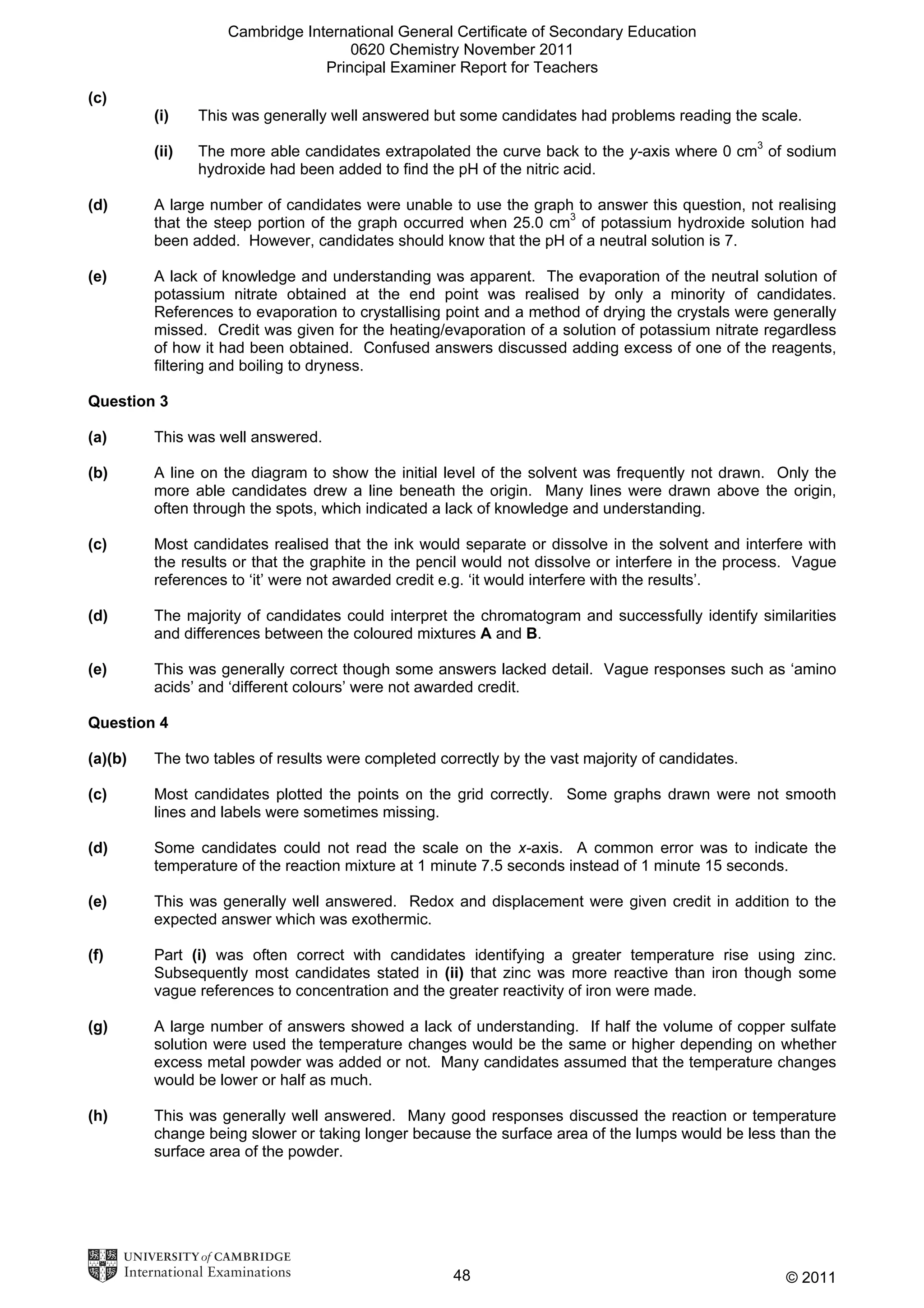Cambridge International General Certificate of Secondary Education
0620 Chemistry November 2011
Principal Examiner Report for Teachers
(c)
(i)

This was generally well answered but some candidates had problems reading the scale.

(ii)

The more able candidates extrapolated the curve back to the y-axis where 0 cm3 of sodium
hydroxide had been added to find the pH of the nitric acid.

(d)

A large number of candidates were unable to use the graph to answer this question, not realising
that the steep portion of the graph occurred when 25.0 cm3 of potassium hydroxide solution had
been added. However, candidates should know that the pH of a neutral solution is 7.

(e)

A lack of knowledge and understanding was apparent. The evaporation of the neutral solution of
potassium nitrate obtained at the end point was realised by only a minority of candidates.
References to evaporation to crystallising point and a method of drying the crystals were generally
missed. Credit was given for the heating/evaporation of a solution of potassium nitrate regardless
of how it had been obtained. Confused answers discussed adding excess of one of the reagents,
filtering and boiling to dryness.

Question 3
(a)

This was well answered.

(b)

A line on the diagram to show the initial level of the solvent was frequently not drawn. Only the
more able candidates drew a line beneath the origin. Many lines were drawn above the origin,
often through the spots, which indicated a lack of knowledge and understanding.

(c)

Most candidates realised that the ink would separate or dissolve in the solvent and interfere with
the results or that the graphite in the pencil would not dissolve or interfere in the process. Vague
references to ‘it’ were not awarded credit e.g. ‘it would interfere with the results’.

(d)

The majority of candidates could interpret the chromatogram and successfully identify similarities
and differences between the coloured mixtures A and B.

(e)

This was generally correct though some answers lacked detail. Vague responses such as ‘amino
acids’ and ‘different colours’ were not awarded credit.

Question 4
(a)(b)

The two tables of results were completed correctly by the vast majority of candidates.

(c)

Most candidates plotted the points on the grid correctly. Some graphs drawn were not smooth
lines and labels were sometimes missing.

(d)

Some candidates could not read the scale on the x-axis. A common error was to indicate the
temperature of the reaction mixture at 1 minute 7.5 seconds instead of 1 minute 15 seconds.

(e)

This was generally well answered. Redox and displacement were given credit in addition to the
expected answer which was exothermic.

(f)

Part (i) was often correct with candidates identifying a greater temperature rise using zinc.
Subsequently most candidates stated in (ii) that zinc was more reactive than iron though some
vague references to concentration and the greater reactivity of iron were made.

(g)

A large number of answers showed a lack of understanding. If half the volume of copper sulfate
solution were used the temperature changes would be the same or higher depending on whether
excess metal powder was added or not. Many candidates assumed that the temperature changes
would be lower or half as much.

(h)

This was generally well answered. Many good responses discussed the reaction or temperature
change being slower or taking longer because the surface area of the lumps would be less than the
surface area of the powder.

48

© 2011

 