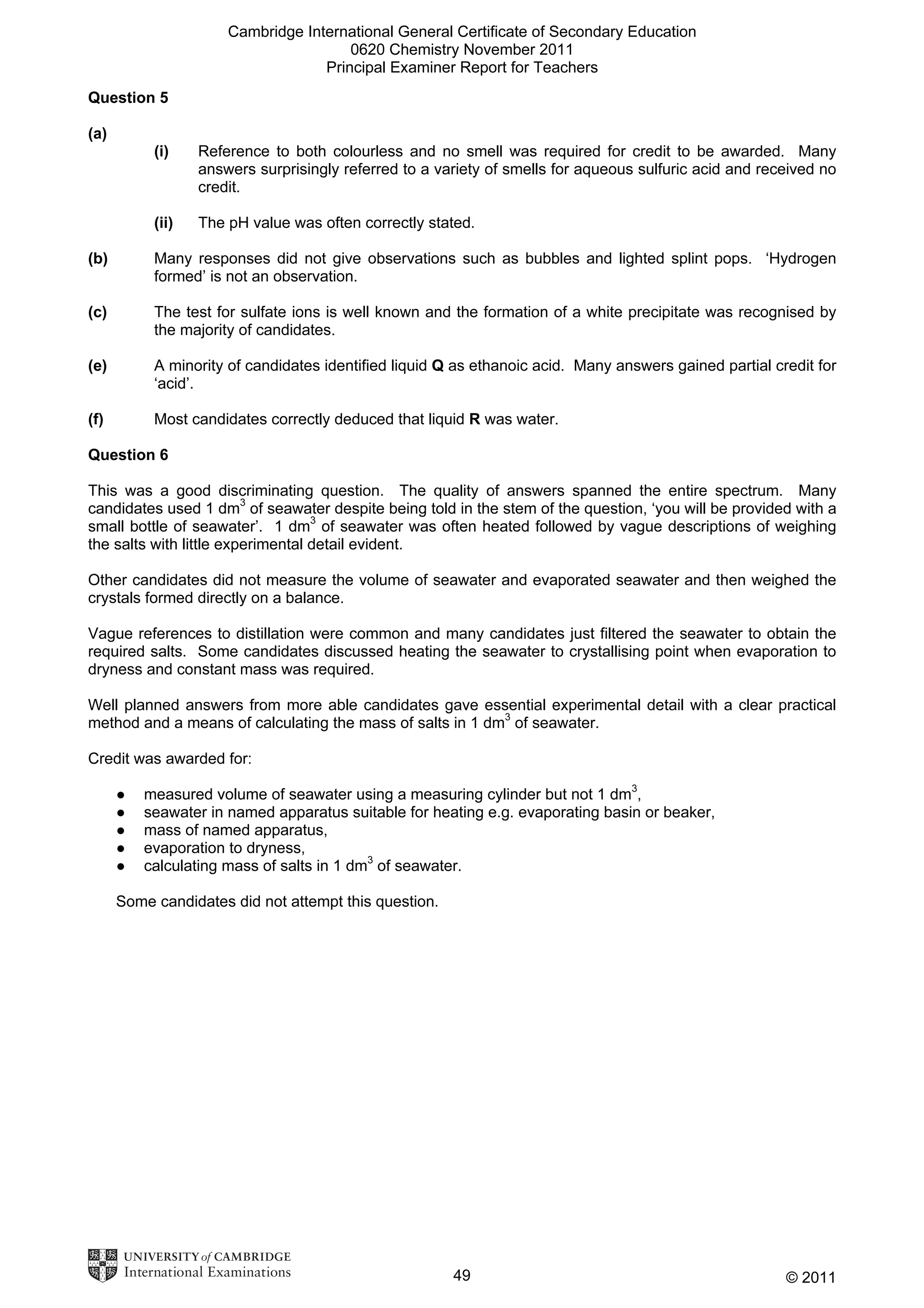 Cambridge International General Certificate of Secondary Education
0620 Chemistry November 2011
Principal Examiner Report for Teachers
Question 5
(a)
(i)

Reference to both colourless and no smell was required for credit to be awarded. Many
answers surprisingly referred to a variety of smells for aqueous sulfuric acid and received no
credit.

(ii)

The pH value was often correctly stated.

(b)

Many responses did not give observations such as bubbles and lighted splint pops. ‘Hydrogen
formed’ is not an observation.

(c)

The test for sulfate ions is well known and the formation of a white precipitate was recognised by
the majority of candidates.

(e)

A minority of candidates identified liquid Q as ethanoic acid. Many answers gained partial credit for
‘acid’.

(f)

Most candidates correctly deduced that liquid R was water.

Question 6
This was a good discriminating question. The quality of answers spanned the entire spectrum. Many
candidates used 1 dm3 of seawater despite being told in the stem of the question, ‘you will be provided with a
small bottle of seawater’. 1 dm3 of seawater was often heated followed by vague descriptions of weighing
the salts with little experimental detail evident.
Other candidates did not measure the volume of seawater and evaporated seawater and then weighed the
crystals formed directly on a balance.
Vague references to distillation were common and many candidates just filtered the seawater to obtain the
required salts. Some candidates discussed heating the seawater to crystallising point when evaporation to
dryness and constant mass was required.
Well planned answers from more able candidates gave essential experimental detail with a clear practical
method and a means of calculating the mass of salts in 1 dm3 of seawater.
Credit was awarded for:
●
●
●
●
●

measured volume of seawater using a measuring cylinder but not 1 dm3,
seawater in named apparatus suitable for heating e.g. evaporating basin or beaker,
mass of named apparatus,
evaporation to dryness,
calculating mass of salts in 1 dm3 of seawater.

Some candidates did not attempt this question.

49

© 2011

 