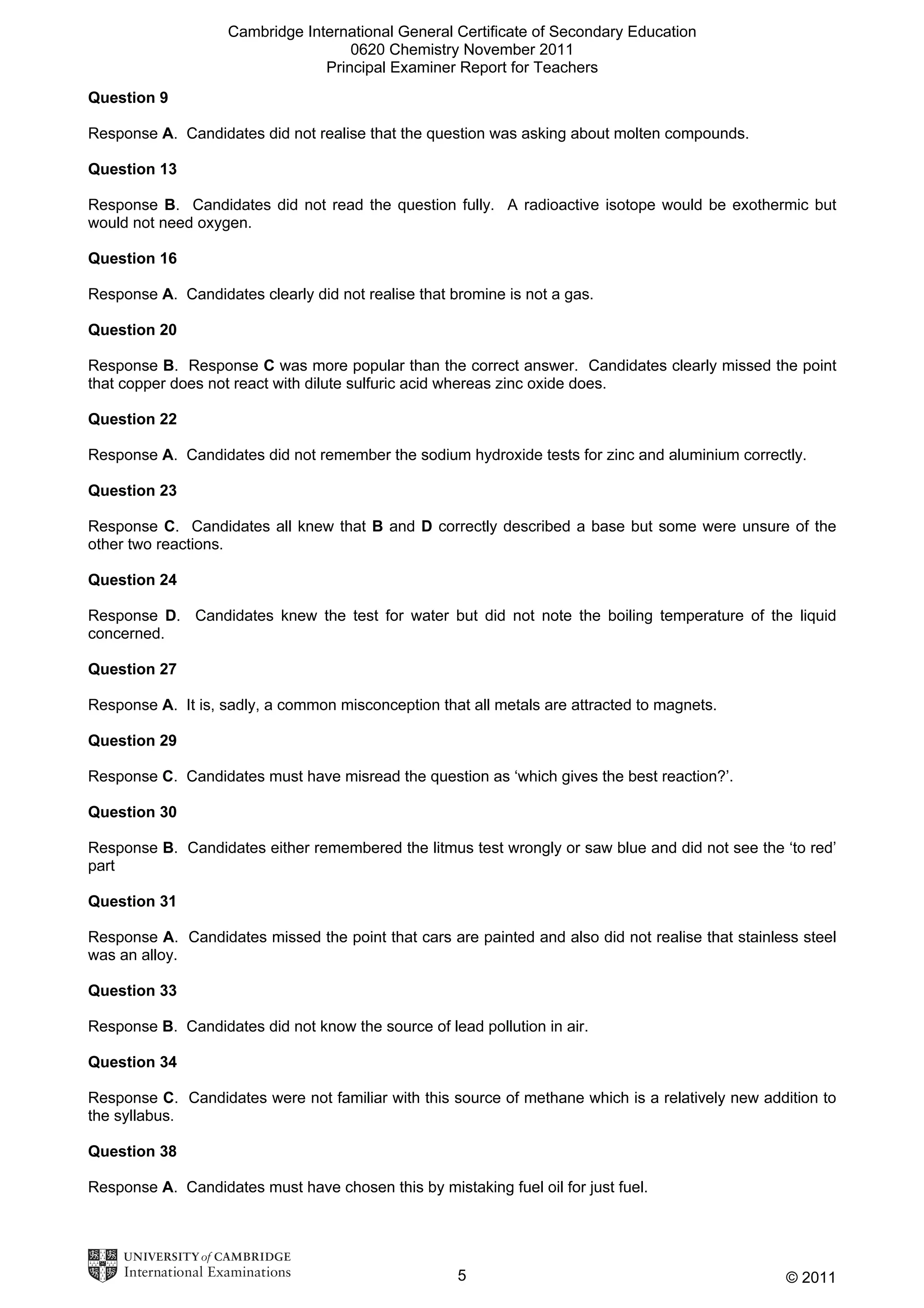 Cambridge International General Certificate of Secondary Education
0620 Chemistry November 2011
Principal Examiner Report for Teachers
Question 9
Response A. Candidates did not realise that the question was asking about molten compounds.
Question 13
Response B. Candidates did not read the question fully. A radioactive isotope would be exothermic but
would not need oxygen.
Question 16
Response A. Candidates clearly did not realise that bromine is not a gas.
Question 20
Response B. Response C was more popular than the correct answer. Candidates clearly missed the point
that copper does not react with dilute sulfuric acid whereas zinc oxide does.
Question 22
Response A. Candidates did not remember the sodium hydroxide tests for zinc and aluminium correctly.
Question 23
Response C. Candidates all knew that B and D correctly described a base but some were unsure of the
other two reactions.
Question 24
Response D. Candidates knew the test for water but did not note the boiling temperature of the liquid
concerned.
Question 27
Response A. It is, sadly, a common misconception that all metals are attracted to magnets.
Question 29
Response C. Candidates must have misread the question as ‘which gives the best reaction?’.
Question 30
Response B. Candidates either remembered the litmus test wrongly or saw blue and did not see the ‘to red’
part
Question 31
Response A. Candidates missed the point that cars are painted and also did not realise that stainless steel
was an alloy.
Question 33
Response B. Candidates did not know the source of lead pollution in air.
Question 34
Response C. Candidates were not familiar with this source of methane which is a relatively new addition to
the syllabus.
Question 38
Response A. Candidates must have chosen this by mistaking fuel oil for just fuel.

5

© 2011

 