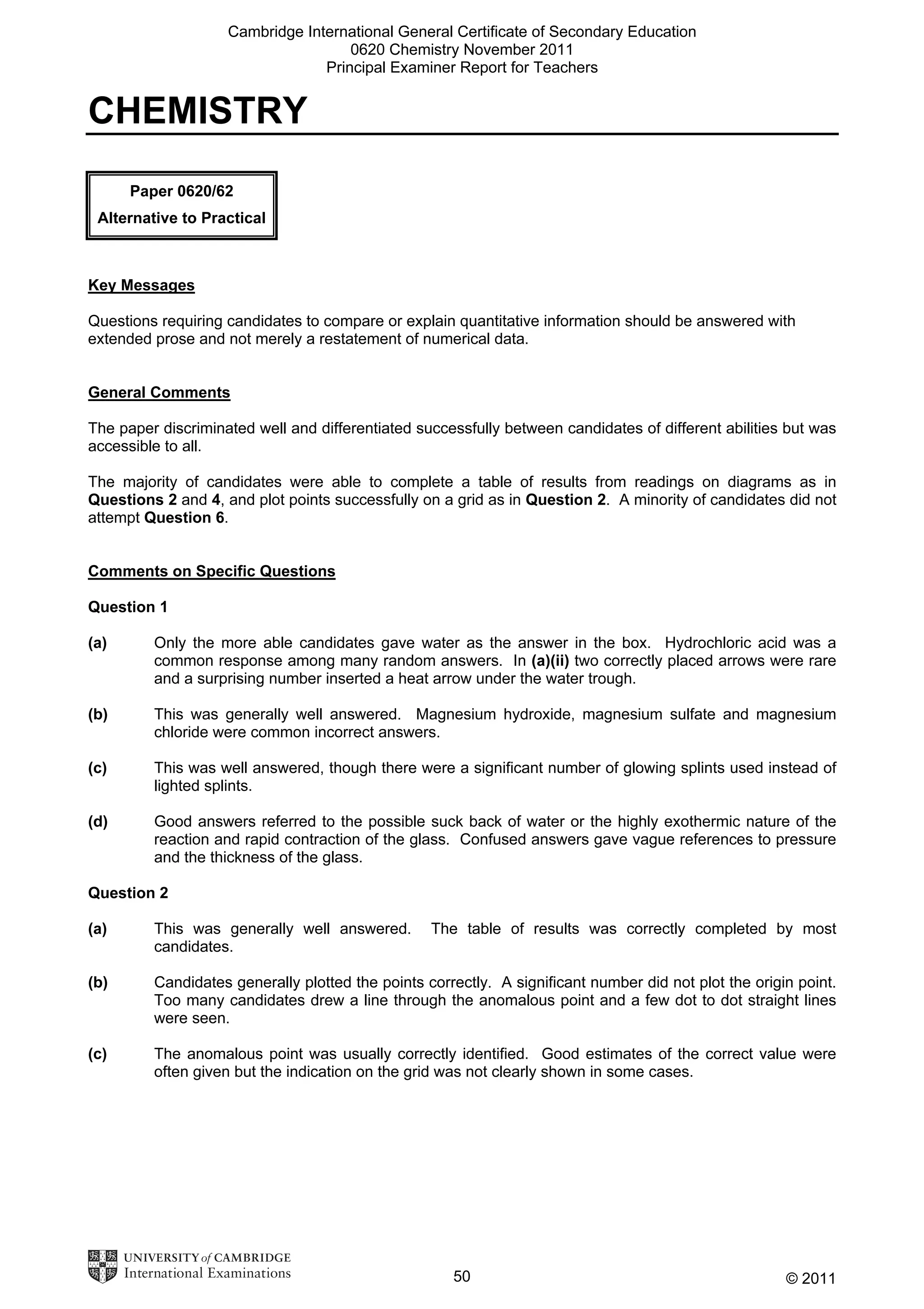 Cambridge International General Certificate of Secondary Education
0620 Chemistry November 2011
Principal Examiner Report for Teachers

CHEMISTRY
Paper 0620/62
Alternative to Practical

Key Messages
Questions requiring candidates to compare or explain quantitative information should be answered with
extended prose and not merely a restatement of numerical data.
General Comments
The paper discriminated well and differentiated successfully between candidates of different abilities but was
accessible to all.
The majority of candidates were able to complete a table of results from readings on diagrams as in
Questions 2 and 4, and plot points successfully on a grid as in Question 2. A minority of candidates did not
attempt Question 6.
Comments on Specific Questions
Question 1
(a)

Only the more able candidates gave water as the answer in the box. Hydrochloric acid was a
common response among many random answers. In (a)(ii) two correctly placed arrows were rare
and a surprising number inserted a heat arrow under the water trough.

(b)

This was generally well answered. Magnesium hydroxide, magnesium sulfate and magnesium
chloride were common incorrect answers.

(c)

This was well answered, though there were a significant number of glowing splints used instead of
lighted splints.

(d)

Good answers referred to the possible suck back of water or the highly exothermic nature of the
reaction and rapid contraction of the glass. Confused answers gave vague references to pressure
and the thickness of the glass.

Question 2
(a)

This was generally well answered.
candidates.

The table of results was correctly completed by most

(b)

Candidates generally plotted the points correctly. A significant number did not plot the origin point.
Too many candidates drew a line through the anomalous point and a few dot to dot straight lines
were seen.

(c)

The anomalous point was usually correctly identified. Good estimates of the correct value were
often given but the indication on the grid was not clearly shown in some cases.

50

© 2011

 