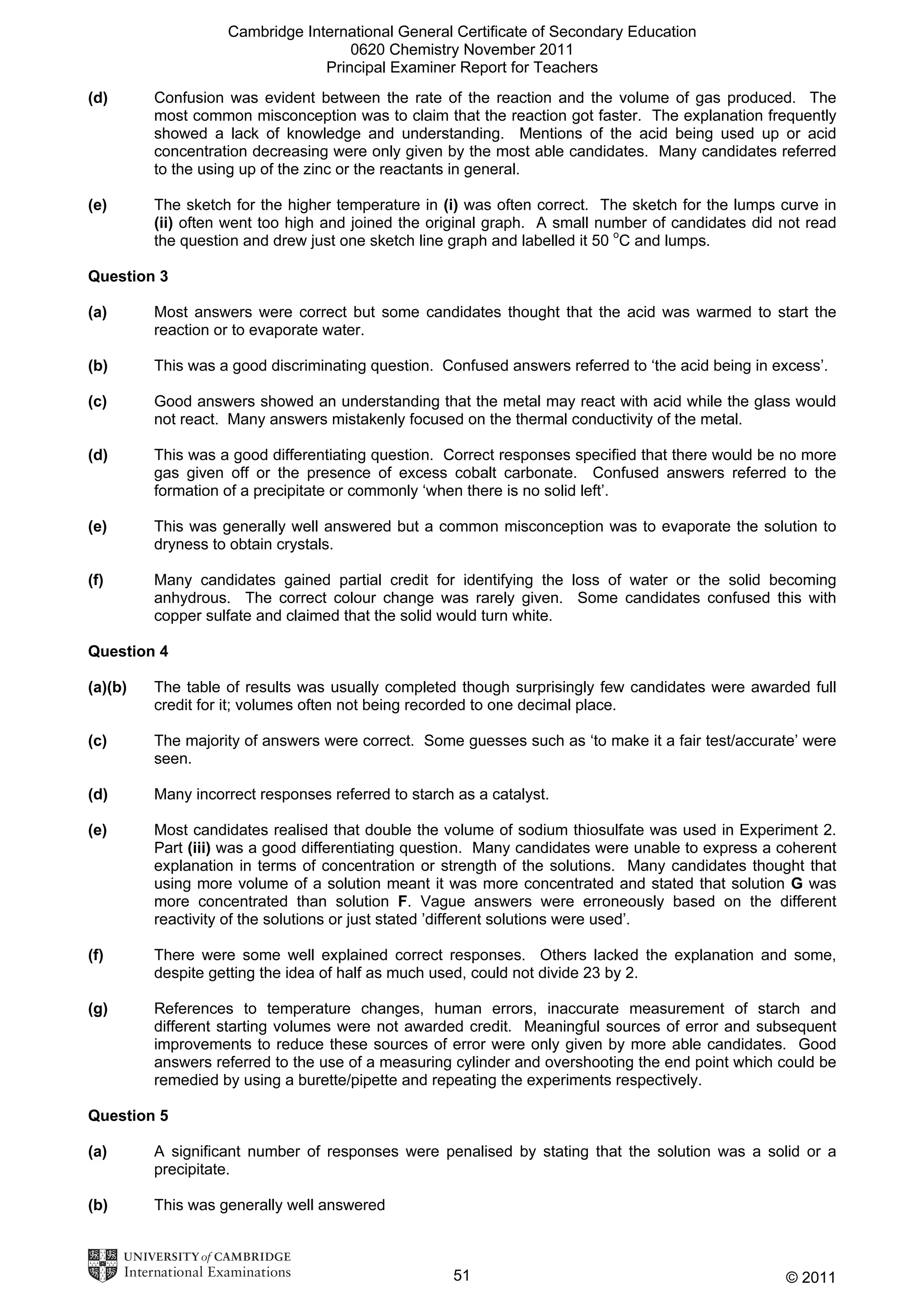 Cambridge International General Certificate of Secondary Education
0620 Chemistry November 2011
Principal Examiner Report for Teachers
(d)

Confusion was evident between the rate of the reaction and the volume of gas produced. The
most common misconception was to claim that the reaction got faster. The explanation frequently
showed a lack of knowledge and understanding. Mentions of the acid being used up or acid
concentration decreasing were only given by the most able candidates. Many candidates referred
to the using up of the zinc or the reactants in general.

(e)

The sketch for the higher temperature in (i) was often correct. The sketch for the lumps curve in
(ii) often went too high and joined the original graph. A small number of candidates did not read
the question and drew just one sketch line graph and labelled it 50 oC and lumps.

Question 3
(a)

Most answers were correct but some candidates thought that the acid was warmed to start the
reaction or to evaporate water.

(b)

This was a good discriminating question. Confused answers referred to ‘the acid being in excess’.

(c)

Good answers showed an understanding that the metal may react with acid while the glass would
not react. Many answers mistakenly focused on the thermal conductivity of the metal.

(d)

This was a good differentiating question. Correct responses specified that there would be no more
gas given off or the presence of excess cobalt carbonate. Confused answers referred to the
formation of a precipitate or commonly ‘when there is no solid left’.

(e)

This was generally well answered but a common misconception was to evaporate the solution to
dryness to obtain crystals.

(f)

Many candidates gained partial credit for identifying the loss of water or the solid becoming
anhydrous. The correct colour change was rarely given. Some candidates confused this with
copper sulfate and claimed that the solid would turn white.

Question 4
(a)(b)

The table of results was usually completed though surprisingly few candidates were awarded full
credit for it; volumes often not being recorded to one decimal place.

(c)

The majority of answers were correct. Some guesses such as ‘to make it a fair test/accurate’ were
seen.

(d)

Many incorrect responses referred to starch as a catalyst.

(e)

Most candidates realised that double the volume of sodium thiosulfate was used in Experiment 2.
Part (iii) was a good differentiating question. Many candidates were unable to express a coherent
explanation in terms of concentration or strength of the solutions. Many candidates thought that
using more volume of a solution meant it was more concentrated and stated that solution G was
more concentrated than solution F. Vague answers were erroneously based on the different
reactivity of the solutions or just stated ’different solutions were used’.

(f)

There were some well explained correct responses. Others lacked the explanation and some,
despite getting the idea of half as much used, could not divide 23 by 2.

(g)

References to temperature changes, human errors, inaccurate measurement of starch and
different starting volumes were not awarded credit. Meaningful sources of error and subsequent
improvements to reduce these sources of error were only given by more able candidates. Good
answers referred to the use of a measuring cylinder and overshooting the end point which could be
remedied by using a burette/pipette and repeating the experiments respectively.

Question 5
(a)

A significant number of responses were penalised by stating that the solution was a solid or a
precipitate.

(b)

This was generally well answered

51

© 2011

 