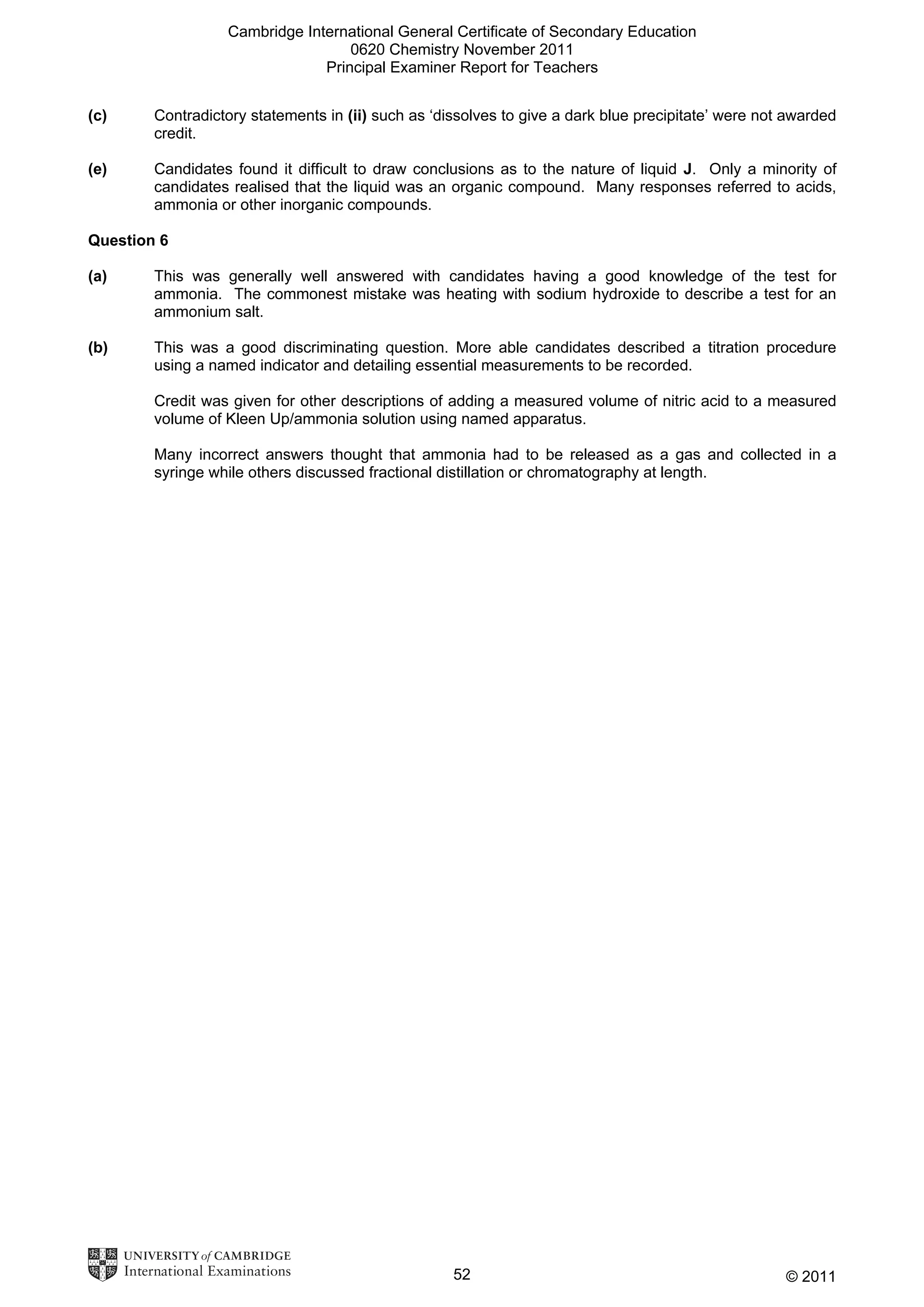Cambridge International General Certificate of Secondary Education
0620 Chemistry November 2011
Principal Examiner Report for Teachers
(c)

Contradictory statements in (ii) such as ‘dissolves to give a dark blue precipitate’ were not awarded
credit.

(e)

Candidates found it difficult to draw conclusions as to the nature of liquid J. Only a minority of
candidates realised that the liquid was an organic compound. Many responses referred to acids,
ammonia or other inorganic compounds.

Question 6
(a)

This was generally well answered with candidates having a good knowledge of the test for
ammonia. The commonest mistake was heating with sodium hydroxide to describe a test for an
ammonium salt.

(b)

This was a good discriminating question. More able candidates described a titration procedure
using a named indicator and detailing essential measurements to be recorded.
Credit was given for other descriptions of adding a measured volume of nitric acid to a measured
volume of Kleen Up/ammonia solution using named apparatus.
Many incorrect answers thought that ammonia had to be released as a gas and collected in a
syringe while others discussed fractional distillation or chromatography at length.

52

© 2011

 
